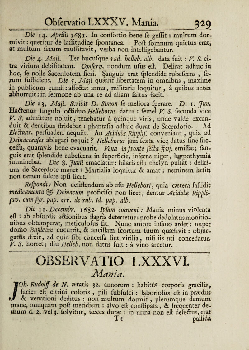 Die 14. Aprilis 1681. In confortio bene fe geflit: multum dor¬ mivit : queritur de laflitudine fpontanea. Poft fomnum quietus erat, at multum lecum mulfttavit, verba non intelligebantur. Die 4. Maji, Ter hucufque raL helleb. alb. data fuit: V. S. ci¬ tra virium debilitatem. Conferv, nondum ufus eft. Delirat adhuc in hoc, fe nolle Sacerdotem fieri. Sanguis erat fplendide rubefcens , fe¬ rum fuificiens. Die 5. Maji quirit libertatem in omnibus , maxime in publicum eundi: affc&at arma, militaria loquitur , a quibus antea abhorruit: in fermone ab una re ad aliam faltus facit. Die 13, Maji. Scribit D. Simon fe meliora fperare. D. 1. Jun* Ha&enus fingulo o&iduo Helleborus datus : femel V. S. fecunda vice V. S. admittere noluit, tenebatur a quinque viris, unde valde excan¬ duit & dentibus findebat : phantafia adhuc durat de Sacerdotio. Ad Electuar. perfuaderi nequiit. An AciduU Ripplif conveniant , quia ad Deinaccenfes ablegari nequit ? Helleborus jam fexta vice datus fine fuc- celfu, quamvis bene evacuarit. Vena in fronte fecla Svj. emiflae; fan- guis erat (plendide rubefcens in fuperficie, inferne niger, Iqypothymisi imminebat. Die S* Junii emaciatur: hilaris eft; chelyn pulfat : deliri¬ um de Sacerdote manet: Martialia loquitur & amat: neminem iaefit; non tamen fidere ipfi licet. Refpondi: Non defiftendum ab ufu Hellebori, quia caetera faftidit medicamenta & Deinacum proficifci non licet, dentur AciduU Rippli- fav. cumfyr. pap. err. de rub. id. pap. alb. Die 11.Decembr. 1682« Ipfum conveni: Mania minus violenta eft : ab abiurdis asionibus flagris deterretur: probe dedolatus monitio¬ nibus obtemperat, meticulofus fit. Nunc amore infano ardet: nuper domo Bajileam cucurrit, & ancillam fcortum fuum quaefivit: objur- gattis dixit, ad quid fibi conceffa fint virilia, nifi iis uti concedatur. V. S. horret ; diu Helleb. non datus fuit : a vino arcetur. OBSERVATIO LXXXVI. A4a?i/a. /Oh. Rudolff de N. a*tatis 32. annorum : habitus corporis gracilis, facies eft citrini coloris , pili fubfufci : laboriofus eft in praediis & venationi deditus : non multum dormit , plerumque demum mane, nunquam poft meridiem : alvo eft conftipata, & frequenter de- ttium d. 2. vel 3. folvitur, faces durae : in urina non eft defedus,erat T t pallida