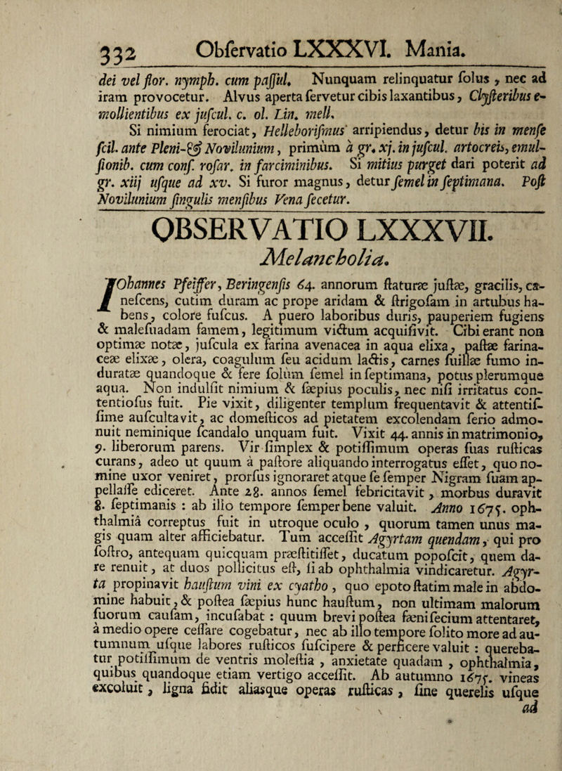 dei vel flor, nymph. cum pajjul♦ Nunquam relinquatur folus , nec ad iram provocetur. Alvus aperta fervetur cibis laxantibus, Clyfieribus e- mollientibus ex jufcul. c. ol. Lin♦ rnelL Si nimium ferociat, Hellebonfmus arripiendus, detur bis in menfe fcil. ante Pleni-& Novilunium, primum a gr4 xj. in jufcul artocreh, tmuU fionib. cum conf. rofar. in farciminibus. Si mitius purget dari poterit ad gr. xiij ufque ad xv. Si furor magnus, detur femel in feptimana. Pofi Novilunium flngulis menflbus Vena fecetur. OBSERVATIO LXXXVII. Melancholia. /Ohannes Pfeiffer, Beringenfis 64. annorum flaturae juflae, gracilis, ca- nefcens, cutim duram ac prope aridam & drigofam in artubus ha¬ bens, colore fufcus. A puero laboribus duris, pauperiem fugiens & malefuadam famem, legitimum vi&um acquifivit. Cibi erant non optimae notae, jufcula ex farina avenacea in aqua elixa, pallae farina¬ ceae elixae, olera, coagulum feu acidum la&is, carnes fuillae fumo in¬ duratae quandoque Sc iere foliim femel in feptimana, potus plerumque aqua. Non indulfit nimium Sc faepius poculis, nec nifi irritatus con- tentiofus fuit. . Pie vixit, diligenter templum frequentavit & attentifl fime aufcultavit, ac domeliicos ad pietatem excolendam ferio admo¬ nuit neminique fcandalo unquam fuit. Vixit 44. annis in matrimonio, 5>. liberorum parens. Vir fimplex Sc potiflimum operas fuas rullicas curans, adeo ut quum a pallore aliquando interrogatus edet, quo no¬ mine uxor veniret, prorfus ignoraret atque fe femper Nigram fuamap- pellalfe ediceret. Ante 28. annos femel febricitavit , morbus duravit 8- feptimanis : ab ilio tempore femper bene valuit. Anno 1675. Oph¬ thalmia correptus fuit in utroque oculo , quorum tamen unus ma¬ gis quam alter afficiebatur. Tum accedit Agyrtam quendam, qui pro fodro, antequam quicquam praeditidet, ducatum popofcit, quem da¬ re renuit, at duos pollicitus ell, li ab ophthalmia vindicaretur. Avyt- ta propinavit hauftum vini ex cyatho, quo epoto flatim male in abdo¬ mine habuit, Sc podea faepius hunc haudum, non ultimam malorum fuorum caufam, incufabat: quum brevi pollea fenifecium attentaret, a medio opere cedare cogebatur, nec ab illo tempore folito more ad au¬ tumnum ufque labores nidicos fufcipere & perficere valuit : quereba¬ tur potiffimum de ventris moledia , anxietate quadam , ophthalmia, quibus quandoque etiam vertigo accedit. Ab autumno 1675*. vineas excoluit, ligna fidit alias que operas rullicas , fine querelis ufque