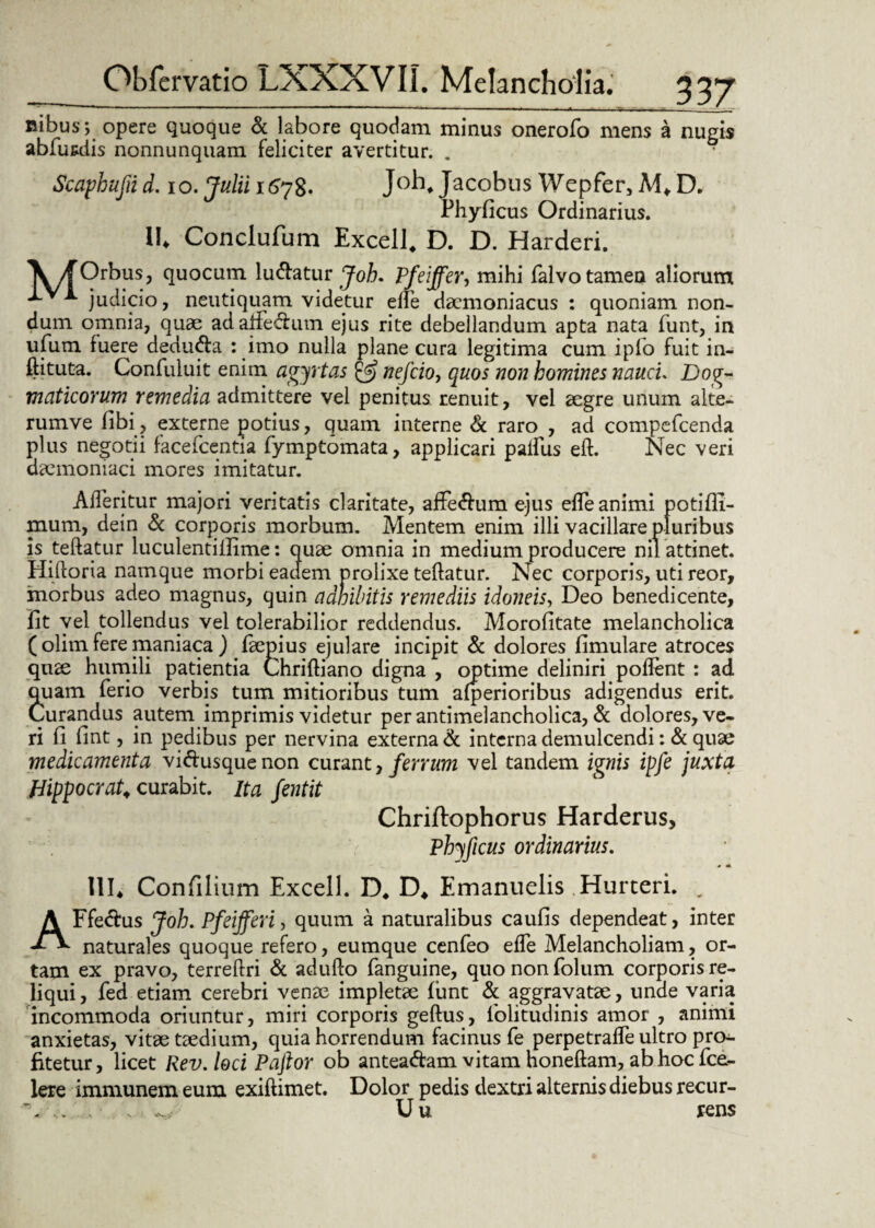 Bibus; opere quoque & labore quodam minus onerofo mens a nugis abfusdis nonnunquam feliciter avertitur. . Scaphufiid. io. Julii 1578. Joh, Jacobus Wepfer, M* D. Phylleus Ordinarius. \l Conclufum Excell, D. D. Harderi. \yf Orbus, quocum lu&atur Joh. PJpeiffer, mihi falvo tamen aliorum * judicio, neutiquam videtur elle daemoniacus : quoniam non¬ dum omnia, quae adafFe&um ejus rite debellandum apta nata funt, in ufum fuere dedu&a : imo nulla plane cura legitima cum ipfo fuit in- ftituta. Confuluit enim agyrtas & nefeio, quos non homines nauci. Dog¬ maticorum remedia admittere vel penitus renuit, vel aegre unum alte- rumve fibi? externe potius, quam interne & raro , ad compefcenda plus negotii facefcentia fymptomata, applicari palfus eft. Nec veri daemoniaci mores imitatur. Afieritur majori veritatis claritate, afFe<ftum ejus efle animi potiffi- mum, dein & corporis morbum. Mentem enim illi vacillare pluribus is teftatur luculentiilime: quae omnia in medium producere nil attinet. Hiftoria namque morbi eadem prolixe teftatur. Nec corporis, uti reor, morbus adeo magnus, quin adhibitis remediis idoneis, Deo benedicente, lit vel tollendus vel tolerabilior reddendus. Morofitate melancholica ( olim fere maniaca ) faepius ejulare incipit & dolores fimulare atroces quae humili patientia Chriftiano digna , optime deliniri pollent : ad quam ferio verbis tum mitioribus tum alperioribus adigendus erit. Curandus autem imprimis videtur per antimelancholica, & dolores, ve¬ ri fi fint , in pedibus per nervina externa & interna demulcendi: & quae medicamenta vi&usque non curant, ferrum vel tandem ignis ipfe juxta Hippocrate curabit. Ita fentit Chriftophorus Harderus, Phyficus ordinarius. 0 A UI. Confilium Excell. D4 D* Emanuelis Hurteri. . AFfe&us Joh. Pfeifferi, quum a naturalibus caulis dependeat, inter naturales quoque refero, eumque cenfeo efle Melancholiam, or¬ tam ex pravo, terreftri & adufto fanguine, quononfolum corporis re¬ liqui , fed etiam cerebri venae impletae lunt & aggravatae, unde varia incommoda oriuntur, miri corporis geftus, lolitudinis amor , animi anxietas, vitae taedium, quia horrendum facinus fe perpetrafle ultro pro¬ fitetur, licet Rev.loci Paftor ob antea&am vitam honeftam, ab hoc fce- lere immunem eum exiftimet. Dolor pedis dextri alternis diebus recur- '. .. U u rens