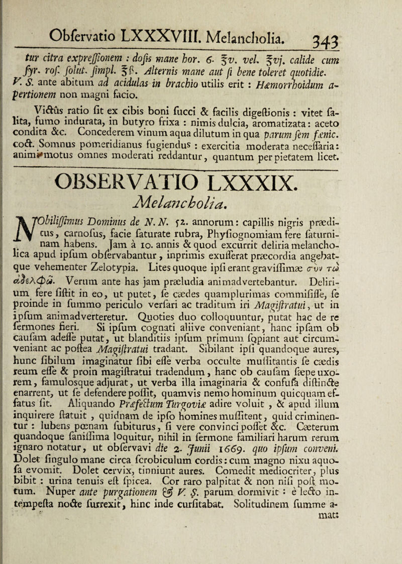 tur citra exprejfionem : dofis mane hor. 6- %v. vel. %vj. calide cum fyr. rof folut. jimpl. Jf. alternis mane aut fi bene toleret quotidie. I. S. ante abitum ad acidulas in brachio utilis erit : H&morrhoidum a- pertionem non magni facio. Vidus ratio fit ex cibis boni fucci & facilis digeflionis : vitet fa- lita, fumo indurata, in butyro frixa : nimis dulcia, aromatizata: aceto condita &c. Concederem vinum aqua dilutum in qua parum fem fsinic. coft. Somnus pomeridianus fugiendus : exercitia moderata necellaria: animi* motus omnes moderati reddantur, quantum per pietatem licet. OBSERVATIO LXXXIX. Melancholia. ''tkJObilijftmus Dominus de N.N. fZ. annorum: capillis nigris praedi- cus, carnofus, facie faturate rubra, Phyfiognomiam fere faturni- nam habens. Jam a io. annis &quod excurrit deliria melancho¬ lica apud ipfum obfervabantur, inprimis exulferat praecordia angebat- que vehementer Zelotypia. Lites quoque ipfi erane gravifiimae <rvv crJtACpdi. Verum ante has jam prseludia animadvertebantur. Deliri¬ um ferefiftit in eo, ut putet, fe caedes quamplurimas commififle, fe proinde in fummo periculo verfari ac traditum iri Magiftratui, ut in ipfiim animadverteretur. Quoties duo colloquuntur, putat hac de re fermones fieri. Si ipfum cognati aliive conveniant, hanc ipfam ob caufam adeife putat, ut blanditiis ipfum primum fcjpiant aut circum¬ veniant ac poftea Magijlratui tradant. Sibilant ipfi quandoque aures, hunc fibilum imaginatur fibi efle verba occulte mufiitantis fe caedis reum efle & proin magiftratui tradendum, hanc ob caufam faepeuxo¬ rem, famulosque adjurat, ut verba illa imaginaria & confufa diftinde enarrent, ut fe defendere pollit, quamvis nemo hominum quicquam ef¬ fatus lit. Aliquando Prxf'ellum Turgovu adire voluit , & apud illum inquirere (latuit , quidnam de ipfo homines mufiitent, quid criminen¬ tur : lubens poenam fubiturus, fi vere convinci poffet ac. Caeterum quandoque faniilima loquitur, nihil in fermone familiari harum rerum ignaro notatur, ut obfervavi die 2- Junii 1669. quo ipfum conveni Dolet fingulomane circa fcrobiculum cordis: cum magno nixu aquo- fa evomit. Dolet cervix, tinniunt aures. Comedit mediocriter, plus bibit : urina tenuis efl fpicea. Cor raro palpitat & non nifi poft mo¬ tum. Nuper ante purgationem & V. S. parum dormivit : e ledo in- tempefla node furrexit, hinc inde curfitabat. Solitudinem fumme a- mat: