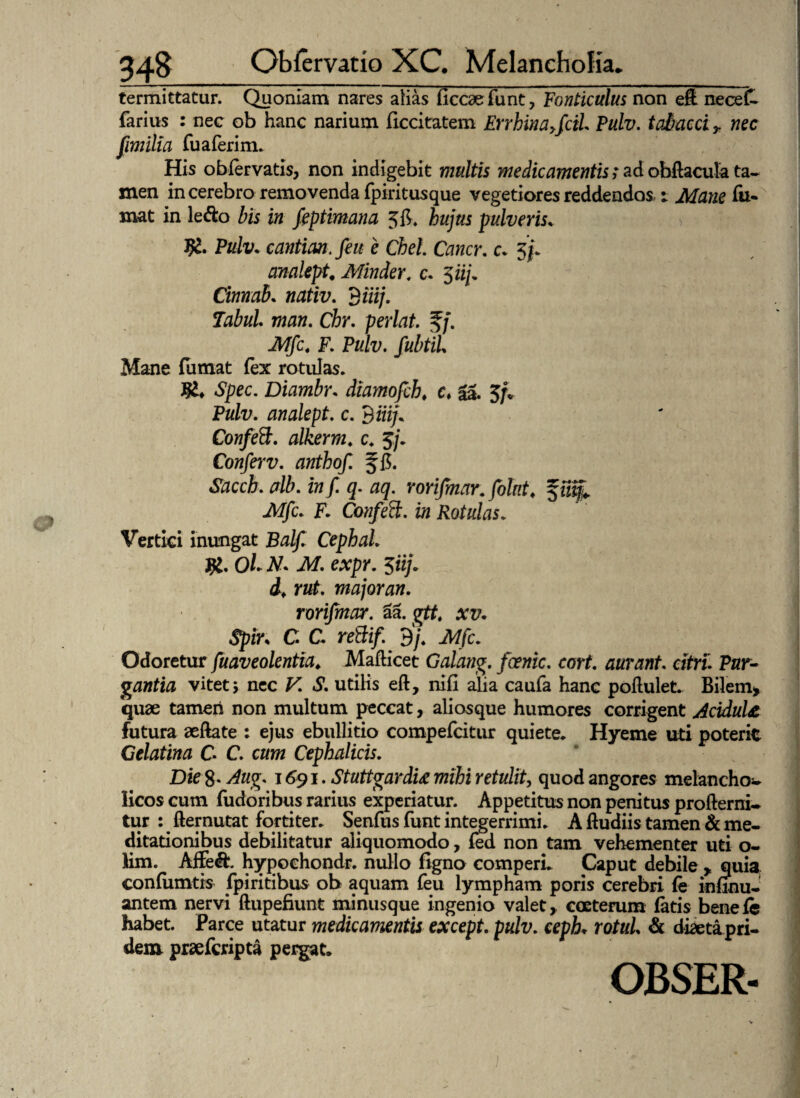 termittatur. Quoniam nares alias ficcaefunt, Fonticulus non eft nece£ farius : nec ob hanc narium ficcitatem Errhinayfcii Pulv. tabaca r nec fimilia fuaferim. His oblervatis, non indigebit multis medicamentis;adobftacula ta¬ men in cerebro removenda (piritusque vegetiores reddendos i Mane fu- mat in ledo bis in feptimana Jfi. hujus pulverisv Pulv. cantian.feu e Chel. Cancr. c. 3/. analept Minder. c. 5 iif Cinnab. wafiz;. 3 Hij- Tabui man. Chr. perlat. f/. iW/c. F. Pulv. fubtil Mane fumat fex rotulas. Spec. Diambr. diamofch# c, Sa. 5/. Pulv. analept. c. t)iiij. Confeft. alkerrn. c. 5/. Conferv. anthof. f 15. «Sfcccft. alb. zw / q. aq. rorifmar. folnt. Mfc. F. Confeft. in Rotulas. Vertici inungat Cephal. Jfg. OL A7* Af. 5«;. d. rut. majoran. rorifmar. aa. gtf, a:t/. C C reBif. 3j. Mfc. Odoretur fuaveolentia„ Mafticet Galang, foertic. cort. aurant. citri Pur¬ gantia vitet; ncc K £ utilis eft, nili alia caufa hanc poliulet. Bilem* quae tameri non multum peccat, aliosque humores corrigent Acidula futura aeftate : ejus ebullitio compefcitur quiete. Hyeme uti poterit Celatina C C. Cephalicis. Die 8* 1691. Stuttvardu mihi retulit, quod angores melancho- Iicos cum fudoribus rarius experiatur. Appetitus non penitus profterni- tur : fternutat fortiter. Senfus funt integerrimi. A ftudiis tamen & me¬ ditationibus debilitatur aliquomodo, fed non tam vehementer uti o- lim. Affed. hypochondr. nullo figno comperi. Caput debile , quia confiuntis fpiritibus ob aquam feu lympham poris cerebri fe infirm¬ antem nervi ftupefiunt minusque ingenio valet, coeterum fatis benele habet. Parce utatur medicamentis except. pulv. cepL rotul & diaetapri- dem praefcripta pergat. OBSER-