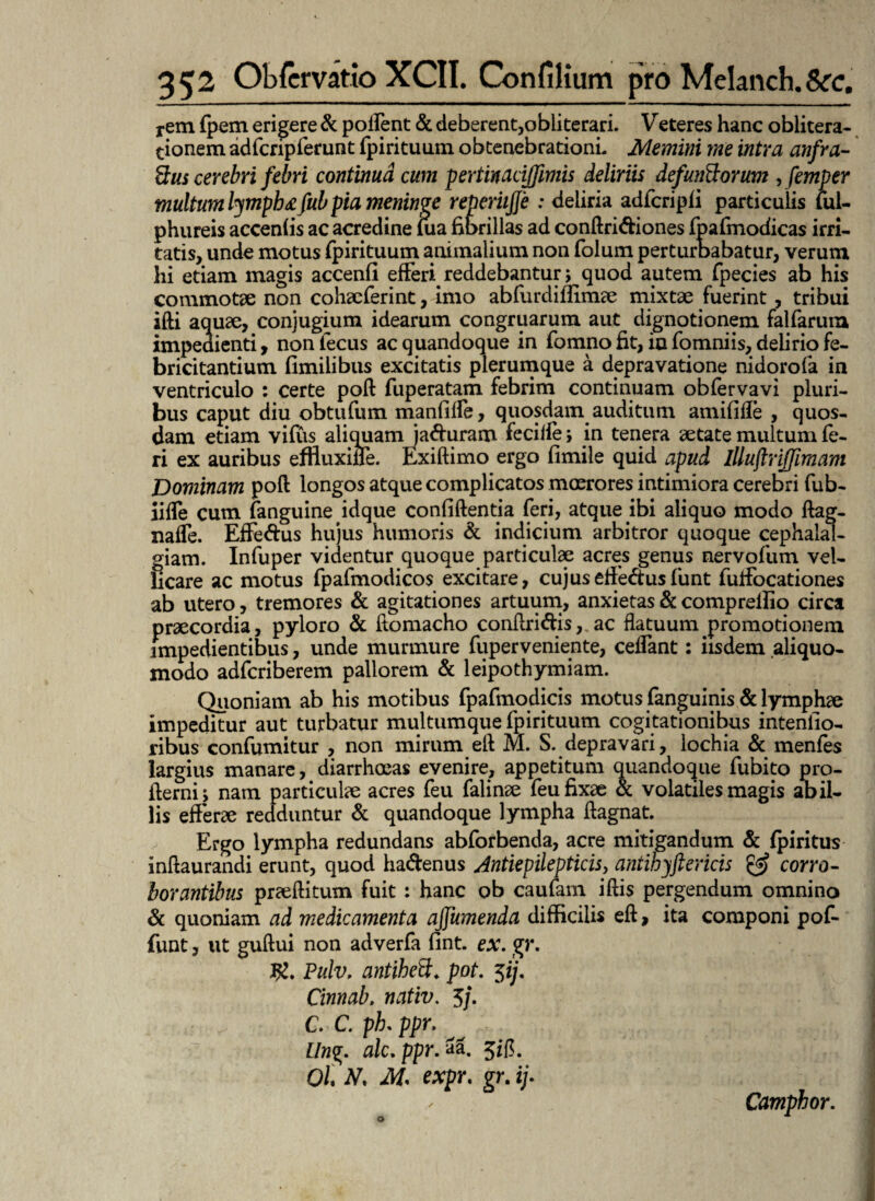 rem fpem erigere & pollent & deberent,obiiterari. Veteres hanc oblitera- tionem adfcripferunt fpirituum obtenebrationi- Memini me intra anfra¬ ctus cerebri febri continua cum pertinacijfimis deliriis defundorum , femper multum lympbgfub pia meninge reperiijje : deliria adfcripli particulis lul- phureis accenfis ac acredine fua fibrillas ad conftridiones fpafmodicas irri¬ tatis, unde motus fpirituum animalium non folum perturbabatur, verum hi etiam magis accenfi efferi. reddebantur; quod autem fpecies ab his commotae non cohaeferint, imo abfurdiffimae mixtae fuerint , tribui ifti aquae, conjugium idearum congruarum aut dignotionem falfarum impedienti, non lecus ac quandoque in fomnofit, ia fomniis, delirio fe¬ bricitantium fimilibus excitatis plerumque a depravatione nidorofa in ventriculo : certe poft fuperatam febrim continuam obfervavi pluri¬ bus caput diu obtufum manfilfe, quosdam auditum amififle , quos¬ dam etiam vifus aliquam jaduram fecille s in tenera aetate multum fe¬ ri ex auribus effluxiffe. Exiftimo ergo fimile quid apud Illuftriffimam Dominam poft longos atque complicatos moerores intimiora cerebri fub- iilfe cum fanguineidque confidentia feri, atque ibi aliquo modo ftag- naffe. Effe&us hujus humoris & indicium arbitror quoque cephalal¬ giam. Infuper videntur quoque particulae acres genus nervofum vel¬ licare ac motus fpafmodicos excitare, cujuseffedusfunt fuffocationes ab utero, tremores & agitationes artuum, anxietas & compreliio circa praecordia, pyloro & ftomacho conftridis, ac flatuum promotionem impedientibus, unde murmure fuperveniente, ceffant: iisdem aliquo- modo adfcriberem pallorem & leipothymiam. Quoniam ab his motibus fpafmodicis motus fanguinis & lymphae impeditur aut turbatur multumque fpirituum cogitationibus intentio¬ ribus confumitur , non mirum eft M. S. depravari, lochia & menfes largius manare, diarrhoeas evenire, appetitum quandoque fubito pro- fterni j nam particulae acres feu falinae feu fixae & volatiles magis ab il¬ lis efferae redduntur & quandoque lympha ftagnat. Ergo lympha redundans abforbenda, acre mitigandum & fpiritus inftaurandi erunt, quod hadenus Jntiepilepticisy antihyftericis gg? corro¬ borantibus praeftitum fuit : hanc ob caufam iftis pergendum omnino & quoniam ad medicamenta ajfumenda difficilis eft, ita componi pof- funt, ut guftui non adverfa fint. ex. gr. J£. Pulv. antihed. pot. 5ij. Cinnab. nativ. 5/. C. C. ph, ppr. Llng. alc.ppr.Zz. 0/, M M. expr. gr. if Camphor.