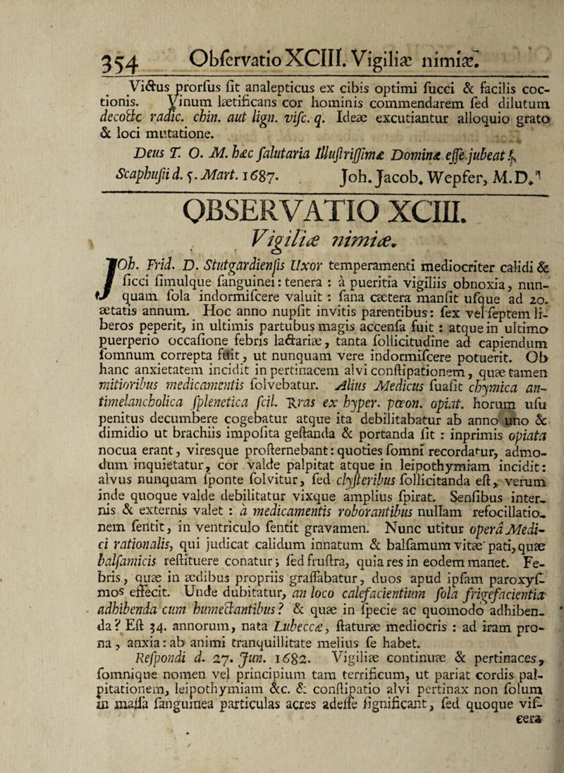 Viftu - ^ us ex cibis optimi fucci & facilis coc¬ tionis. hominis commendarem fed dilutum decoilc radie, chia. aut liga. vife. q. Ideae excutiantur alloquio grato & loci mutatione. Deus T. O. M. h£c falutaria tlluflrijjim& Domitu ejfefubeat£ Scaphufiid. f. Mart. i<?87- Joh. Jacob. Wepfer, MD,'1 OBSERVATIO XCIII. /Oh. Frid. D. Stutgardienfis Uxor temperamenti mediocriter calidi & ficci fimulque fanguinei: tenera : a pueritia vigiliis obnoxia , nun¬ quam. fola indormifeere valuit: fana cactera manfit ufque ad 20. aetatis annum. Hoc anno nupfit invitis parentibus: fex velfeptemli¬ beros peperit, in ultimis partubus magis accenfa fuit : atque in ultimo puerperio occafione febris la&aria?, tanta follicitudine ad capiendum lomnum correpta fuit > ut nunquam vere indormifeere potuerit. Ob hanc anxietatem incidit in pertinacem alvi conflipationem, qu<e tamen mitioribus medicamentis folvebatur. Alius Medicus fuafit chymica an- timelancholica fplenetica fcil. ~Rras ex hyper. pava, opiat. horum ufu penitus decumbere cogebatur atque ita debilitabatur ab anno uno & dimidio ut brachiis impolita geftanda & portanda fit : inprimis opiata nocua erant, viresque profiernebant: quoties fomni recordamur, admo¬ dum inquietatur, cor valde palpitat atque in leipothymiam incidit: alvus nunquam fponte folvitur, fed clyfteribus folli citanda efl,, verum inde quoque valde debilitatur vixque amplius fpirat. Senfibus inter¬ nis & externis valet : a medicamentis roborantibus nullam refocillatio- nem fentit, in ventriculo fentit gravamen. Nunc utitur opera Medi¬ ci rationalis, qui judicat calidum innatum & balfamum vitae’ pati, quze balfamicis rellituere conatur, fed frultra, quia res in eodem manet. Fe¬ bris, quae in aedibus propriis graffabatur, duos apud ipfam paroxyfl mos effecit. Unde dubitatur, an loco calefacientium fola frige facientia - adhibenda cum hume&antibus ? & quae in fpecie ac quomodo adhiben- 0 da? Eli 34. annorum, nata Lubecc£y flaturae mediocris : ad iram pro¬ na, anxia: ab animi tranquillitate melius fe habet. Refpondi d. 27. Jun. i6%2- Vigiliae continuae & pertinaces* fomnique nomen vel principium tam terrificum, ut pariat cordis- pal¬ pitationem, leipothymiam &c. d; condipatio alvi pertinax non folum in maifa fangumea particulas acres adefte fignificant, fed quoque vif- eera