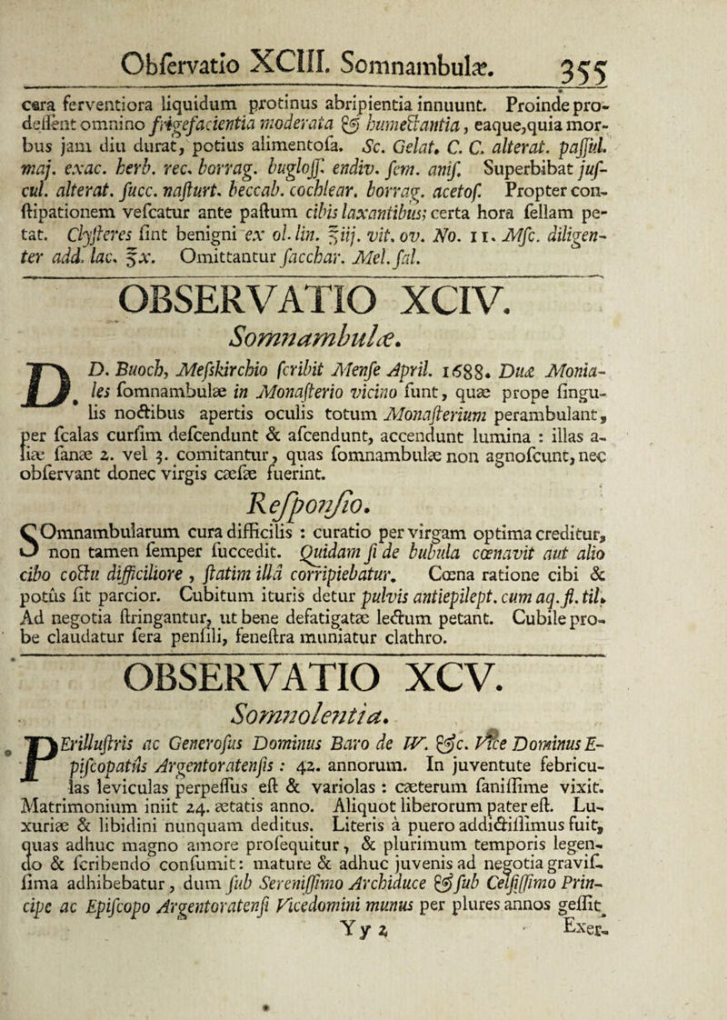 cara ferventiora liquidum protinus abripientia innuunt. Proinde pro- deflent omnino f 'rigefacientia moderata £5 bumeBantia, eaque,quia mor¬ bus jam diu durat, potius alimentofa. Sc. Gelat• C. C alterat. pajfitL maj. exac. herb. ree. borrag. buglojjl endiv. fcm. anif. Superbibat juf- cul. alterat, fucc. nafturt. beccab. cochlear, borrag. acetof. Propter con- ftipationem vefcatur ante paftum cibis laxantibus; certa hora feliam pe¬ tat. Clyfieres fint benigni ex ol lin. fyuj. vit. ov. No. 11. Mfc. diligen¬ ter add, lac. $x. Omittantur facchar. Mel.fal. OBSERVATIO XCIV. Somnamhulce. DD. Buoch, Mefskirchio feribit Menfe April. 1688* Du<z Monia- les fomnambulae in Monafterio vicino funt, quae prope lingu¬ lis no&ibus apertis oculis totum Monafterium perambulant, per fcalas curlim defeendunt & afeendunt, accendunt lumina : illas a- tix fanae 2. vel $. comitantur, quas fomnambulsenon agnofeunt,nec obfervant donec virgis caefte fuerint. Refponjio. SOmnambularum cura difficilis : curatio per virgam optima creditur, non tamen femper fuccedit. Quidam fi de bubula ccenavit aut alio cibo cottu difficiliore , ftatim illa corripiebatur, Coena ratione cibi & potus lit parcior. Cubitum ituris detur pulvis antiepilept. cum aq.fi. tih Ad negotia ftringantur, ut bene defatigatae le<ftum petant. Cubile pro¬ be claudatur fera penlili, feneftra muniatur clathro. OBSERVATIO XCV. Somnolentia. PErilluftris ac Generofus Dominus Baro de IV. &c. Erce Dominus E- pifcopatils Argentoratenfis: 42. annorum. In juventute febricu¬ las leviculas perpelTus eft & variolas : caeterum faniffime vixit. Matrimonium iniit 24. aetatis anno. Aliquot liberorum pater eft. Lu¬ xuriae & libidini nunquam deditus. Literis a puero addi&iilimus fuit, quas adhuc magno amore profequitur 7 & plurimum temporis legen¬ do & feribendo confumit: mature & adhuc juvenis ad negotia gravif. lima adhibebatur, dum fub Sereniffimo Archiduce &fub CetfiJJimo Prin~ cipe ac Epifcopo Argentoratenfi Vicedomini munus per plures annos geffita Y y z ■