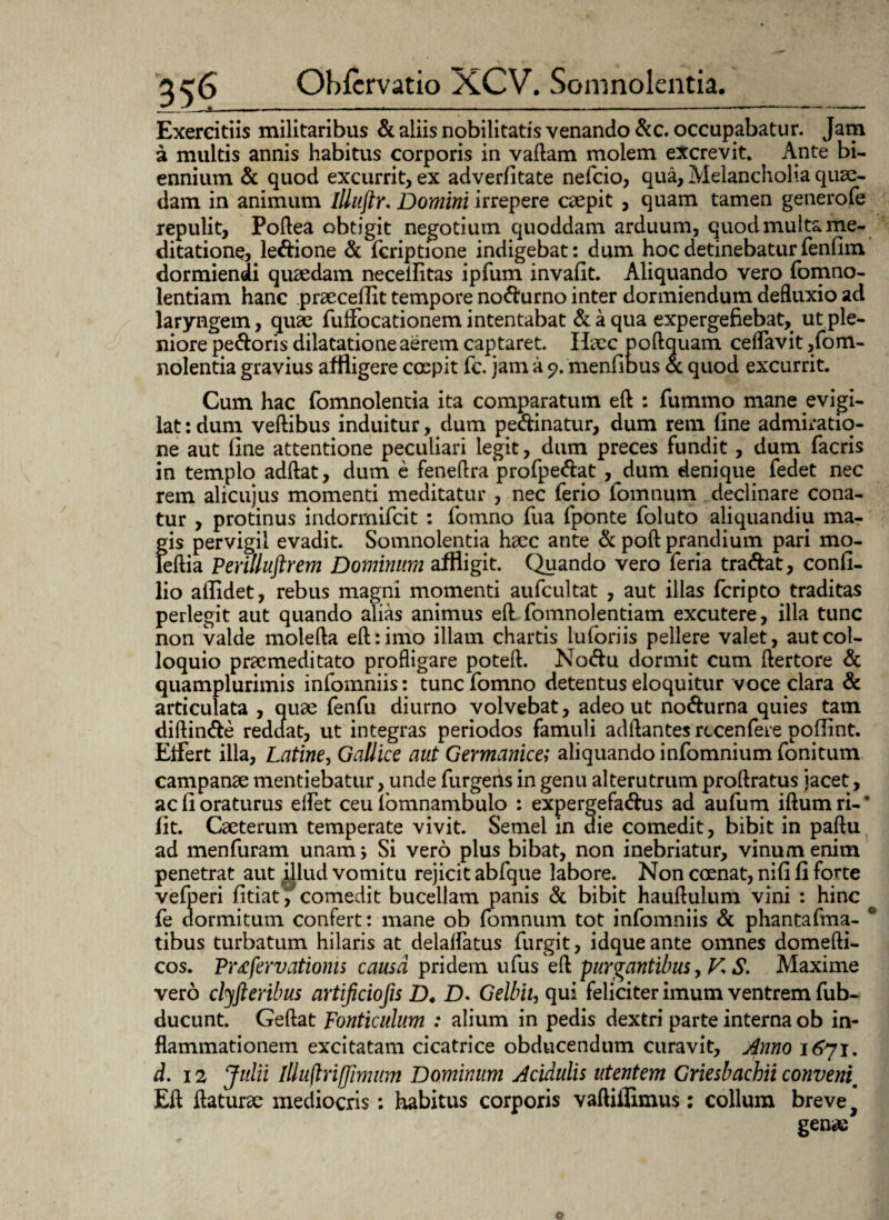 Exercitiis militaribus & aliis nobilitatis venando &c. occupabatur. Jam a multis annis habitus corporis in vaftam molem excrevit. Ante bi¬ ennium & quod excurrit, ex adverfitate nefcio, qua, Melancholia quse- dam in animum Illuftr. Domini irrepere caspit , quam tamen generofe repulit, Poftea obtigit negotium quoddam arduum, quod multa me¬ ditatione, ledione & fcriptione indigebat: dum hoc detinebatur fenfim dormiendi quaedam neceilitas ipfum invafit. Aliquando vero fomno- lentiam hanc praecellit tempore nodurno inter dormiendum defluxio ad laryngem, quae fuifocationem intentabat & a qua expergefiebat, ut ple¬ niore pedoris dilatatione aerem captaret. Haec poftquam ceflavit ,fom- nolentia gravius affligere coepit fc. jam a <?. menfious oc quod excurrit. Cum hac fomnolentia ita comparatum eft : fummo mane evigi¬ lat : dum veftibus induitur, dum pedinatur, dum rem line admiratio¬ ne aut line attentione peculiari legit, dum preces fundit, dum facris in templo adftat, dum e feneftra profpedat , dum denique fedet nec rem alicujus momenti meditatur , nec ferio fomnum declinare cona¬ tur , protinus indormifcit : fomno fua fponte foluto aliquandiu ma¬ gis pervigil evadit. Somnolentia hacc ante & poft prandium pari mo- leftia Perilluftrem Dominum affligit. Quando vero feria tradat, confi- lio allidet, rebus magni momenti aufcultat , aut illas fcripto traditas perlegit aut quando alias animus eft fomnolentiam excutere, illa tunc non valde molefta eft: imo illam chartis luforiis pellere valet, aut col¬ loquio praemeditato profligare poteft. Nodu dormit cum ftertore & quamplurimis infomniis: tunc fomno detentus eloquitur voce clara & articulata , quae fenfu diurno volvebat, adeo ut nodurna quies tam diftinde reddat, ut integras periodos famuli adftantes rccenfere poflint. Eifert illa, Latine, Gallice aut Germanice; aliquando infomnium fonitum campanae mentiebatur, unde furgerts in genu alterutrum proftratus jacet, ac 11 oraturus elfet ceu lomnambulo : expergefadus ad aufum iftumri-* fit. Caeterum temperate vivit. Semel in die comedit, bibit in paftu ad menfuram unam; Si vero plus bibat, non inebriatur, vinum enim penetrat aut illud vomitu rejicit abfque labore. Non coenat, nifi fi forte vefperi fitiat, comedit bucellam panis & bibit hauftulum vini : hinc fe dormitum confert: mane ob fomnum tot infomniis & phantafma- 0 tibus turbatum hilaris at delalfatus furgit, idque ante omnes domefti- cos. Pr<efervatioms causa pridem ufus eft purgantibus, V, S. Maxime vero clyfteribus artificiofis D. D. Gelbit, qui feliciter imum ventrem fub- ducunt. Geftat Fonticulum : alium in pedis dextri parte interna ob in¬ flammationem excitatam cicatrice obducendum curavit. Anno 16*71. d. 12 Julii Illuflriffimum Dominum Acidulis utentem Griesbachii conveni\m Eft ftaturae mediocris: habitus corporis vaftiilimus: collum breve 9 gena: