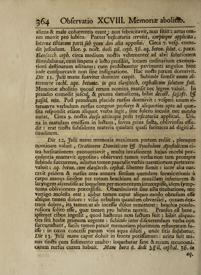 aliena & male cohaerentia erant: non febricitavit, non fitiit: artus om¬ nes movit pro lubitu. Praeter'veficatoria cervici, carpisque applicita, interna tibiarum parti fub genu duo alia appofui. Circa 7. vefp. come¬ dit jufculum. Hor. 9. nod. dedi piL ceph. aq< beton.folut. c.paux. Elaofacch. ceph. circa medium nodis vehementer ad alvi folutionem ifimulabatur, cum impetu e ledo prollliit, locum ordinarium exonera¬ tioni deftinatum aditurus; cum prohiberetur pavimenti angulos hinc inde confpurcavit non fine indignatione. Hac node parum dormivit. Die 11* Julii mane fuaviter dormire coepit. Subinde fumfit unum al~ terumve cachL aqiu betontc. in qua elaofacch♦ cephalicum folutum fuit. Memoriae abolitio quoad rerum nomina manfit nec legere valuit. In prandio comedit jufcul. & pruma damafcena, bibit decoB. fajjdfr* & paffui, min. Poft prandium placide rurfus dormivit : vefperi unum al- terumve verbulum rurfus congrue proferre & aliquoties apte ad quae¬ rita refpondit etiam aliquot verba legit, fine fulcro incedit nec eundo nutat. Circa 9. nodis dorfo utrimque pedis veficatoria applicui. Uri¬ na in matulam emiffam in ledum, fovea prius fada, obliviofus effu¬ dit : erat tinda fubfidente materia quadam quafl farinacea ad digiti al¬ titudinem. Die 12* Julii mane memoria maximam partem rediit, pleraque nominare valuit , Orationem Dominicam & Symbolum Apoftolicum ci¬ tra haefitationem pronuntiavit , multa invafionem hujus morbi prae¬ cedentia enarravit appofite, obfervavi tamen verba non tam prompte fubinde fuccurrere, adjutus tamen pauculis verbis narrationem pertexere valuit: aq- betom cum eUofacch. cephaL libenter fumit: inter alia nar¬ ravit pridem & rurfus ante annum fenfum quendam formicationis a carpo manus finiftrte per totum brachium ad maxillam inferiorem & laryngem afcendifle ac loquelam per momentum intercepiffe, idem fymp- toma oblivionem praecelliffe. Obambulavit fine ulla titubatione, nec vertigo molefta erat ; ajebat tamen caput aliquo modo obtufum efle abfque tamen^dolore : vifiii nebulam quandam obverfari, coxam dex¬ tram dolere, ita tamen ut ab inceffu dolor remitteret: brachia ponde- rofiora folito efle, quae tamen pro lubitu movit. Pranfus eft bene, ipfemet cibos ingefnt , quod hadenus non fadum fuit: bibit aliquo¬ ties fiti hodie primum urgente : fubinde inter difcurrendum verba non fuccurrebant, facile tamen patuit memoriam plurimum reftauratam fu- iffe : in coena conceffi parum vini aqua diluti , unde fitis fedabatur. Die 13. Julii mane caput doluit in fronte potifHmum: urina fuit mi¬ nus tinda cum fedimento multo: loquebatur fane & rerum oeconomi¬ carum rurfus, curam habuit. Mane hora 6. dedi htf il, cephaL 5$. in aq.