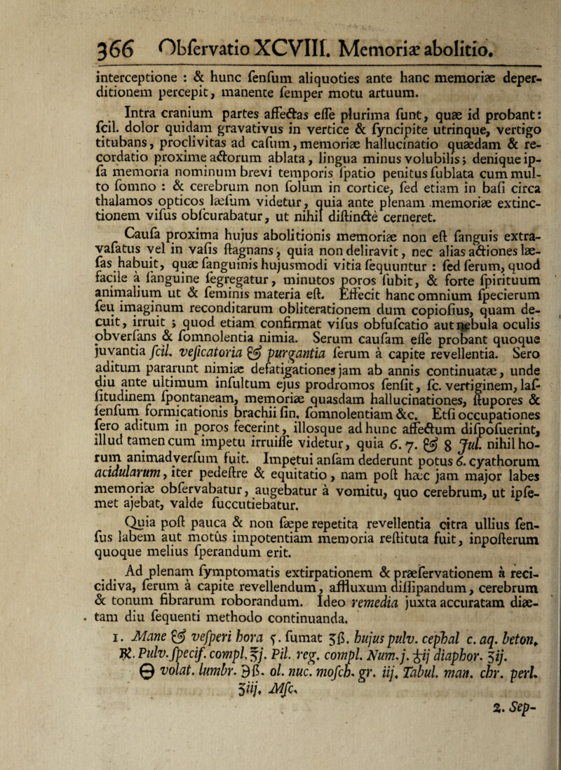 interceptione : & hunc fenfum aliquoties ante hanc memoriae deper- ditionem percepit, manente femper motu artuum. Intra cranium partes affe&as e(Te plurima funt, quae id probant: fcil. dolor quidam gravativus in vertice & fyncipite utrinque, vertigo titubans, proclivitas ad cafum,memoriae hallucinatio quaedam & re¬ cordatio proxime adorum ablata, lingua minus volubilis, denique ip- fa memoria nominum brevi temporis (patio penitus fublata cum mul¬ to fomno : & cerebrum non folum in cortice, fed etiam in bafi circa thalamos opticos laelum videtur, quia ante plenam memoriae extinc- tionem vifus obfcurabatur, ut nihil diftin&e cerneret. Caufa proxima hujus abolitionis memoriae non eft (anguis extra- vafatus vel in vafis flagnans, quia non deliravit, nec alias adi ones lae- fas habuit, quae (anguinis hujusmodi vitia fequuntur : fed (erum, quod facile a (anguine (egregatur, minutos poros bibit, & forte fpirituum animalium ut & feminis materia eft. Effecit hanc omnium (pecierum feu imaginum reconditarum obliterationem dum copiofius, quam de¬ cuit, irruit ; quod etiam confirmat vifus obfufcatio aut nebula oculis obverfans & fomnolentia nimia. Serum caufam efle probant quoque juvantia fcil. veficatoria & purgantia ferum a capite revellentia. Sero aditum pararunt nimiae defatigationes jam ab annis continuatae, unde diu ante ultimum infultum ejus prodromos fenfit, fc. vertiginem, lab fitudinem (pontaneam, memoriae quasdam hallucinationes, ftupores & fenfum formicationis brachii fin, fomnolentiam &c. Etfi occupationes fero aditum in poros fecerint, illosque ad hunc affedum difpofuerint, illud tamen cum impetu irruilTe videtur, quia 6. 7. 8 Jul. nihil ho¬ rum animadyerfum fuit. Impetui anfam dederunt potus 6. cyathorum acidularum, iter pedeftre & equitatio, nam poft haec jam major labes memoriae obfervabatur, augebatur a vomitu, quo cerebrum, ut ipfe- met ajebat, valde fuccutiebatur. Quia poft pauca & non faepe repetita revellentia citra ullius fen- fus labem aut motus impotentiam memoria reftituta fuit, inpofterum quoque melius fperandum erit. Ad plenam fymptomatis extirpationem & praefervationem a reci- cidiva, ferum a capite revellendum, alfiuxum aifiipandum, cerebrum Sc tonum fibrarum roborandum. Ideo remedia juxta accuratam diae- . tam diu fequenti methodo continuanda. 1. Mane 0? vefperi hora f. fumat 5(5. hujus pulv. cephal c. aq. beton. J£. Pulv.fpecif. compl^j. Pii. reg. compl Num.j. diaphor. 5ij. © volat, lumbr. 9(5. 0/. nuc. mofch. gr. iii. Tabui, man. chr. perh ‘ . 5 %Mfe, %. Sep-