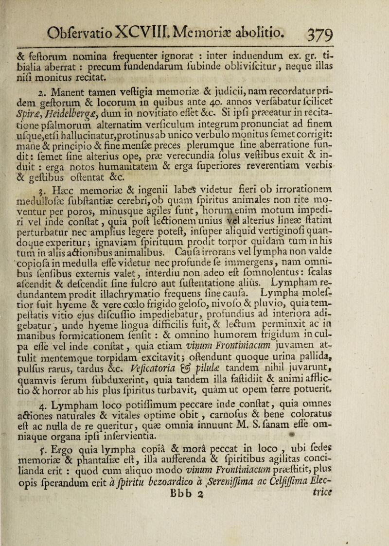 & fertorum nomina frequenter ignorat : inter induendum ex. gr. ti¬ bialia aberrat : precum fundendarum fubinde oblivifcitur, neque illas nifi monitus recitat. z. Manent tamen vedigia memoriae & judicii, nam recordatur pri¬ dem gedorum & locorum in quibus ante 40. annos verfabatur fcilicet Spir£, Hcidelberg£j dum in novitiato edet &c. Si ipfi pr^eeatur in recita¬ tione pfaimorum alternatim verficulum integrum prqnunciat ad finem ufque,etfi hallucinatur,protinus ab unico verbulo monitus femet corrigit: mane & principio & fine menfie preces plerumque line aberratione fun¬ dit: femet fine alterius ope, prae verecundia folus vedibus exuit & in¬ duit : erga notos humanitatem & erga fuperiores reverentiam verbis & gellibus odentat &c. 3. Haec memoriae & ingenii labeS videtur fieri ob irrorationem medulfofae fubftantiae cerebri, ob quam fpiritus animales non rite mo¬ ventur per poros, minusque agiles funt, horum enim motum impedi¬ ri vel inde condat, quia pod ie&ionem unius vel alterius lineae datim perturbatur nec amplius legere poted, infuper aliquid vertiginofi quan¬ doque experitur; ignaviam fpirituum prodit torpor quidam tum in his tum in aliis a&ionibus animalibus. Caufairrorans vel lympha non valde copiofainmedulla ede videtur nec profunde fe immergens, nam omni¬ bus fenfibus externis valet, interdiu non adeo ed fomnolentus: fcalas afcendit & defcendit fine fulcro aut fudentatione alius. Lympham re¬ dundantem prodit illachrymatio frequens finecaula. Lympha jnolef- tior fuit hyeme & vere coelo frigido gelofo, nivofo& pluvio, quiatem- pedatis vitio ejus difcuflio impediebatur, profundius ad interiora adi¬ gebatur , unde hyeme lingua difficilis fuit, & le&um perminxit ac in manibus formicationem fenfit : & omnino humorem frigidum incul¬ pa ede vel inde conllat, quia etiam vinum Frontiniacum juvamen at¬ tulit mentemque torpidam excitavit > odendunt quoque urina pallida, pulfiis rarus, tardus &c. Vcficatoria & pilul<£ tandem nihil juvarunt, quamvis ferum fubduxerint, quia tandem illa fadidiit & animi afflic¬ tio & horror ab his plus fpiritus turbavit, quam ut opem ferre potuerit. 4. Lympham loco potiflimum peccare inde condat, quia omnes a&iones naturales & vitales optime obit, carnofus bene coloratus ed ac nulla de re queritur, quae omnia innuunt M. S. fanam ede om- niaque organa ipfi infervientia. f. Ergo quia lympha copia & mora peccat in loco , ubi fedes memoriae & phantafiae ed, illa aufferenda & fpiritibus agilitas conci¬ lianda erit : quod cum aliquo modo vinum Frontiniacum praeditit, plus opis fperandum erit a fpiriiu bczoardico a Screniffima ac CcljiJJima Elcc- Bbb 3 frice