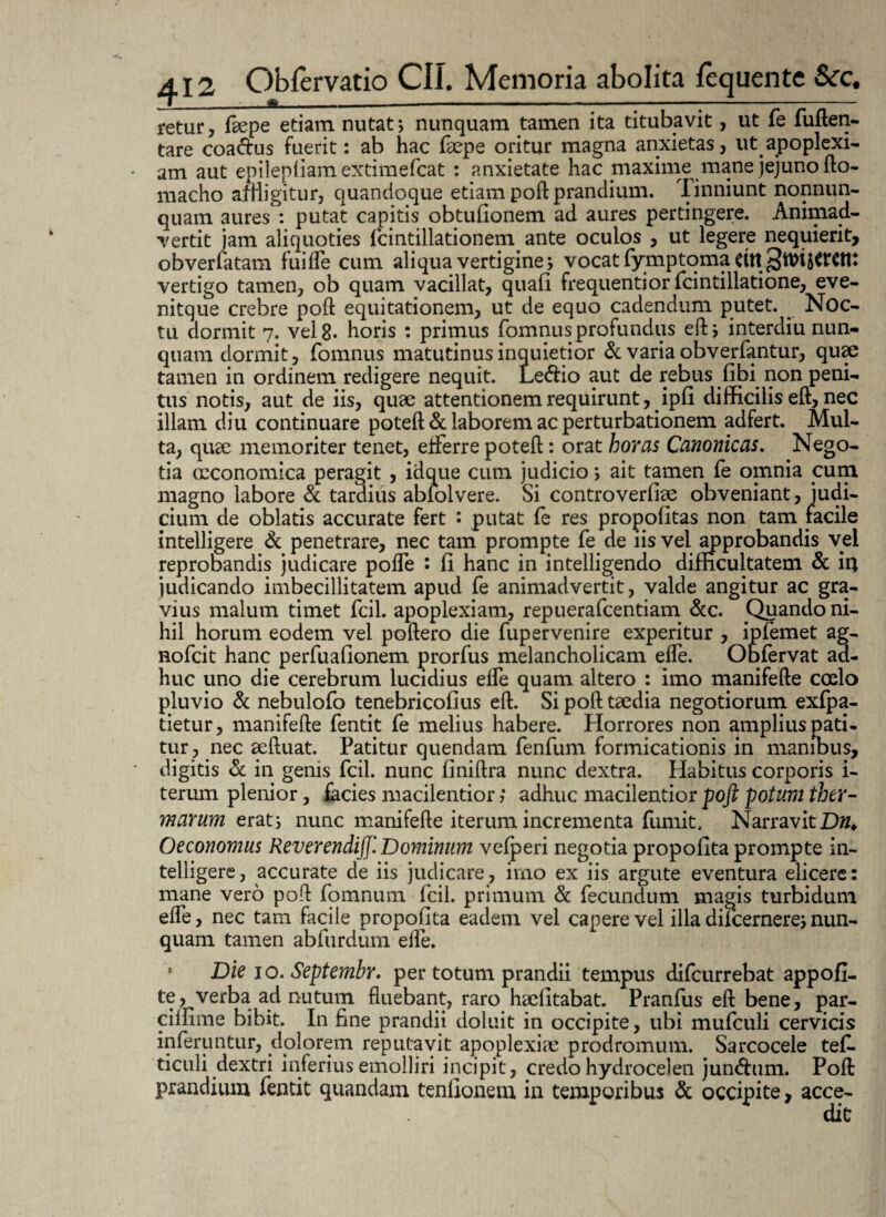 retur, fsepe etiam nutat; nunquam tamen ita titubavit, ut fe fuften- tare coa&us fuerit: ab hac (sepe oritur magna anxietas, ut apoplexi¬ am aut epilepliam extimefcat : anxietate hac maxime mane jejuno flo- macho a/H igitur, quandoque etiam poft prandium. Tinniunt nonnun- quam aures *, putat capitis obtulionem ad aures pertingere. Animad¬ vertit jam aliquoties fcintillationem ante oculos , ut legere nequierit, obverfatam fuifle cum aliqua vertigine; vocat Tymptoma vertigo tamen, ob quam vacillat, quali frequentior fcintillatione, eve- nitque crebre poft equitationem, ut de equo cadendum putet. Noc¬ tu dormit 7. vel 8. horis : primus fomnus profundus di; interdiu nun¬ quam dormit, fomnus matutinus inquietior & varia obverfantur, quae tamen in ordinem redigere nequit. Le&io aut de rebus libi non peni¬ tus notis, aut de iis, quae attentionem requirunt, ipli difficilis eft, nec illam diu continuare potell & laborem ac perturbationem adfert. Mul¬ ta, quae memoriter tenet, efferre potell: orat horas Canonicas. Nego¬ tia ccconomica peragit , idque cum judicio; ait tamen fe omnia cum magno labore & tardius abfolvere. Si controverliae obveniant, judi¬ cium de oblatis accurate fert • putat fe res propo litas non tam facile intelligere & penetrare, nec tam prompte fe de iis vel approbandis vel reprobandis judicare polfe : li hanc in intelligendo difficultatem & iri judicando imbecillitatem apud fe animadvertit, valde angitur ac gra¬ vius malum timet fcil. apoplexiam, repuerafcentiam &c. Quando ni¬ hil horum eodem vel poliero die fupervenire experitur , ipfemet ag- nofcit hanc perfualionem prorfus melancholicam elfe. Obfervat ad¬ huc uno die cerebrum lucidius elfe quam altero : imo manifelle coelo pluvio & nebulofo tenebricolius eft. Si poli taedia negotiorum exfpa- tietur, manifelle fentit fe melius habere. Horrores non amplius pati¬ tur , nec aelluat. Patitur quendam fenfum formicationis in manibus, digitis & in genis fcil. nunc finillra nunc dextra. Habitus corporis i- terum plenior, facies macilentior ?* adhuc macilentior poft potam ther¬ marum erat; nunc manifelle iterum incrementa fumit, Narravit Dn. Oeconomus Reverendi]]'. Dominum velperi negotia propollta prompte in¬ telligere, accurate de iis judicare, imo ex iis argute eventura elicere: mane vero poli fomnum fcil. primum & fecundum magis turbidum elfe, nec tam facile propofita eadem vel capere vel illa difcernere; nun¬ quam tamen abfurdum elfe. Die 10. Septembr. per totum prandii tempus difcurrebat appofi- te, verba ad nutum fluebant, raro haelitabat. Pranfus efl bene, par- cillime bibit. In fine prandii doluit in occipite, ubi mufculi cervicis inferuntur, dolorem reputavit apoplexiae prodromum. Sarcocele tef. ticuli dextri inferius emolliri incipit, credo hydrocelen jun<5him. Poli prandium fentit quandam tenllonem in temporibus & occipite, ac ce-