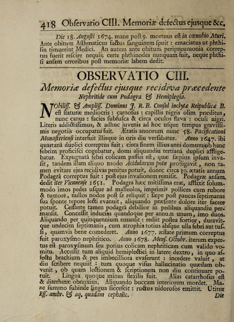 Die 18. Augufti i <574. mane poft 9. mortuus eftitf coenobio Muru Ante obitum Afthmaticus fadus fanguinem fpuit : emaciatus ut phthi- fin timuerint Medici. An autem ante obitum peripneumonia correp¬ tus fuerit refeire nequii} certe phthinodes nunquam fuit, neque phthi- li anfam erroribus poft memoriae labem dedit. Nephritide cum Podagra & Hemiplegia. TkJObiliffl & Ampliff. Dominus J. R.B. Conful inclyU Reipublic# B. eft ftaturae mediocris : carnofus : capillis nigris olim praeditus, nunc canus : facies fubfufca & circa oculos flava : oculi nigri. Literis addidiflimus, & adhuc juvenis ad hoc ufque tempus graviili- mis negotiis occupatur fuit. Mtatis annorum nunc f 8* Pacificationi JWonafterienfi interfuit iliisque in oris diu verfabatur. Anno 1647. ibi quartana duplici correptus fuit s circa finem illius anni domum ob hanc febrim proficifci cogebatur, domi aliquandiu tertiana duplici afflige¬ batur. Expugnata febri colicam pafliis eft, quae faepius ipfum inva- fit, tandem illam aliquo modo Acidularum potu profligavit, non ta¬ men evitare ejus recidivas penitus potuit, donec circa 30. aetatis annum Podagra correptus fuit: poft ejus invafionem remifit. Podagrae anfam. dedit iter Viennenfe 16^1. Podagra haec mitiiHma erat, afflixit folum- modo imos pedes ufque ad malleolos, imprimis pollices cum rubore & tumore, nullos nodos poft fe reliquit: faepe pofl paucas feptimanas fua fponte tepore ledi evanuit, aliquando praefente dolore iter facere potuit. Ceffante tamen podagra debilior in pedibus aliquandiu per- manfit. Conceflit inducias quandoque per annum unum, imo duos. Aliquando per quinquennium emanlit: rediit poftea fortior, duravit- que undecim feptimanis, cum atrophia totius abfque ulla febri aut tuf- ii, quamvis bene comederet. Anno 1 <377. aeflate primum correptus fuit paroxyfmo nephritico. Anno 1678. Menf. Oftobr. iterum exper¬ tus eft paroxyfmum feu potius colicam nephriticam cum valido vo¬ mitu. AcceiFit tum aliquid hemipledici in latere, dextro, in quo af- fedu bracilium & pes imbecilliora evaferunt : incedere valuit , at diu feribere nequiit : tum quoque vifus hallucinatio quaedam ob¬ venit , ob quam ledionem & feriptionem non diu continuare po¬ tuit Lingua quoque minus flexilis fuit. Alias catarrhofus eft & diarrhoeae obnoxius. Aliquando buccam interiorem mordet. . Ma¬ ne fummo fubinde lingua ficcefcit: rudus nidorofos emittit. Utitur Ejf/i ambr, & aq< quadam cephalic. Dic