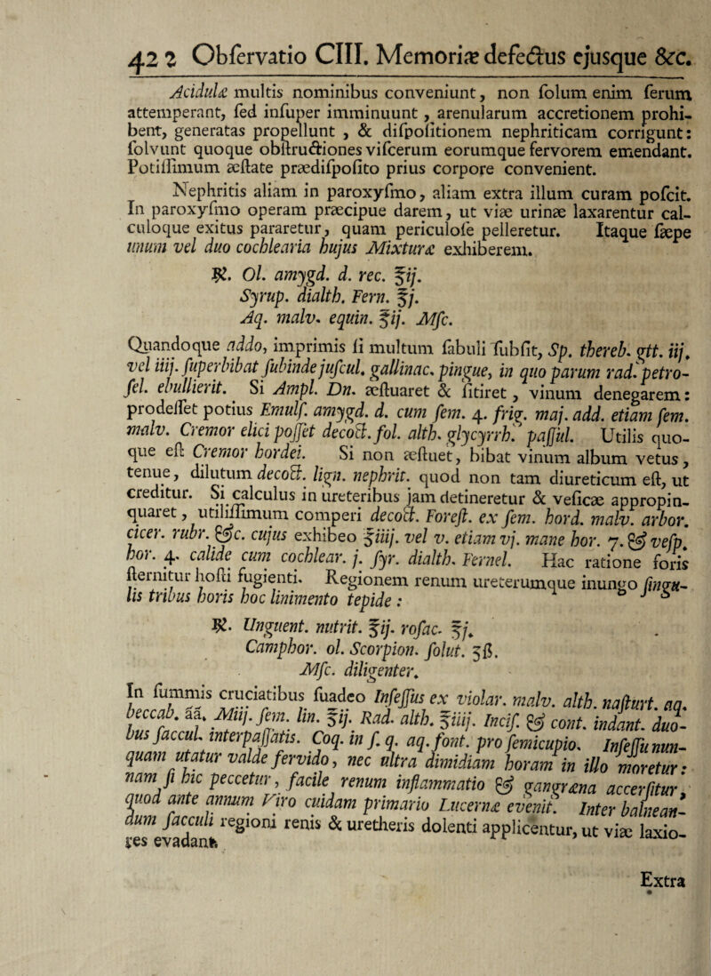 Acidula multis nominibus conveniunt, non folum enim ferum attemperant, fed infuper imminuunt, arenularum accretionem prohi¬ bent, generatas propellunt , & difpolitionem nephriticam corrigunt: foivunt quoque obifru&iones vifcerum eorumque fervorem emendant. Potiflimum acftate praedifpofito prius corpore convenient. ^Nephritis aliam in paroxyfmo, aliam extra illum curam pofcit. In paroxyfmo operam praecipue darem, ut viae urinae laxarentur cal¬ culoque exitus pararetur, quam periculofe pelleretur. Itaque faepe unum vel duo cochlearia hujus Mixtura exhiberem. Ol. amygd. d. rec. %ij. Syrup. dialth. Ferti, f/. Aq. malv. equiti. $ij. Mfc. Quandoque addo, imprimis fi multum fabuli Tubfit, Sp. thereb. gtt. iij. vel iiij. fuperbibat fubinde jufcuL gallinae, pingue, in quo parum rad. petro- fel. ebulliet it. Si Ampl. Dn. aeftuaret & f tiret, vinum denegarem: pro dedet potius Emulf. amygd. d. cum fem. 4. frig. maj. add, etiam fem. maiv. Cremor elici pojjet decoft.fol. alth. glycyrrh'. pajjid. Utilis quo¬ que efl Ctemot hordei. Si non aeftuet, bibat vinum album vetus, tenue, dilutum decold. ligat, nephrit. quod non tam diureticum eft, ut creditur. Si calculus in ureteribus jam detineretur & veflcae appropin- quaiet, utiluumum comperi decoci. For eft. ex fem. hord. malv. arbor. cicer, rubr. &c. cujus exhibeo §iiij. vel v. etiam vj. mane hor. j.&vefp bor. 4. calide cum cochlear. /. fyr. dialth. Fernel. Hac ratione foris ftermtur hofti fugienti. Regionem renum ureterumque inungo lis tribus horis hoc linimento tepide : J 6 Unguent, nutrit. %ij. rofac. Camphor. ol. Scorpion, folut. 5C. Mfc. diligenter. h cruaatibiis fuadeo Infejfus ex violar. malv. alth. nafturt. aq. h,n t ' A!l>h %m;- m' 511'-Rad' alt h 3iUi- Indf- & cont- indant, duo¬ bus flaccui. mterpafljatis. Coq. inf.q.aq. font. pro flemicupio. Infeffu nun¬ quam utatur valde fervido, nec ultra dimidiam horam in illo moretur: nam fi hic peccetur, facile renum inflammatio & gangrena accerfitur, quod ante annum Viro cuidam primario Lucerna evenit, inter balnean- dum faccuh regioni renis & uretheris dolenti applicentur, ut viae laxio res evadant* ’ u Extra