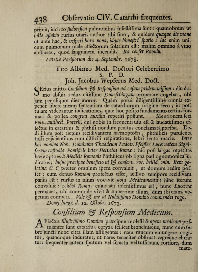 primit, idcirco fudorifica pulmonibus infeftiffima funt: quamobrem ut laBe ajinino rurfus utaris author tibi fum , & quidem quaque die mane ut ante hac, & vefperi hora nona, idque bimejlri fpatio : lac enim uni¬ cum pulmonum male affe&orum folatium eft: malim omnino a vino abftineas, quod fanguineni incendite Ita cenfet Raoulk Lutetia Parifiorum die 4. Septembr. 1678. Tito Albineo Med* Do&ori Celeberrimo S. P. D. Joh. Jacobus Wepferus Med. Bo£b. SErius mitto Confilium & Refponfum ad cafum pridem miffum : diu do¬ mo abfui; redux citiifime Donefchingam properare cogebar, ubi jam per aliquot dies moror. Quam potui diligentiffime omnia ex¬ pendi: libere meam fententiam de catarrhorum origine fero $ id poE tulare videbantur indicationes, quae hoc pofito fundamento certius for¬ mari & poftea congrua auxilia reperiri podiint. Mentionem feci Pulv. antihed:. Poterii, qui nobis in frequenti ufu eft & laudatilfimos ef- fe&us in catarrhis & phthifi nondum penitus conclamata praeftat. De¬ di illum poft faepius recidivantem haemoptoen , phthificis purulenta tulli rejicientibus cum difficili refpiratione, febri lenta macie. Inter hos nomino Nob. Dominum Thaddeum Ludov. Pfeiffer Lucernatem Signi¬ ferum cuftodia Pontificis inter Helvetos Roma : hic poft largas repetitas haemoptoes a Medicis Romanis Phthificns ob figna pathognomonica ju¬ dicatus j hujus pracipue beneficio ut & conferv. ros. beUid. min. Item ge- latina C. C. praeter omnium fpem convaluit , ut domum redire po£ fet : cum denuo Romam profedlus eftet, aeftivo tempore recidivam palliis eft : rurfus in ufum vocavit nota Medicamenta i hinc iterum convaluit : relhfta Roma, cujus aer infenliilimus eft , nunc Lucerna permanet, ubi commode vivit & nuperrime illum, dum ibi eram, ve¬ getum comperi. Vale & me ut Nobilijfimo Domino commendes rogo. Donefchinga d. 12. Ottobr. 1673. Conjiiium & Refponfum Medicum. AFfe&us Illuftrijfimo Domino praecipue molefti & opem medicam pof- tulantes funt catarrhi; coryza fcilicet bronchusque, nunc cum fe¬ bre jun<fti nunc citra illam affligentes : nam mucum emungere cogi¬ tur, quandoque induratur, ut nares tenaciter obftruat aegreque elicia¬ tur : frequenter autem fputum vel fereatu vel tuffi nunc fortiore, dum mate-