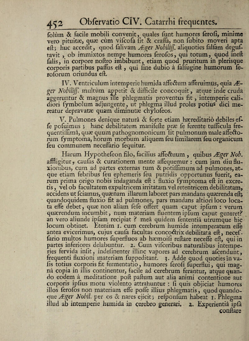 folurn & facile mobili convenit, quales funt humores ferofi, minime vero pituitae, quae cum vifcofa fit & craffa, non fubito moveri apta eft; huc accedit, quod falivam Ager NobilijJ, aliquoties falfam deguf- tavit , ob immixtos nempe humores ferofos, qui totum , quodineft falis, in corpore noftro imbibunt, etiam quod pruritum in plerisque corporis partibus paflus eft , qui fine dubio a falfugine humorum fe- roforum oriundus eft. IV. Ventriculum intemperie humida affedum afteruimus, quia A- ger Nobilijf.* multum appetit dc difficile concoquit, atque inde cruda aggeruntur & magnus ille phlegmatis proventus fit, intemperie cali¬ diori fymbolum adjungente, ut phlegma illud proles potius dici me¬ reatur depravatae quam diminutae chylofeos. V. Pulmones denique natura & forte etiam haereditario debiles ef- fe pofuimus ; hanc debilitatem manifefte prae fe ferente tufiicula fre¬ quenti fiima, quae quum pathognomonicum fit pulmonum male affe&o- rum fymptoma, horum morbum aliquem feu fimilarem feu organicum feu communem neceflario fequitur. Piarum Hypothefeon filo, facilius affe&uum , quibus Ager Nob. affligitur, caufas & curationem mente aflequemur : cum jam diu flu¬ xionibus, cum ad partes externas tum & potifiimum ad pulmones, at¬ que etiam febribus feu ephemeris feu putridis opportunus fuerit, ea¬ rum prima origo nobis indaganda eft : fluxio fymptoma eft in excre¬ tis , vel ob facultatem expultricem irritatam vel retentricem debilitatam, accidens ut fciamus, quaenam illarum laboret pars mandans quaerenda eft, quandoquidem fluxio fit ad pulmones, pars mandans altiori loco loca¬ ta efle debet, quae non aliam fefe offert quam caput ipfum : verum quaerendum incumbit, num materiam fluentem ipfum caput generet? an vero aliunde ipfam recipiat ? mea quidem fententia utrumque hic locum obtinet. Etenim i. cum cerebrum humide intemperatum efle antea evicerimus, cujus caufa facultas concodrixdebilitata eft, necef- fario multos humores fuperfluos ab haemoifi reflare necefle eft, qui in partes inferiores delabuntur. 2. Cum vifceribus naturalibus intempe¬ ries fervida infit, indefinenter illinc vapores ad cerebrum afcendunt, frequenti fluxioni materiam fuppeditant. $. Adde quod quoties in va- fis totius corporis fit fermentatio, humores ferofi fuperflui, qui mag¬ na copia in illis continentur, facile ad cerebrum ferantur, atque quan¬ do eodem a meditatione poft paftum aut alia animi contentione aut corporis ipfius motu violento attrahuntur : fi quis objiciat humores illos ferofos non materiam efle poffe illius phlegmatis, quod quando¬ que Ager Nobil. per os & nares ejicit; relponfum habeat 1. Phlegma illud ab intemperie humida in cerebro generari, z. Experientia ipfa conflare