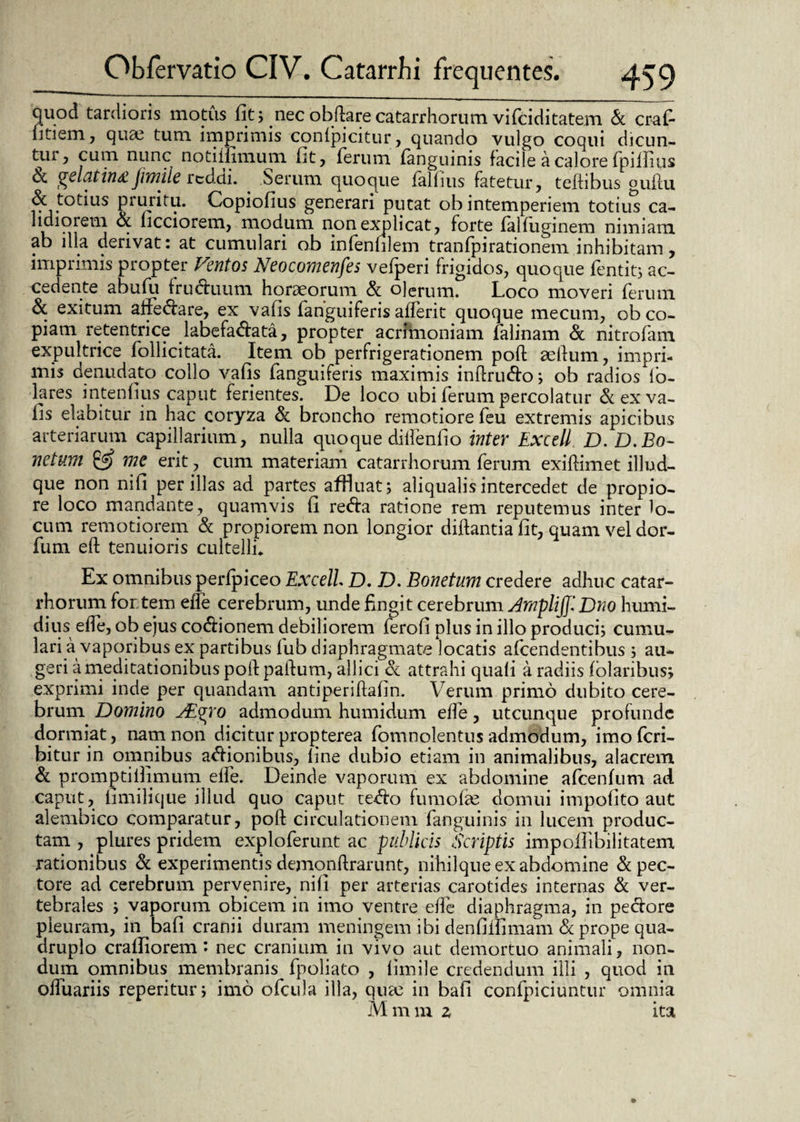 quod tardioris motus fit; nec obftarecatarrhorum vifciditatem & craf- litiem, quae tum imprimis conlpicitur, quando vulgo coqui dicun¬ tur, cum- nunc notiiiimum fit, ferum fanguinis facile a calore fpillius & gelat in£ fimile reddi. . Serum quoque falfius fatetur, teftibus gufm & totius pruritu. Copiofius generari putat ob intemperiem totius ca¬ lidiorem d ficciorem, modum non explicat, forte falfuginem nimiam ab illa derivat: at cumulari ob infenulem tranfpirationem inhibitam, imprimis propter Ventos Neocomenfes vefperi frigidos, quoque fentit; ac¬ cedente abufu fruduum horaeorum d olerum. Loco moveri ferum & exitum affedare, ex vafis fanguiferis afferit quoque mecum, ob co¬ piam retentrice labefadata, propter acrimoniam falinam Sc nitrofam expultrice follicitata. Item ob perfrigerationem poft aellum, impri¬ mis denudato collo vafis fanguiferis maximis inftrudo, ob radios lo- lares intenfius caput ferientes. De loco ubi ferum percolatur & ex va¬ fis elabitur in hac coryza d broncho remotiore feu extremis apicibus arteriarum capillarium, nulla quoque diifenfio inter Excell D. D.Bo- netum me erit j cum materiam catarrhorum ferum exiftimet illud- que non nifi per illas ad partes afHuat; aliqualis intercedet de propio¬ re loco mandante, quamvis fi reda ratione rem reputemus inter lo¬ cum remotiorem Sc propiorem non longior diftantia fit, quam vel dor- fum eft tenuioris cultelli* Ex omnibus perfpiceo Excell D. D. Bonetum credere adhuc catar¬ rhorum fortem effe cerebrum, unde fingit cerebrum ArnplifjiDno humi- dius effe, ob eius codionem debiliorem ferofi plus in illo produci; cumu¬ lari a vaporibus ex partibus fub diaphragmate locatis afcendentibus ; au¬ geri a meditationibus poli paftum, allici d attrahi quali a radiis folaribus; exprimi inde per quandam antiperiftafin. Verum primo dubito cere¬ brum Domino VEgro admodum humidum effe, utcunque profunde dormiat, nam non dicitur propterea fomnolentus admodum, imo fcri- bitur in omnibus adionibus, fine dubio etiam in animalibus, alacrem d promptillimum effe. Deinde vaporum ex abdomine afcenfum ad caput, fimilique illud quo caput tedo fumofie domui impolito aut alembico comparatur, poft circulationem fanguinis in lucem produc¬ tam , plures pridem exploferunt ac publicis Scriptis impoflibilitatem rationibus d experimentis demonftrarunt, nihilque ex abdomine d pec¬ tore ad cerebrum pervenire, nifi per arterias carotides internas d ver¬ tebrales ; vaporum obicem in imo ventre effe diaphragma, in pedore pleuram, in bafi cranii duram meningem ibi denfiilimam d prope qua¬ druplo crafliorem: nec cranium in vivo aut demortuo animali, non¬ dum omnibus membranis fpoliato , fimile credendum illi , quod in olluariis reperitur; imo ofcula illa, quae in bafi confpiciuntur omnia Mmm z ita