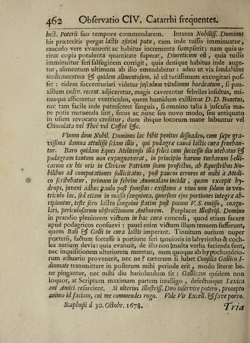 hett. Poterii fuo tempore commendarem. Interea NobiliJ/ Dominus his proteritis pergat la&is ajinini potu, cum inde tuflis imminuatur, raucedo vere evanuerit ac habitus incrementa fumpferit; nam quiau- rinac copia potulenta quantitate fuperat, Diureticum eft, quia tuflis imminuitur ferifalfuginem corrigit, quia denique habitus inde auge¬ tur , alimentum ultimum ab illo emendabitur: adeo ut vix laudabilius medicamentum & quidem alimentofum, id eft tutiflimum excogitari pofi¬ let : eidem fuccenturiari videtur jufculum vitulinum hordeatum, 11 pau¬ xillum endiv. recent. adjiceretur, magis caverentur febriles infultus, mi- nusque afficeretur ventriculus, quem humidum exiftimat D. D. Bonetus, nec tam facile inde putrefceret fanguis, 11 omnino talia a jufculis ma¬ ne potis metuenda fint, fecus ac nunc feu novo modo, feu antiquato in ulum revocato creditur, dum ibique locorum mane bibuntur vel Chiocolata vel Thee vel Cajfee &c. Vinum dum Nobil. Dominus lac bibit penitus dijjuadeo, cum fiepe gra- viffima damna attulijje fciam illis, qui podagra causa lattis cura /rueban¬ tur. Baro quidam Eques Melitenfis illa felici cum fuccejju diu utebatur & podagram tantum non expugnaverat, in principio harum turbarum belli¬ carum ex his oris in Cliviam Patriam fuam profettus, ab Equeftribus No¬ bilibus ad compotationes fullicitatus, pofl paucos errores ut mihi a Medi¬ co fcribebatur, primum in febrim Anomalam incidit, quam excepit hy¬ drops, juveni adhuc paulo pofl funeftus: exiftimo a vino non folum in ven¬ triculo lac, fed etiam in majja/anguinea, quorfum ejus portiones integra ab¬ ripiuntur, tefte fero lafteo /'anguine jlatim poft potum V. S. emiffo,' coagu¬ lari, periculofarum objhuBionum Authorem, Perplacet llluftrifi. Domino in prandio pleniorem vi<ftum in hac cura concedi, quod etiam facere apud podagricos confuevi : pauci enim vi&um illum tenuem fufFerunt, quem Itali & Galli in cura laffiis imperant. Tinnitum aurium nuper praeterii, fa&um fortafle a portione feri tenuioris in labyrintho & coch¬ lea auriuni devia: quia evanuit, de illo non (multa verba facienda funt, nec inquifitionem ulteriorem meretur, num quoque ab hypochondrio¬ rum acftuario provenerit, nec ne ? caeterum 11 lubet Conjilia Gallico I- diomate transmittere in pofterum mihi perinde erit, modo literae be¬ ne pingantur, nec mihi diu hariolandum lit : Gallicam quidem non loquor, at Scriptum maximam partem intelligo , defe&usque Lexica aut Amici refarcient. Si ulterius llluflriff. Dno infervirepotero, prompto animo id faciam, cui me commendes rogo. Vale Vir Excell. & fave porro. Scaphufii d. 30. Ottobr. 1678* r/a