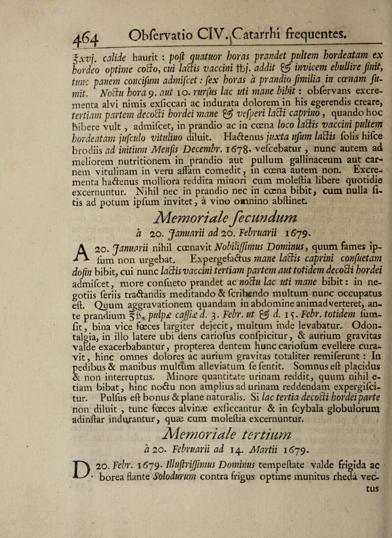 $xvj. calide haurit : poft quatuor horas prandet pultem hordeatam ex hordeo optime coflo, cui lattis vaccini fb/. addit & invicem ebullire finit, tunc panem concifum admifcet: fex horas a prandio fimilia in ccenam fu- mit. NoBu hora 9. aut io. rurfus lac uti inane bibit: obfervans excre¬ menta alvi nimis exficcari ac indurata dolorem in his egerendis creare, tertiam partem decoffi hordei mane & vefperi laBi caprino, quando hoc bibere vult , admifcet, in prandio ac in crena loco laftis vaccini pultem hordeatam jufculo vitulino diluit. Ha&enus juxta ufium laftis folis hifce brodiis ad initium Menfis Decembr. 1678* vefcebatur , nunc autem ad meliorem nutritionem in prandio aut pullum gallinaceum aut car¬ nem vitulinam in veru aflarn comedit, in crena autem non. Excre¬ menta hadenus molliora reddita minori cum moleftia libere quotidie excernuntur. Nihil nec in prandio nec in crena bibit, cum nulla fi- tis ad potum ipfum invitet, a vino omnino abftinet. a uMemoriale fecundum 20. Januarii ad 20. Februarii 1679. A 20. Januarii nihil crenavit Nobilijfimus Dominus, quum fames ip¬ fum non urgebat. Expergefadus mane lattis caprini confuetam dofin bibit, cui nunc laScis vaccini tertiam partem aut totidem decotti hordei admifcet, more confueto prandet ac noBu lac uti mane bibit: in ne¬ gotiis feriis tradandis meditando & fcribendo multum nunc occupatus eft. Quum aggravationem quandam in abdomine animadverteret, an¬ te prandium pulp£ cajfiu d. 3. Febr. ut & d. 15. Febr. totidem fum- fit, bina vice freces largiter dejecit, multum inde levabatur. Odon- talgia, in illo latere ubi dens cariofus confpicitur, & aurium gravitas valde exacerbabantur, propterea dentem hunccariofum evellere cura¬ vit , hinc omnes dolores ac aurium gravitas totaliter remiferunt : In pedibus & manibus multum alleviatum fe fentit. Somnus eft placidus d non interruptus. Minore quantitate urinam reddit, quum nihil e- tiam bibat, hinc nodu non amplius ad urinam reddendam expergifci- tur. Pulfus eft bonus & plane naturalis. Si lac tertia decoBi hordei parte non diluit , tunc freces alvinae exficcantur d in fcybala globulorum adinftar inducantur, quae cum moleftia excernuntur. Memoriale tertium a 20. Februarii ad 14. Martii 1679. 20. Febr. 1679. illuftrijfimus Dominus tempeftate valde frigida ac borea flante Solodurum contra frigus optime munitus rheda vec¬ tus