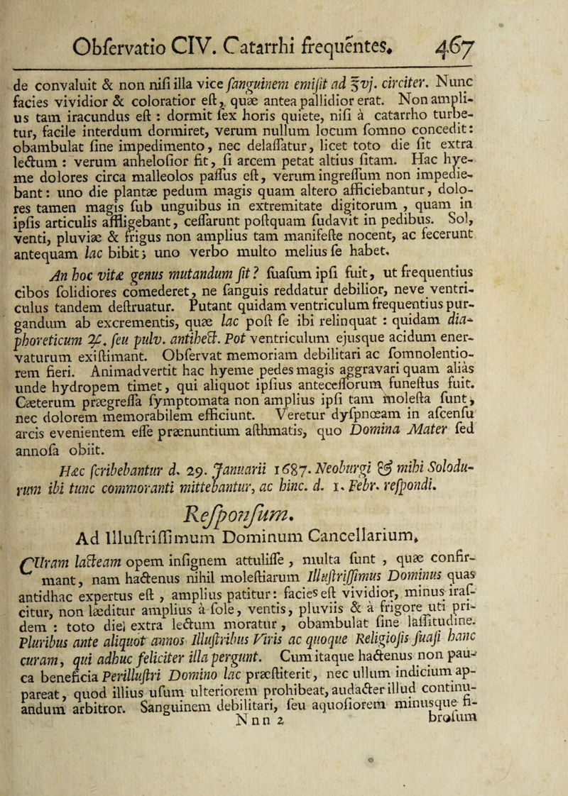 de convaluit & non nili illa vice fanguinem emifit ad %vj. circiter. Nunc facies vividior & coloratior eft, quae antea pallidior erat. Non ampli¬ us tam iracundus eft : dormit lex horis quiete, nifl a catarrho turbe¬ tur, facile interdum dormiret, verum nullum locum fomno concedit: obambulat fine impedimento, nec delabatur, licet toto die fit extra lecftum : verum anhelofior fit, fi arcem petat altius fitam. Hac hye- me dolores circa malleolos paifus eft, verumingreftum non impedie¬ bant : uno die plantae pedum magis quam altero afficiebantur, dolo¬ res tamen magis fub unguibus in extremitate digitorum , quam in ipfis articulis affligebant, ceflarunt poftquam fudavit in pedibus. Sol, venti, pluviae & frigus non amplius tam manifefte nocent, ac fecerunt antequam lac bibit > uno verbo multo melius fe habet, Anhoevita genus mutandum fit? fiiafumipfi fuit, ut frequentius cibos folidiores comederet, ne fanguis reddatur debilior, neve ventri¬ culus tandem deftruatur. Putant quidam ventriculum frequentius pur¬ gandum ab excrementis, quae lac poft fe ibi relinquat : quidam dia* phoreticum (eu pulv. antihefl;. Pot ventriculum ejusque acidum ener¬ vaturum exiftimant. Obfervat memoriam debilitari ac fomnolentio- rem fieri. Animadvertit hac hyeme pedes magis aggravari quam alias unde hydropem timet, qui aliquot iplius anteceftorum, funeftus fuit. Caeterum praegrefla fymptomata non amplius ipfi tam inolefta funt* nec dolorem memorabilem efficiunt. V eretur dyfpnaeam in afcenfu arcis evenientem efte praenuntium afthmatis, quo Domina Mater fed annofa obiit. pj£c fcribebantur d. 29. Januarii 1^87. Neobnrgi & mihi Solodu* yum ibi tunc commoranti mittebantur, ac hinc, d. x, Febr» refpondu Refponfum. Ad llluftriffimum Dominum Cancellarium* /°liram lafteam opem infignem attulifle , multa funt , quae confir¬ mant , nam ha&enus nihil moleftiarum illuftriffimus Dominus quas antidhac expertus eft , amplius patitur : facies eft vividior, minus iraf- citur, non laeditur amplius a fole, ventis, pluviis & a frigore uti pri¬ dem : toto diei extra le&um moratur, obambulat fine 1 altitudine. Pluribus ante aliquot annos llluftribus Piris ac quoque Religiofis fuaji hanc curam, qui adhuc feliciter illa pergunt. Cum itaque ha&enus non pau-' ca beneficia Perilluftri Domino lac pracftiterit, nec ullum indicium ap¬ pareat, quod illius ufum ulteriorem prohibeat, audaderillud continu¬ andum arbitror. Sanguinem debilitari, feu aquofiorem minusque n- Nnn z broium