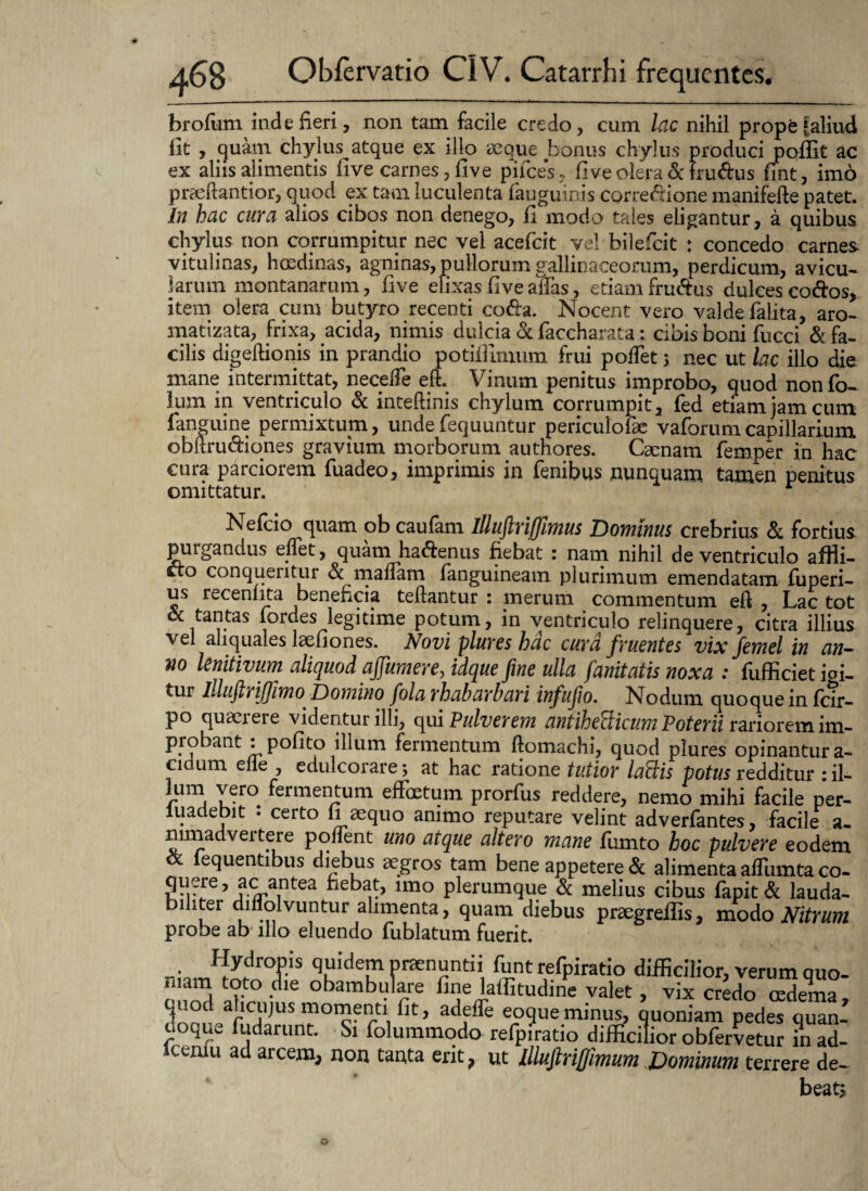 brofiim inde fieri, non tam facile credo, cum lac nihil prope |aliud iit , quam chylus^ atque ex illo aeque bonus chylus produci pollit ac ex aliis alimentis live carnes, fi ve pilees. Uve olera &lru&us fint, imo prseftantior, quod ex tam luculenta fauguinis corregione manifefte patet. In hac cura alios cibos non denego, fi modo tales eligantur, a quibus chylus non corrumpitur nec vel acefcit vel bilefeit ; concedo carnes vitulinas, hoedinas, agninas, pullorum gallinaceorum, perdicum, avicu¬ larum montanarum, five elixas five atfas, etiam fru&us dulces codos, item olera cum butyro recenti coda. Nocent vero valdefalita, aro- matizata, frixa, acida, nimis dulcia «St faccharata: cibis boni fucci & fa¬ cilis digeftionis in prandio potifllmum frui poffet 5 nec ut lac illo die mane intermittat, neceife eft. Vinum penitus improbo, quod nonfo- lum in ventriculo & inteftinis chylum corrumpit, fed etiam jam cum fanguine permixtum, undefequuntur periculoiae vaforumcapillarium obltrudiones gravium morborum authores. Caenam femper in hac cura parciorem fuadeo, imprimis in fenibus nunquam tamen penitus omittatur. Nefcio quam obeaufam illuftriffimus Dominus crebrius «St fortius purgandus eflet, quam hadenus fiebat : nam nihil de ventriculo affii- do conqueritur «St maflam fanguineam plurimum emendatam fuperi- us receniita beneficia teftantur : merum commentum eft , Lac tot & tantas fordes legitime potum, in ventriculo relinquere, citra illius vel aliquales laefiones. Novi plures hac cura fruentes vix femel in an¬ no lenitivum aliquod ajjumere, idque fine ulla fanitatis noxa : fufficiet igi- tur lllufiriffimo Domino fola rhabarbari infufio. Nodum quoque in fcir- po quaerere videntur illi, qui Pulverem antihelicum Poterii rariorem im¬ probant : polito illum fermentum ftomachi, quod plures opinantur a- cidum elle , edulcorare; at hac ratione tutior laftis potus redditur : il- lum vero fermentum effoetum prorfus reddere, nemo mihi facile per- iuadebit • certo 11 aequo animo reputare velint adverfantes, facile a- nimadveitere ponent uno atque altero mane fumto hoc pulvere eodem & fequentibus diebus aegros tam bene appetere & alimenta affiimta co- 5 a.c antea fiebat, imo plerumque & melius cibus fapit & lauda¬ biliter diflolvuntur alimenta, quam diebus praegreflis, modo Nitrum probe ab illo eluendo fublatum fuerit. Hydropis quidem praenuntii funt refpiratio difficilior, verum quo- ‘I' ™ .<1le obambulare fine laffitudine valet, vix credo cedema, quod alicmus momenti fit, adeffe eoqueminus, quoniam pedes quan¬ doque fudarunt. Si folummodo refpiratio difficilior obfervetur in ad- CcIUU ad arcem, non tanta erit, ut lllufirijfimum Dominum terrere de¬ beat*