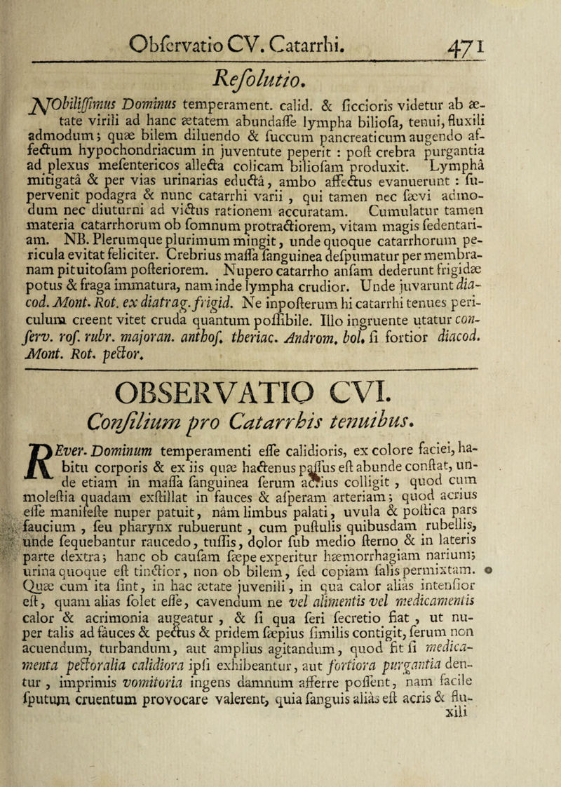 Refolutio. ftJObilijffimns Dominus temperament. calici. & ficcioris videtur ab ae¬ tate virili ad hanc aetatem abundafle lympha biliofa, tenui, fluxili admodum; quae bilem diluendo & fuccum pancreaticum augendo af- fedum hypochondriacum in juventute peperit : pofl crebra purgantia ad plexus mefentericos alleda colicam biliofam produxit. Lympha mitigata & per vias urinarias eduda, ambo affedus evanuerunt : fu- pervenit podagra & nunc catarrhi varii , qui tamen nec faevi admo¬ dum nec diuturni ad vidus rationem accuratam. Cumulatur tamen materia^ catarrhorum ob fomnum protradiorem, vitam magis fedentari- am. NB. Plerumque plurimum mingit , unde quoque catarrhorum pe¬ ricula evitat feliciter. Crebrius mafla languinea defpumatur per membra¬ nam pituitofampofteriorem. Nupero catarrho anfam dederunt frigidae potus & fraga immatura, nam inde lympha crudior. Unde iuvarunt dia- cod. Mont. Rot. ex diatrag.frigid. Ne inpofterum hi catarrhi tenues peri¬ culum creent vitet cruda quantum poffibile. Illo ingruente utatur con- ferv. rof. rubr. major an. anthoj,\ theriac. Andyom, boU fi fortior diacod. Mont. Rot peflor. Conjih OBSERVATIO CVI. filium pro Catarrbis tenuibus. T\Ever. Dominum temperamenti efle calidioris, ex colore faciei, ha- bitu corporis & ex iis quae hadenus paffus eft abunde conflat, un¬ de etiam in mafla fanguinea ferum aSius colligit , quod cum moleftia quadam exftillat in fauces 8c afperam arteriam; quod acrius efle manilefie nuper patuit, nam limbus palati, uvula & poftica pars faucium , feu pharynx rubuerunt , cum puftulis quibusdam rubellis, unde fequebantur raucedo, tufiis, dglor fub medio fterno. & in lateris parte dextra; hanc ob caufam faepe experitur haemorrhagiam narium; urina quoque eft tindior, non ob bilem, fed copiam falis permixtam. © Quae cum ita flnt, in hac aetate juvenili, in qua calor alias intendor eft, quam alias folet efle, cavendum ne vel alimentis vel medicamentis calor & acrimonia augeatur , & fi qua feri fecretio fiat , ut nu¬ per talis ad fauces <k pedus & pridem faepius fimilis contigit, ferum non acuendum, turbandum, aut amplius agitandum, quod fit fi medica¬ menta pe floralia calidiora ipli exhibeantur, aut fortiora purgantia den¬ tur , imprimis vomitoria ingens damnum afferre poflent, nam facile fputiuu, cruentum provocare valerent, quia fanguis alias eft acris & flu¬ xili