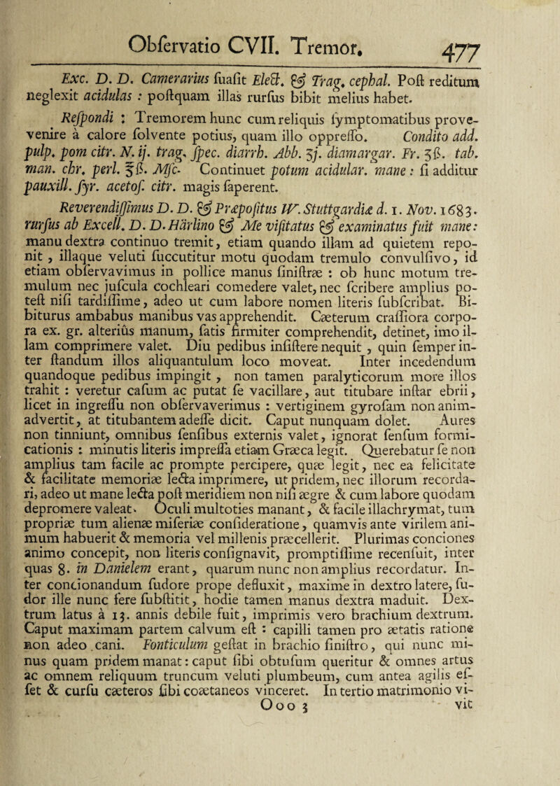 Exc. D. D. Camerarius fuafit EleB. & Trag. cepbal. Pofi reditum neglexit acidulas : poftquam illas rurfus bibit melius habet. Refpondi : Tremorem hunc cum reliquis iymptomatibus prove- venire a calore folvente potius, quam illo oppreflo. Condito add. pulp. pom citr. N. ij. trag, fpec. diarrh. Abb. 5j. diamargar. Fr. 5$. tab. man. chr, peri, Mfc- Continuet potum acidular. mane : fi additur pauxill. fyr. acetof. citr. magis faperent. Reverendijjimus D.D. & Pr£pofitus IV. Stuttgardu d. 1. Nov. 168 T rurfus ab Excell. D. D.Hdrlino & Me vifitatus & examinatus fuit mane: manu dextra continuo tremit, etiam quando illam ad quietem repo¬ nit , illaque veluti fuccutitur motu quodam tremulo convulfivo, id etiam obfervavimus in pollice manus finidrae : ob hunc motum tre¬ mulum nec jufcula cochleari comedere valet, nec fcribere amplius po- teft nifi tardiffime, adeo ut cum labore nomen literis fubfcribat. Bi- biturus ambabus manibus vas apprehendit. Caeterum craffiora corpo¬ ra ex. gr. alterius manum, fatis firmiter comprehendit, detinet, imo il¬ lam comprimere valet. Diu pedibus infidere nequit , quin femper in¬ ter dandum illos aliquantulum loco moveat. Inter incedendum quandoque pedibus impingit , non tamen paralyticorum more illos trahit : veretur cafum ac putat fe vacillare, aut titubare indar ebrii, licet in ingreflu non obfervaverimus : vertiginem gyrofam non anim¬ advertit, at titubantem adede dicit. Caput nunquam dolet. Aures non tinniunt, omnibus fenfibus externis valet, ignorat fenfum formi¬ cationis 1 minutis literis impreda etiam Graeca legit. Querebatur fe non amplius tam facile ac prompte percipere, quae legit, nec ea felicitate & facilitate memoriae leda imprimere, ut pridem, nec illorum recorda¬ ri, adeo ut mane leda pod meridiem non nifi aegre & cum labore quodam depromere valeat > Oculi multoties manant, & facile illachrymat, tum propriae tum alienae miferiae confideratione, quamvis ante virilem ani¬ mum habuerit d memoria vel millenis praecellerit. Plurimas conciones animo concepit, non literis confignavit, promptiflime recenfuit, inter quas 8* rn Danielem erant, quarum nunc non amplius recordatur. In¬ ter condonandum fudore prope defluxit, maxime in dextro latere, fu- dor ille nunc fere fubditit, hodie tamen manus dextra maduit. Dex¬ trum latus a 15. annis debile fuit, imprimis vero brachium dextrum. Caput maximam partem calvum ed : capilli tamen pro aetatis ratione mon adeo. cani. Fonticulum geflat in brachio finidro, qui nunc mi¬ nus quam pridem manat: caput libi obtufum queritur & omnes artus ac omnem reliquum truncum veluti plumbeum, cum antea agilis ef- fet & curfu caeteros fibi coaetaneos vinceret. In tertio matrimonio vi- Ooo 5 vit