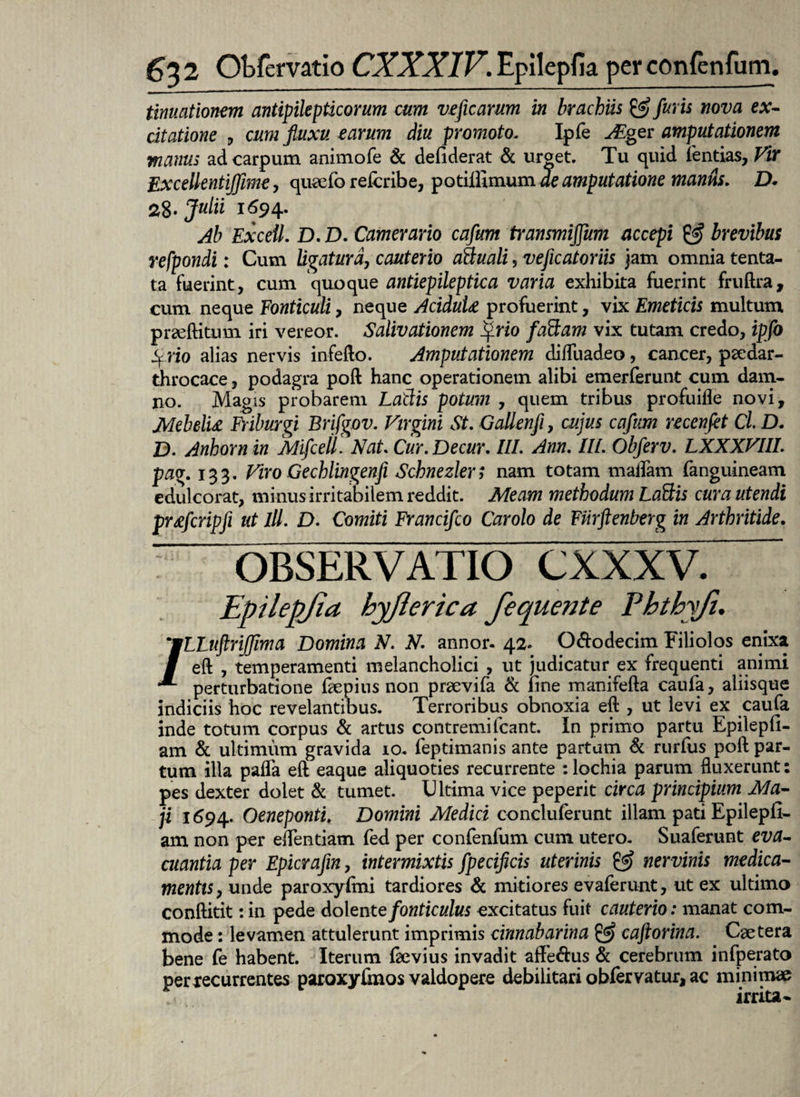 tinuationem antipilepticorum cum veficarum in brachiis & furis nova ex¬ citatione , cum fluxu earum diu promotol Ipfe Aiger amputationem manus ad carpum animofe & deflderat & urget. Tu quid fentias, Vir Excellentijfme, quaefo refcribe, potiilimum de amputatione maniis. D. 2%. Julii 1694. Ab Excell. D. D. Camerario cafum transmijfum accepi & brevibus refpondi: Cum ligatura, cauterio aStuali, veficatoriis jam omnia tenta- ta fuerint, cum quoque antiepileptica varia exhibita fuerint fruftra, cum neque Fonticuli, neque AciduU profuerint, vix Emeticis multum prseftitum iri vereor. Salivationem ifrio fattam vix tutam credo, ipfo Sf rio alias nervis infefto. Amputationem difliiadeo, cancer, paedar- throcace, podagra poft hanc operationem alibi emerferunt cum dam¬ no. Magis probarem Latiis potum , quem tribus profuifle novi, MebelU Friburgi Brifgov. Virgini St. Gallenfi, cujus cafum recenfet Cl D. D. Anhorn in Mifcell. Nat. Cur.Decur. III. Ann. III. Obferv. LXXXVUI. pag. 133. Viro Gechlingenfi Schnezlers nam totam maliam ranguineam edulcorat, minus irritabilem reddit. Meam methodum Latiis cura utendi pr&fcripfi ut III. D. Comiti Francifco Carolo de FUrftenberg in Arthritide. OBSERVATIO CXXXV. Epilepjia hyjierica fequente Phthyfi. /LLuftriffima Domina N. N. annor. 42* O&odecim Filiolos enixa eft , temperamenti melancholici , ut judicatur ex frequenti animi perturbatione faepius non praevifa & line manifefta caufa, aliisque indiciis hoc revelantibus. Terroribus obnoxia eft , ut levi ex caufa inde totum corpus & artus contremi Icant. In primo partu Epilepll- am & ultimum gravida 10. feptimanis ante partam & rurfus poft par¬ tum illa paflfa eft eaque aliquoties recurrente :lochia parum fluxerunt: pes dexter dolet & tumet. Ultima vice peperit circa principium Ma¬ ji 1694. Oeneponti. Domini Medici concluferunt illam pati Epilepll- am non per eflentiam fed per confenfum cum utero. Suaferunt eva¬ cuantia per Epicrafin, intermixtis fpecificis uterinis & nervinis medica¬ mentis, unde paroxylmi tardiores & mitiores evaferunt, ut ex ultimo conftitit: in pede dolente fonticulus excitatus fuit cauterio: manat com¬ mode : levamen attulerunt imprimis cinnabarina & cafiorina. Caetera bene fe habent. Iterum ftevius invadit affe&us & cerebrum infperato per recurrentes paroxyftnos valdopere debilitari obfervatur, ac minimae irrita-