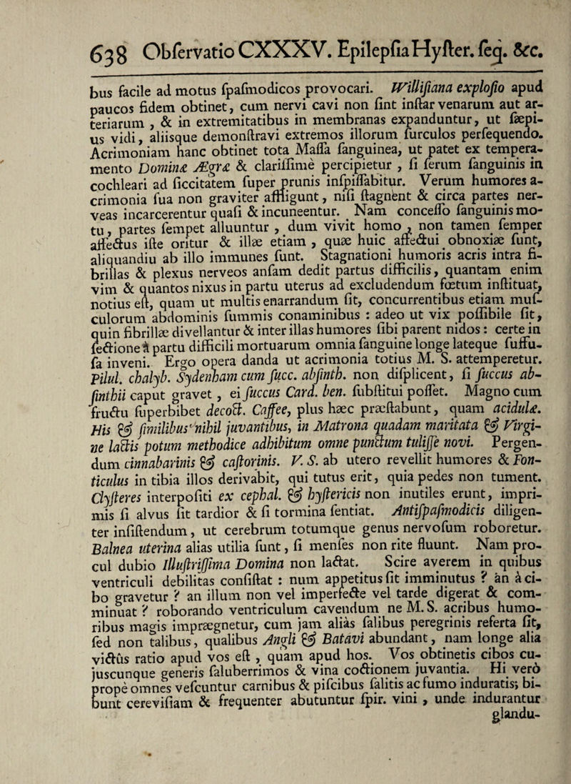 bus facile ad motus fpafmodicos provocari. IVillifiana explofio apud paucos fidem obtinet, cum nervi cavi non fint indar venarum aut ar¬ teriarum , & in extremitatibus in membranas expanduntur, ut faepi- us vidi, aliisque demondravi extremos illorum furcuios perfequendo. Acrimoniam hanc obtinet tota Mada fanguinea, ut patet ex tempera¬ mento Domina JEgra St clariifime percipietur , fi ferum fanguinis in cochleari ad ficcitatem fuper prunis infpiiTabitur. Verum humores a- crimonia fua non graviter affligunt, nifi ftagnbnt & circa partes ner- veas incarcerentur quafi & incuneentur. Nam concedo fanguinismo- tu , partes lempet alluuntur , dum vivit homo , non tamen femper affe&us ifte oritur & illae etiam , quae huic affe&ui obnoxiae funt, aliquandiu ab illo immunes funt. Stagnationi humoris acris intra fi¬ brillas & plexus nerveos anfam dedit partus difficilis, quantam enim vim & quantos nixus in partu uterus ad excludendum foetum inftituat, notius ed, quam ut multis enarrandum fit, concurrentibus etiam muf- culorum abdominis fummis conaminibus : adeo ut vix podibile fit, quin fibrillae divellantur & inter illas humores fibi parent nidos: certe in ieftione & partu difficili mortuarum omnia fanguine longe lateque fuffu- fa inveni. Ergo opera danda ut acrimonia totius M. S. attemperetur. Pilul. chalyb. Sydenhamcum fucc. abfmth. non difplicent, fi fuccus ab- fmthii caput gravet, ei fuccus Card. ben. fubftitui podet. Magno cum fru&u fuperbibet decoB. Caffee, plus haec praedabunt, quam acidula. His & f milibuscnihil juvantibus, in Matrona quadam maritata & Virgi¬ ne laBis potum methodice adhibitum omne punBum tuliffe novi. Pergen¬ dum dmabarmis & caftorinis. V. S. ab utero revellit humores & Fon¬ ticulus in tibia illos derivabit, qui tutus erit, quia pedes non tument. Clyjteres interpofiti ex cephal. @ hyftericis non inutiles erunt, impri¬ mis fi alvus fit tardior & fi tormina fentiat. Antifpafmodicis diligen¬ ter infidendum, ut cerebrum totumque genus nervofum roboretur. Balnea uterina alias utilia funt, fi menfes non rite duunt. Nam pro¬ cul dubio Illuftriffima Domina non la&at. Scire averem in quibus ventriculi debilitas confidat : num appetitus fit imminutus ? an a ci¬ bo gravetur ? an illum non vel imperfe&e vel tarde digerat & com¬ minuat ? roborando ventriculum cavendum neM.S. acribus humo¬ ribus magis impraegnetur, cum jam alias falibus peregrinis referta fit, fed non talibus, qualibus Angli & Batavi abundant, nam longe alia vidus ratio apud vos ed , quam apud hos.^ Vbs^obtinetis cibos cu— juscunque genens faluberrimos St vina co<dionem juvantia. Hi .veni prope omnes vefcuntur carnibus St pifcibus falitis ac fumo induratis, bi¬ bunt cerevifiam St frequenter abutuntur fpir. vini , unde indurantur glandu-
