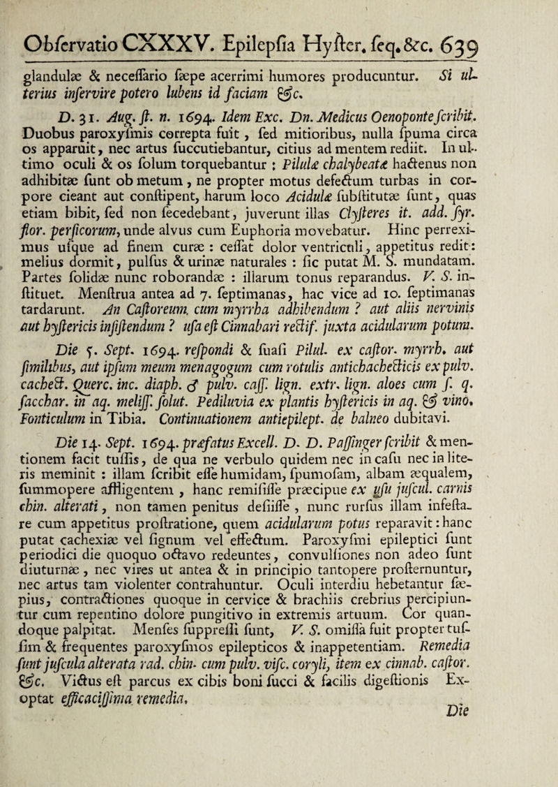 glandulae & neceflario faepe acerrimi humores producuntur. Si uU terius infervire potero lubens id faciam &c. D. 31. Aug. ft. n. 1694. IdemExc. Dn. Medicus Oenoponte fer ibit. Duobus paroxyfmis correpta fuit, fed mitioribus, nulla fpuma circa os apparuit, nec artus fuccutiebantur, citius ad mentem rediit. In ul¬ timo oculi & os folum torquebantur : PiluU chalybeatd ha&enus non adhibitae funt ob metum, ne propter motus defectum turbas in cor¬ pore cieant aut conftipent, harum loco AciduU fubftitutae funt, quas etiam bibit, fed non fecedebant, juverunt illas Clyfleres it. add. fyr. flor, perficorum, unde alvus cum Euphoria movebatur. Hinc perrexi¬ mus ufque ad finem curae : cedat dolor ventriculi, appetitus redit: melius dormit, pulfus & urinae naturales : fic putat M. S. mundatam. Partes folidae nunc roborandae : illarum tonus reparandus. V. S. in- ftituet. Menftrua antea ad 7. feptimanas, hac vice ad 10. feptimanas tardarunt. An Caftoreum. cum myrrha adhibendum ? aut aliis nervinis aut hyfler icis injiftendum ? ufa eft Cinnabari rettif. juxta acidularum potum. Die ?. Sept. 1694. refpondi & (ua(i Pilul. ex caftor. myrrh♦ aut flmihbus, aut ipfum meum menagogum cum rotulis antichachefticis expulv. cacheEt. Querc. inc. diaph. cf pulv. cajj'. lign. extr. lign. aloes cum f. q. facchar. in aq. melijf. folut. Pediluvia ex plantis hyftericis in aq. & vino. Fonticulum in Tibia. Continuationem antiepilept. ae balneo dubitavi. Die 14. Sept. 16*94. profatus Excell. D. D. Paffinger feribit & men¬ tionem facit tulfis, de qua ne verbulo quidem nec incafu nec in lite¬ ris meminit : illam feribit ede humidam, fpumofam, albam aequalem, fiimmopere affligentem , hanc remifide praecipue ex ufu jufcul. carnis chin. alterati, non tamen penitus defiide , nunc rurfus illam infefta- re cum appetitus prodratione, quem acidularum potus reparavit: hanc putat cachexiae vel fignum vel effectum. Paroxyfmi epileptici funt periodici die quoquo octavo redeuntes, convulfiones non adeo funt diuturnae , nec vires ut antea & in principio tantopere profternuntur, nec artus tam violenter contrahuntur. Oculi interdiu hebetantur fie- pius, contractiones quoque in cervice & brachiis crebrius percipiun¬ tur cum repentino dolore pungitivo in extremis artuum. Cor quan¬ doque palpitat. Menfes fupprelli funt, V. S. omida fuit propter tufi. fim & frequentes paroxyfmos epilepticos & inappetentiam. Remedia funt jufcula ait er at a rad. chin- cum pulv. vife. coryli, item ex cinnab. caftor. Victus eft parcus ex cibis boni fucci & facilis digeftionis Ex¬ optat ejflcaciffma remedia.