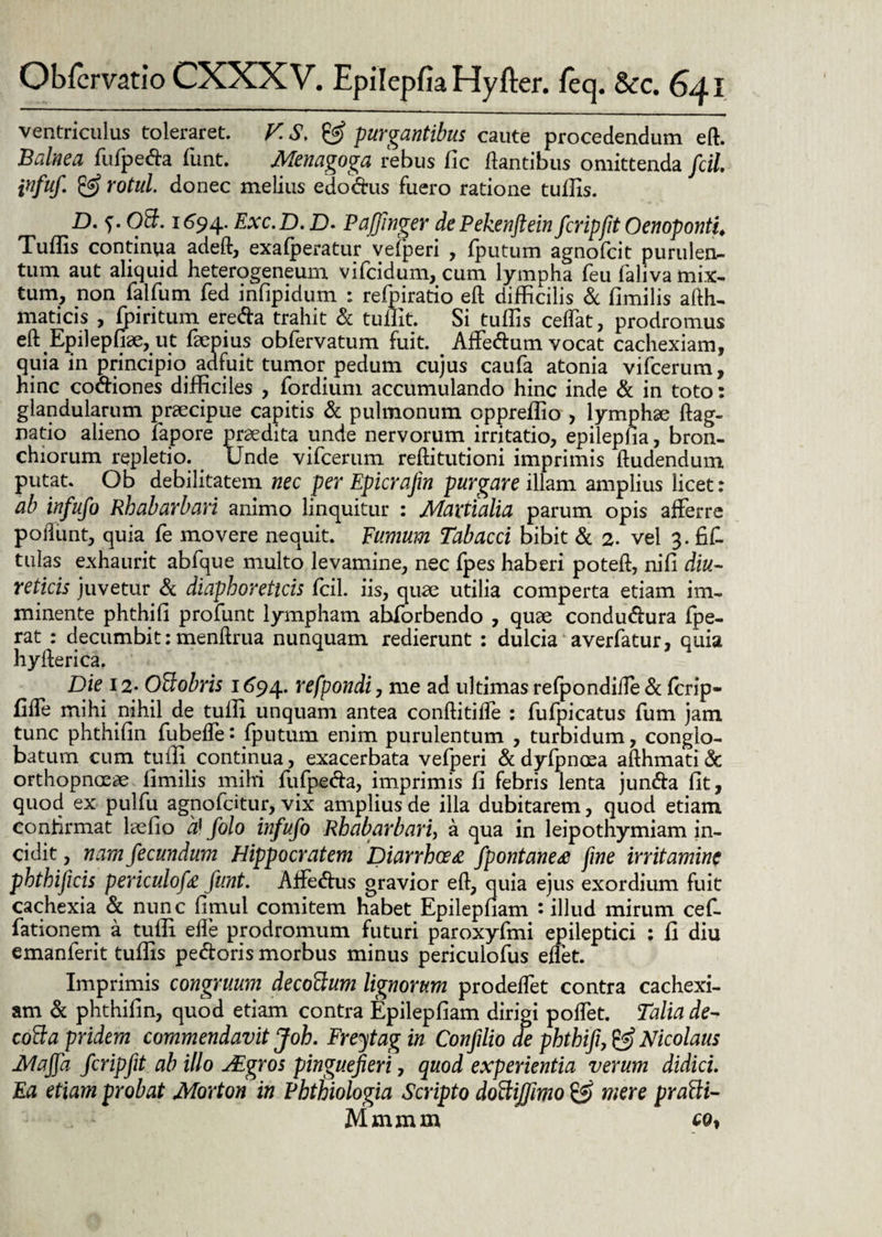 ventriculus toleraret. V.S.& purgantibus caute procedendum eft. Balnea fufpeda funt. Menagoga rebus fle dantibus omittenda fcil infuf. Yotul. donec melius edochis fuero ratione tuffis. D. f. 03. 1694. Exc.D. D. Pafinger dePekenftein fcripjit Oenoponti. Tuffis continua adeft, exafperatur vefperi , fputum agnofcit purulen¬ tum aut aliquid heterogeneum vifcidum, cum lympha feu faliva mix¬ tum, non falfum fed infipidum : refpiratio eft difficilis & fimilis afth- maticis , fpiritum ereda trahit & tuffit. Si tuffis cedat, prodromus eft Epiiephae, ut faepius obfervatum fuit. Affedum vocat cachexiam, quia in principio adfuit tumor pedum cujus caufa atonia vifcerum, hinc codiones difficiles , fordium accumulando hinc inde & in toto: glandularum praecipue capitis & pulmonum cppreffio , lymphae ftag- natio alieno fapore praedita unde nervorum irritatio, epilepha, bron¬ chiorum repletio. Unde vifcerum reftitutioni imprimis ftudendum putat. Ob debilitatem nec per Epicrafm purgare illam amplius licet: ab infufo Rhabarbari animo linquitur : Martialia parum opis afferre poliunt, quia fe movere nequit. Fumum Tabacci bibit & 2. vel 3. fifl tulas exhaurit abfque multo levamine, nec fpes haberi poteft, nifi diu¬ reticis juvetur & diaphoreticis fcil. iis, quae utilia comperta etiam im¬ minente phthifi profunt lympham ahforbendo , quae condudura fpe- rat : decumbit:menftrua nunquam redierunt : dulcia averfatur, quia hyfterica. Die 12* Offobris 1694. refpondi, me ad ultimas refpondifte & fcrip- fiffe mihi nihil de tuiff unquam antea conftitiffe : fufpicatus fum jam tunc phthifin fubeflei fputum enim purulentum , turbidum, conglo¬ batum cum tuifi continua, exacerbata vefperi & dyfpnoea afthmati & orthopnoeae fimilis mihi fufpeda, imprimis fi febris lenta junda lit, quod ex pulfu agnofdtur, vix amplius de illa dubitarem, quod etiam confirmat laefio a) folo infufo Rhabarbari, a qua in leipothymiam in¬ cidit , nam fecundum Hippocratem Diarrhoea fpontanerf fine irritamine phthijicis periculofa funt. Affedus gravior eft, quia ejus exordium fuit cachexia & nunc fimul comitem habet Epilepham : illud mirum cef- fationem a tuffi efle prodromum futuri paroxyfmi epileptici : fi diu emanferit tuffis pedoris morbus minus periculofus enet. Imprimis congruum decottum lignorum prodeffet contra cachexi¬ am d phthifin, quod etiam contra Epilepfiam dirigi poffet. Talia de- cotta pridem commendavit Joh. Freytag in Conflio de phthifi, & Nicolaus Maffa fcripfit ab illo Aigros pinguefieri, quod experientia verum didici. Ea etiam probat Morton in Phthiologia Scripto dottijfimo £s? mere pratti- Mmmm co.