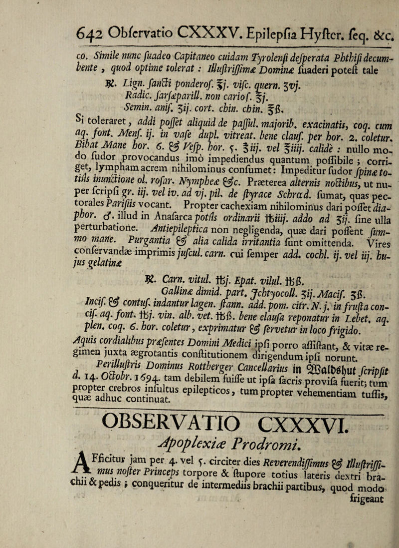 cof Simile nunc fuadeo Capitaneo cuidam Tyrolenfi defperata Pbthifi decum- bente , quod optime tolerat: lllu/lriffim# Domin# liiaderi poteft tale Lign. fandi pondero/. %j. vifc. quem. 3vj. Radie. farf#pariU. non cariof. § j. Semin. ani/ $ij. cort. cbin. chin. §6. Si toleraret, addi poffet aliquid de paffui, majorib. exacinatis, coq. cum aq. font. Menf. ij. in vafe dupl. vitreat. bene clauf. per hor. 2. coletur. Bibat Mane hor. 6. & Vefp. hor. 5*7/. Jiiz/. : nullo mo¬ do ludor provocandus imo impediendus quantum pollibile 5 corri¬ gi lympham acrem nihilominus confumet: Impeditur fudor Jpin& to¬ tius inundione ol. ro/ar. Nymphe# &c. Praeterea alternis nodibus, ut nu¬ per fcripfi gr. iij. vel iv. ad vj. pii de jtyrace Schrad. fumat, quas pec¬ torales Parifiis vocant. Propter cachexiam nihilominus dari pollet dia- phor. cf. illud in Anafarca potris ordinarii tbizi/. addo ad $ij. fine ulla perturbatione. Antiepileptica non negligenda, quae dari pollent Cum- mo mane. Purgantia & alia calida irritantia funt omittenda. Vires confervandae imprimis jufcul. carn. cui femper add. cochl. ij.vel ii/, hu¬ jus gelatin& J 1 R. Carn. vitia. f6j. Epat. vilui, r . Gallin# dimid. part. Jchtyocoll. ffij. Macif. incij. & contuf indantur lagen. ftann. add.pom. citr.N.j. in frufia con¬ ci/ aq. font. ft>/. vin. alb. vet. tfefi. bene claufa reponatur in Lebet. aq. plen. coq. 6. hor. coletur, exprimatur & fervetur in loco frigido. Aquis cor dialibus pr£fentes Domini Medici ipfi porro afliftant, & vita re- gimen juxta agrotantis conftitutionem dirigendum ipfi norunt PeriUuftns Dominus Rottberger Cancellarius in cffialbgbut fcrMt d. 14 Ollobr. 1694 tam debilem fuiiTe ut ipfa facris provifa fuerit; tum SdS? ep,1'I,''cos> ,umP'»P'“ vehementiam tuilit, OBSERVATIO CXXXVI. apoplexiae Prodromi. A Fficitur jam per 4. vel ?. circiter dies ReverendiJTmus P«? llli>(lri!!J- V.T\ mU5.nofta Princeps torpore & ftupore totius lateris dextri bra¬ chii & pedis ■, conqueritur de intermediis brachii partibus, quod modo frigeant