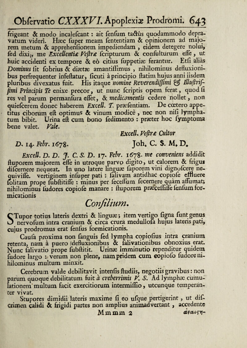 frigeant & modo incalefcant: ait fenfum ta&us quodammodo depra¬ vatum videri. Haec fuper meam fententiam & opinionem ad majo¬ rem metum & apprehenfionem impediendam , eiuem detegere nolui, fed dixij, me Excellentia Veftra fcripturum & confuiturum e fle, ut huic accidenti ex tempore & eo citius Suppetiae ferantur. Etfi alias Dominus lit fobrius & diaetae amantiflimus , nihilominus defluxioni¬ bus perfrequenter infeflatur, ficuti a principio ftatim hujus anni iisdem pluribus divexatus fuit. His itaque nomine Reverendijjimi £5? Illuftrif- fimi Principis Te enixe precor, ut nunc fcriptis opem ferat, quod fi res vel parum permanfura eflet, & medicamentis cedere nollet, non <juie(cerem donec haberem Excell. T. pra^fentiam. De ccetero appe¬ titus ciborum eft optimus & vinum modice , nec non nifi lympha¬ tum bibit. Urina eft cum bono Sedimento : praeter hoc Symptoma bene valet. Vale. Excell. Veftra Cultor D* 14. Febr. 1678. Joh4 C. S. M, D* Excell. D. D. J. C. S. D. 17. Febr. 1678- me conveniens addidit ftuporem majorem efle in utroque parvo digito, ut calorem & frigus difcernere nequeat. In uno latere linguae Saporem vini dignufcere ne- quivifle. vertiginem infuper pati : falivam antidhac copiofe effluere folitam prope fubftitifle : minus per feceflum fecernere quam affumat; nihilominus Sudores copiofe manare : ftuporem praecelfifle fenfum for¬ micationis Conjilium. CTupor totius lateris dextri & linguae; item vertigo figna funt genus 0 nervofum intra cranium & circa crura medullola hujus lateris pati, cujus prodromus erat fenlus formicationis. Caufa proxima non Sanguis fed lympha copiofius intra cranium retenta, nam a puero [defluxionibus & Salivationibus obnoxius erat. Nunc Salivatio prope fubftitit. Urinae imminutio rependitur quidem Sudore largo : verum non plene, nam pridem cum eopiofo Sudore ni¬ hilominus multum minxit. Cerebrum valde debilitavit intenfis ftudiis, negotiis gravibus: non parum quoque debilitatum fuit a creberrimis V. S. Ad lymphae cumu- lationem' multum facit exercitiorum intermiffio, utcunque temperan¬ ter vivat. Stupores dimidii lateris maxime fi eo ufque pertigerint, ut dif- crimen calidi & frigidi partes non amplius animadvertant , accedente Mmmrn 2 dveum-