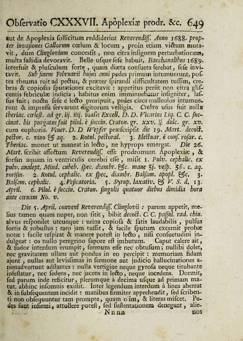 - - '  ' ' J - - - - '' r r .1 'i vr ~  ' - --- \ ■ aut de Apoplexia follicitum reddiderint Reverendi]}'. Anno 1688- prop¬ ter invafiones Gallorum coelum & locum , proin etiam vidum muta¬ vit , dum Clinglovium concesfit, non citra infignem perturbationem, multa faftidia devoravit. Belle ufquefefe habuit, Bacchanalibus 1689* interfuit & plufculum forte , quam diaeta confueta ferebat, fefe invi- tavit. Sub finem Februarii hujus anni pedes primum intumuerunt, pof tea rheuma ruit ad pedus, & praeter fpirandi difficultatem tuffim, cre¬ bras & copiofas fputationes excitavit : appetitus periit non citnj glifr centis febriculae indicia ; habitus enim imminuebatur infigniter, laf- fus fuit i nodu fefe e ledo proripuit, pedes circa malleolos intumue- runt & imprefta fervarunt digitorum veftigia. Crebro ufus fuit nofttt theriac. eme fi. ad gr. iij. iiij. luafit Excell. D. D. Ficarius Liq. C C fuc- cinat. bis purgatus fuit pilul e fuccin. Craton. gr. xxv. ^ dulc. gr. xv. cum euphoria. Vtner.D. D TVepfer praefcripfit die 19, Mart. decoft. peBor. c. vino & aq. 2. Rotul. pettoral. 3. Eleftuar. e confi rofar. c. Theriac. monet ut maneat in ledo, ne hyprops emergat. Die 26. Mart. icribit affedum Reverendijf. ede prodromum Apoplexiae , & forfan aquam in ventriculis cerebri ede , mi fit 1. Pulv. cephalic. ex pulv. anakpt Mind. cubeb. fpec. diambr. &c. mane 5/. vefp. Jfi. c. aq. rorifm. 2. Rotul. cephalic. ex fpec. diambr. Balfam. apopl. £f>c. 3, Balfam. cephalic. 4. Veficatoria. f. Sjrup. laxativ. & V. S. d. 13. April. 6. Pilul. e fuccin. Craton. fingulis quatuor diebus dimidia hora ante ccenam No. v. Die 5. April. conveni Reverendijf. Clinglovii : parum appetit, me¬ lius tamen quam nuper, non fitit, bibit decoft1, C. C. pajjul. rad. chin. alvus refpondet utcunque : urina copiofa & fatis laudabilis , pulfus fortis & robuftus : raro jam tuffit, ot facile fputum excernit probse notae : facile refpirat & manere poteft: in ledo , nifi confuetudini in- dulgeat : os nullo peregrino fapore eft imbutum. Caput calere ait, & fudor interdum erumpit, ferenum eife nec obtufum; nullibi dolet, nec gravitatem ullam aut pondus in eo percipit : memoriam fidam ajunt , nullas aut levisfimas in fermone aut judicio hallucinationes a- nimadvertunt addantes : nulla vertigine neque gyrofa neque titubante infedatur, nec fedens, nec jacens in ledo, neque incedens. Dormit, fed parum inde reficitur, plerumque a decima ufque ad primam ma- tut. abhinc infomnis exiftit. Inter legendum interdum a linea aberrat & in fubfequentem incidit : manibus firmiter apprehendit, fed feriben- ti non obfequuntur tam prompte, quam oiini, & literasmifcet* Pe¬ des fuQt infirmi, attollere poteft, fed fuftentauonem denegant, alie- i .. - - Nana ftos