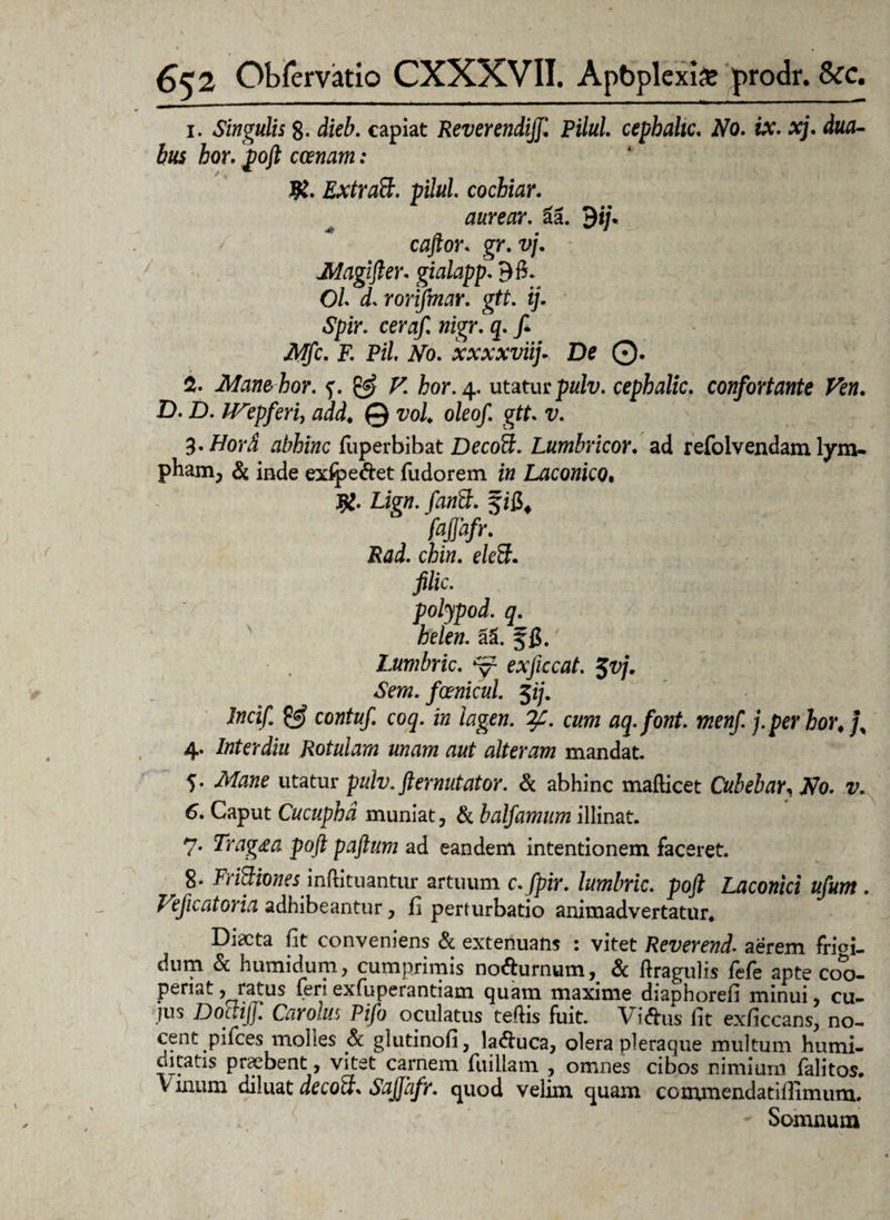 1. Singulis 8- dieb. capiat Reverendiff. Vilui, cephahc. No. ix. xj. dua¬ bus hor. poft canam: JR. Extraft. pilul. cochiar. aurear. 2a. $ij* caftor. gr. vj. Magifter. gialapp. 90. Ol d. rorifmar. gtt. ij. Spir. ceraif. nigr. q. fi. Mfc. F. Pii No. xxxxviifi De 0. % Mane hor. & V. hor. 4. utatur pulv. cephalic. confortante Fen. D. D. IVipferi, add♦ © vol oleof. gtt. v. %.Hord abhinc fuperbibat Decofl;. Lumbricor. ad refolvendam lym¬ pham, & inde exlpe&et fudorem in Laconico• Lign. fantt. § ifi, faffafr. Rad. chin. eleSF. filic. polypod. q. helen. al ffi.' Lumbric. ‘y1 exficcat. $vj. Sem. foenicul. $ij. Incifi 0) contufi coq. in iagen. cum aq.font. menfi j.per hor, jy 4. Inter diu Rotulam unam aut alteram mandat. 5. Mane utatur pulv. ft er nutator. & abhinc mafticet Cubebar, No. v. 6. Caput Cucuphd muniat, & balfamum illinat. 7. Trag£a poft paftum ad eandem intentionem faceret. 8- Frittiones inftituantur artuum c.fpir. lumbric. poft Laconici ufum. Feficatoria adhibeantur, fi perturbatio animadvertatur, Discta fit conveniens & extenuans : vitet Reverend• aerem frioi. dnm & humidum, cumprimis no&urnum, & ftragulis fefe apte coo¬ periat ? ratus feri exfuperantiam quam maxime diaphorefi minui, cu¬ jus DoctijJ. Car olus Pifo oculatus tefiis fuit. Vi$us iit exficcans, no¬ cent pifces molles & glutinofi, laquea, olera pleraque multum humi- ditatis praebent, vitet carnem fuiliam , omnes cibos nimium falitos. Vinum diluat decoft. Sajjafr. quod velim quam ccmmendatifiTimum. Somnum