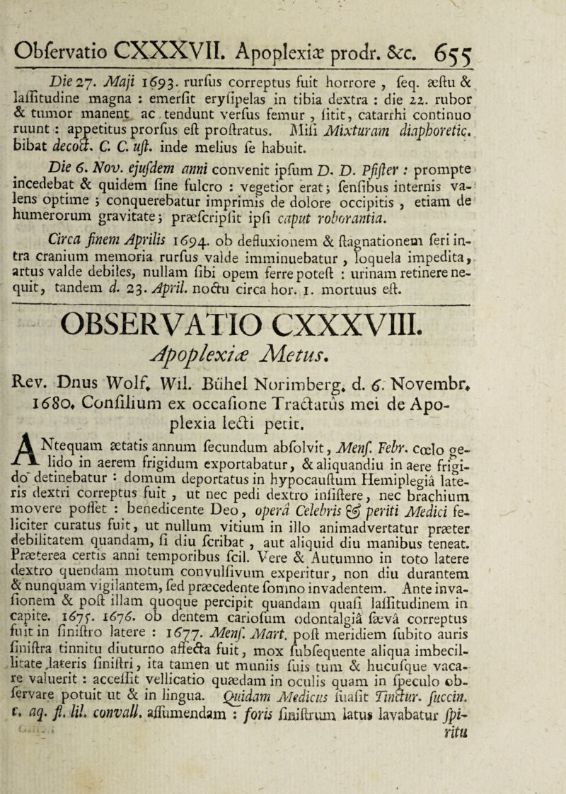 Die 27. Maji 1693. rurfus correptus fuit horrore , feq. aeftu & lafiitudine magna : emerfit eryfipelas in tibia dextra : die 22. rubor & tumor manent ac , tendunt verfus femur , fitit, catarrhi continuo ruunt: appetitus prorfus eft proflratus. Mifi Mixturam diaphoretici. bibat deco&s C. C. uft. inde melius ie habuit. Die 6. Nov. ejufdem anni convenit ipfum D* D. Pjifter : prompte incedebat & quidem fine fulcro : vegetior erat; fenfibus internis va- lens optime 5 conquerebatur imprimis de dolore occipitis , etiam de humerorum gravitate 5 praefcripfit ipfi caput roborantia. Circa finem Aprilis 1694. ob defluxionem & ftagnationem feri in¬ tra cranium memoria rurfus valde imminuebatur , loquela impedita, artus valde debiles, nullam fibi opem ferre poteft : urinam retinere ne¬ quit, tandem d. 23* Aprii. noctu circa hor. 1. mortuus efl. OBSERVATIO CXXXVIII. Apoplexiae Adetus. Rev. Dnus Wolf* Wfll. Buhel Norimberg* d. 6. Novembr*. 1680* Conlilium ex occafione Tradacus mei de Apo¬ plexia ledi petit. ANtequam aetatis annum fecundum abfolvit, Menf. Teh\ cocio ge« lido in aerem frigidum exportabatur, &aliquandiu in aere frigi- dp detinebatur : domum deportatus in hypocauftum Hemiplegia late¬ ris dextri correptus fuit , ut nec pedi dextro infidere, nec brachium movere potiet : benedicente Deo, opera Celebris & periti Medici fe¬ liciter curatus fuit, ut nullum vitium in illo animadvertatur praeter debilitatem quandam, fi diu fcribat , aut aliquid diu manibus teneat. Praeterea certis anni temporibus fcil. Vere & Autumno in toto latere dextro quendam motum convulfivum experitur, non diu durantem & nunquam vigilantem, fed praecedente fomno invadentem. Ante inva- fionem & pofl: illam quoque percipit quandam quafi lallitudinem in capite. 1675*. 1676. ob dentem cariofum odontalgia laeva correptus fuit in finiftro latere : 1677. Menf. Mart. pofl meridiem fubito auris finiftra tinnitu diuturno ailecfla fuit, mox fubfequente aliqua imbecil¬ litate flateris finiilri, ita tamen ut muniis fuis tum & hucufque vaca¬ re valuerit : acceifit vellicatio quaedam in oculis quam in fpeculo cb- fervare potuit ut & in lingua. Quidam Medicus iiiafit Tinctur. fuccin. c. aq. fi. HI. cunvall. aflumejndam : foris finiflrum latus lavabatur fpi- ritu
