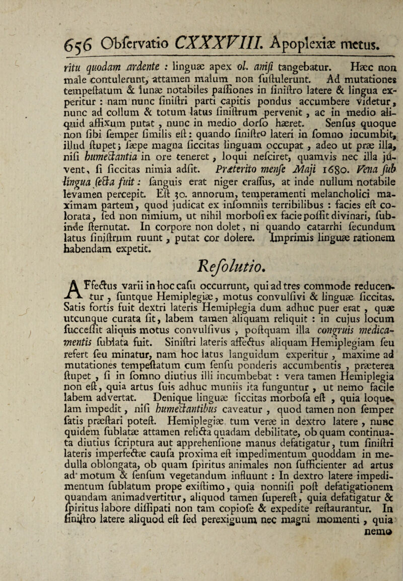 ritu quodam ardente : lingua: apex oL anifi tangebatur. Haec non male contulerunt, attamen malum non fu(luIerunt. Ad mutationes tempeftatum & lunae notabiles paffiones in finiftro latere & lingua ex¬ peritur : nam nunc finiftri parti capitis pondus accumbere videtur, nunc ad collum & totum latus finiftrum pervenit , ac in medio ali¬ quid affixum putat , nunc in medio dorfo haeret. Senfus quoque non fibi femper fimilis eft: quando finiftro lateri in fomno incumbit, illud ftupet; faepe magna ficcitas linguam occupat , adeo ut prae ilia, nili bumeftantia in ore teneret, loqui nefeiret, quamvis nec illa jd- vent, fi ficcitas nimia adfit. Proterito menfe Maji 1680. Vena fub lingua feSa fuit; fanguis erat niger cralTus, at inde nullum notabile levamen percepit. Eft 30. annorum, temperamenti melancholici ma¬ ximam partem, quod judicat ex infomniis terribilibus : facies eft co¬ lorata, fed non nimium, ut nihil morbofi ex facie poffit divinari, fub- inde fternutat. In corpore non dolet, ni quando catarrhi fecundum latus finiftrum ruunt, putat cor dolere. Imprimis linguae rationem habendam expetit. Refolutio. AFfeftus varii in hoc cafti occurrunt, qui ad tres commode reducen- tur , funtque Hemiplegiae, motus convulfivi & linguae ficcitas. Satis fortis fuit dextri lateris Hemiplegia dum adhuc puer erat , quae utcunque curata fit, labem tamen aliquam reliquit : in cujus locum fiicceffit aliquis motus convulfivus , poftquam illa congruis medica¬ mentis fublata fuit. Siniftri lateris affe&us aliquam Hemiplegiam feu refert feu minatur, nam hoc latus languidum experitur , maxime ad mutationes tempeftatum cum fenfu ponderis accumbentis , praeterea ftupet , fi in fomno diutius illi incumbebat : vera tamen Hemiplegia non eft, quia artus fuis adhuc muniis ita funguntur , ut nemo facile labem advertat. Denique linguae ficcitas morbofa eft , quia loque* lam impedit, nifi humetdantibus caveatur , quod tamen non femper fatis praeftari poteft. Hemiplegiae tum verae in dextro latere , nunc quidem fublatae attamen reli&a quadam debilitate, ob quam continua¬ ta diutius feriptura aut apprehenfione manus defatigatur, tum finiftri lateris imperfe&ae caufa proxima eft impedimentum quoddam in me¬ dulla oblongata, ob quam fpiritus animales non fufficienter ad artus ad'motum & fenfum vegetandum influunt : In dextro latere impedi¬ mentum fublatum prope exiftimo, quia nonnifi poft defatigationem quandam animadvertitur, aliquod tamen fupereft, quia defatigatur & ffiiritus labore diffipati non tam copiofe & expedite reftaurantur. In finiero latere aliquod eft fed perexiguum nec magni momenti, quia nemo