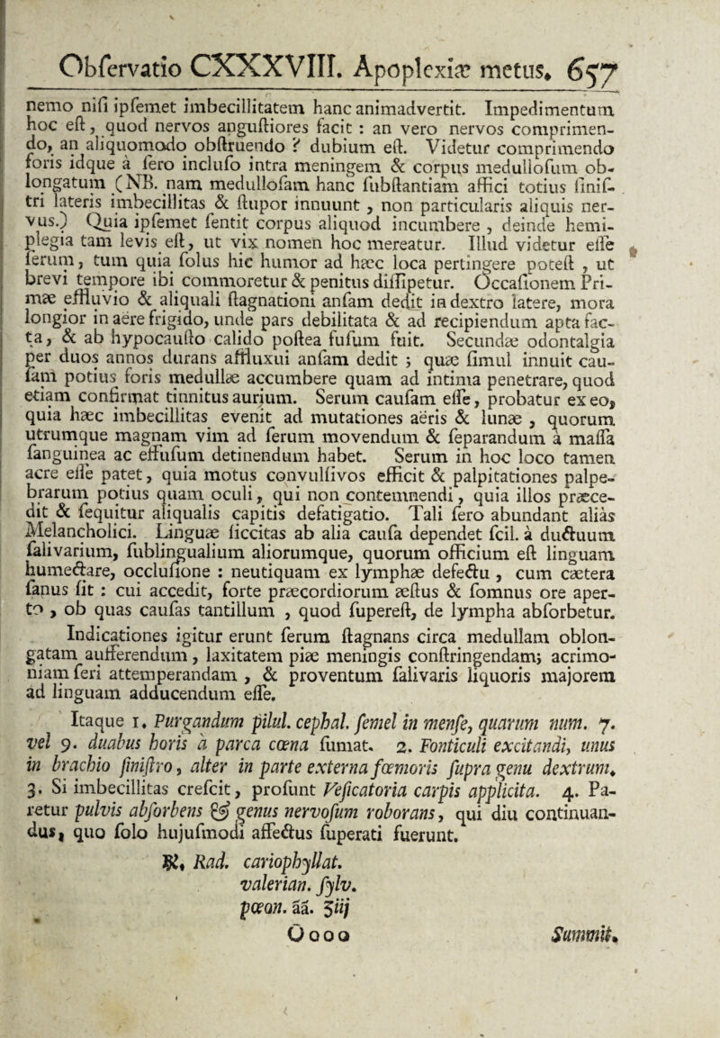V Obfervatio CXXXVIII. Apoplexia; metus» 657 nemo nifi ipfemet imbecillitatem hanc animadvertit. Impedimentum hoc ed, quod nervos angufliores facit : an vero nervos comprimen¬ do, an ali quomodo obdruendo i dubium ed. Videtur comprimendo foris idque a Iero inclufo intra meningem & corpus medullofum ob¬ longatum (NB. nam medullofam hanc fubftantiam affici totius liniL tri lateris imbecillitas & dupor innuunt , non particularis aliquis ner¬ vus.) Quia ipfemet fentit corpus aliquod incumbere , deinde hemi¬ plegia tam levis, ed, ut vix nomen hoc mereatur. Illud videtur ede (erum, tum quia folus hic humor ad hacc loca pertingere poteft , ut krevi tempore ibi commoretur & penitus diffipetur. Occafionem Pri¬ mae pinu vio Sl aliquali dagnationi anfam dedit in dextro latere, mora longior in aere frigido, unde pars debilitata & ad recipiendum apta fac¬ ta, & ab hypocaudo calido poftea fufum fuit. Secundae odontalgia per duos annos durans aftiuxui anfam dedit ; quae fimul innuit cau- lani potius^ foris medullae accumbere quam ad intima penetrare, quod etiam confirmat tinnitus aurium. Serum caufam ede, probatur exeo, quia haec imbecillitas evenit ad mutationes aeris & lunae , quorum, utrumque magnam vim ad ferum movendum & feparandum a maffia (anguinea ac effufum detinendum habet. Serum in hoc loco tamen acre ede patet, quia motus convulfivos efficit & palpitationes palpe¬ brarum potius quam oculi, qui non contemnendi, quia illos praece¬ dit & feqiiitur aliqualis capitis defatigatio. Tali fero abundant alias Melancholici. Linguae ficcitas ab alia caufa dependet fcil. a du&uum falivarium, fublingualium aliorumque, quorum officium ed linguam humedare, occlufione : neutiquam ex lymphae defedu , cum caetera Panus fit : cui accedit, forte praecordiorum aedus & fomnus ore aper¬ to , ob quas caufas tantillum , quod fupered, de lympha abforbetur. Indicationes igitur erunt ferum ftagnans circa medullam oblon¬ gatam aufferendum, laxitatem piae meningis condringendam; acrimo¬ niam feri attemperandam , & proventum falivaris liquoris majorem ad linguam adducendum ede. Itaque i* Purgandum pilul. cepbal femel in menfe, quarum num. 7. vel 9. duabus horis a parca ccena fumat, 2. Fonticuli excitandi, unus in brachio fwiftro, alter in parte externa foemoris fupragenu dextrum„ 3. Si imbecillitas crefcit, profunt Veficatoria carpis applicita. 4. Pa¬ retur pulvis abforbens & genus nervofum roborans, qui diu continuan¬ dus 1 quo folo hujufmodi affedus fuperati fuerunt. K, Rad. cariophyllat. valerian. fylv. pceon.za. 5iij Oooo SmnmU*