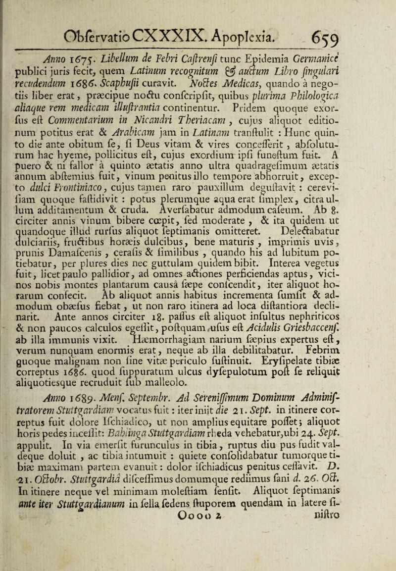 Anno 1675. Libellum de Febri Caftrenfi tuae Epidemia Germanice publici juris fecit, quem Latinum recognitum & auaum Libro fingulari recudendum 1686* Scaphujii curavit. NoFtes Medicas, quando a nego¬ tiis liber erat, praecipue no<ftu confcripfit, quibus plurima Philologica aliaque rem medicam illuftrantia continentur. Pridem quoque exor- fus eft Commentarium in Nicandri Theriacam , cujus aliquot editio¬ num potitus erat & Arabicam jam in Latinam tranftulit : Hunc quin¬ to die ante obitum fe, fi Deus vitam & vires concederit , abfolutu- rum hac hyeme, pollicitus eft, cujus exordium ipfi funeftum fuit. A puero & ni fallor a quinto aetatis anno ultra quadragefimum aetatis annum abftemius fuit, vinum penitus illo tempore abhorruit, excep¬ to dulci Frontiniaco, cujus tamen raro pauxillum deguftavit : cerevi- fiam quoque faftidivit : potus plerumque aqua erat limplex, citra ul¬ lum additamentum & cruda. Averfabatur admodum cafeum. Ab 8. circiter annis vinum bibere coepit, fed moderate , & ita quidem ut quandoque illud rurfus aliquot feptimanis omitteret. Deledabatur dulciariis, frudibus horaeis dulcibus, bene maturis , imprimis uvis, prunis Damafcenis , cerafis & limilibus , quando his ad lubitum po¬ tiebatur, per plures dies nec guttulam quidem bibit. Interea vegetus fuit, licet paulo pallidior, ad omnes a&iones perficiendas aptus, vici¬ nos nobis montes plantarum causa faepe confcendit, iter aliquot ho¬ rarum confecit. Ab aliquot annis habitus incrementa fumfit & ad¬ modum obaefus fiebat, ut non raro itinera ad loca diftantiora decli- narit. Ante annos circiter 18. paftus eft aliquot infultus nephriticos & non paucos calculos egefiit, poftquaimufus eft Acidulis Griesbaccenf. ab illa immunis vixit. Haemorrhagiam narium faepius expertus eft, verum nunquam enormis erat, neque ab illa debilitabatur. Febrim guoque malignam non fine vitae periculo fuftinuit. Eryfipelate tibiae correptus 1686. quod fuppuratum ulcus dyfepulotum poft fe reliquit aliquotiesque recruduit mb malleolo. Anno 1689- Menf. Septembr. Ad Sereniffimum 'Dominum Adminif- tratorem Stuttgardiam vocatus fuit: iter iniit die 21. Sept. in itinere cor¬ reptus fuit dolore Ifchiadico, ut non amplius equitare poftet j aliquot horis pedes inceilit: Bahiinga Stuttgardiam rheda vehebatur,ubi 24. Sept. appulit. In via emerfit furunculus in tibia, ruptus diu pus fudit vai- deque doluit , ac tibia intumuit : quiete confolidabatur tumorque ti¬ biae maximam partem evanuit: dolor ifchiadicus penitus ceftavit. D. 21. Oftobr. Stuttgardid difceffimus domumque rediimus fani d. 26. Olf. In itinere neque vel minimam moleftiam lenfit. Aliquot feptimanis ante iter Stuttgardianum in fella fedens ftuporem quendam in latere fi- Ooooz niftto