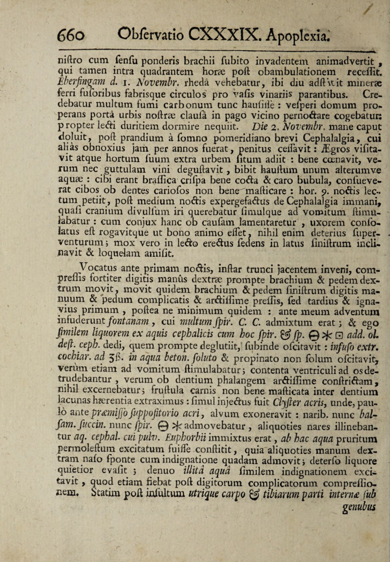 niftro cum fenfu ponderis brachii fubito invadentem animadvertit , qui tamen intra quadrantem horae poft: obambulationem receffit. Eberfingam d. i. Novembr. rheda vehebatur, ibi diu adftkit minerae ferri fu foribus fabrisque circulos pro vafis vinariis parantibus. Cre¬ debatur multum fumi carbonum tunc hauliile : velperi domum pro¬ perans porta urbis noftrse claufa in pago vicino pernodare cogebatur; propter ledi duritiem dormire nequiit. Die 2. Novembr. mane caput doluit, poft prandium a fomno pomeridiano brevi Cephalalgia, cui alias obnoxius jam per annos fuerat, penitus ceifavit: jEgros vifita- vit atque hortum fuum extra urbem htum adiit : bene ccenavit, ve¬ rum nec guttulam vini deguftavit, bibit hauftum unum alterumve aquae : cibi erant bralfica crilpa bene coda d caro bubula, confueve- rat cibos ob dentes cariofos non bene^mafticare : hor. 9. nodis lec¬ tum petiit, poft medium nodis expergefadus de Cephalalgia immani, quafi cranium divulfum iri querebatur (imulque ad vomitum ftiinu- labatur : cum conjux hanc ob caufam lamentaretur , uxorem confo- latus eft rogavitque ut bono animo elfet, nihil enim deterius fuper- venturum j mox vero in ledo eredus fedens in latus liniftrum incli¬ navit d loquelam amifit. Vocatus ante primam^ nodis, inftar trunci jacentem inveni, com- preflis fortiter digitis manus dextrae, prompte brachium d pedem dex¬ trum movit, movit quidem brachium d pedem liniftrum digitis ma¬ nuum d pedum complicatis d ardillime prellis, fed tardius d igna¬ vius primum , poftea ne minimum quidem : ante meum adventum infuderunt fontanam, cui multum fpir. C. C. admixtum erat, d ego fimilem liquorem ex aquis cephalicis cum hoc fpir. &fp.Q>fcB add. oh deft.ceph. dedi, quem prompte deglutiit,' fubinde ofcitavit : infufo extr. cochiar. ad in aqua beton. foluto d propinato non folum ofcitavit, verum etiam ad vomitum ftimulabatur; contenta ventriculi ad osde- • 1 *. ? verum ob dentium phalangem ardillime conftridam, nihil excernebatur i fruftula carnis non bene mafticata inter dentium lacunas haerentia extraximus : limul injedus fuit Clyfter acris, unde, pau¬ lo ante pMmijJb fuppofitorio acri, alvum exoneravit : narib. nunc bal- fam. fuc cin. nunc fpir. ©^admovebatur, aliquoties nares illineban¬ tur aq. cephal. cui pulv. Euphorbii immixtus erat, ab hac aqua pruritum permoleftura excitatum fuifte conftitit, quia aliquoties manum dex¬ tram nalo fponte cum indignatione quadam admovit i deterfo liquore quietior evalit ; denuo illita aqua limilem indignationem exci¬ tavit , quod etiam fiebat poft digitorum Statim poft iniultum utrique carpo complicatorum compreiiio- & tibiarum parti interna fub