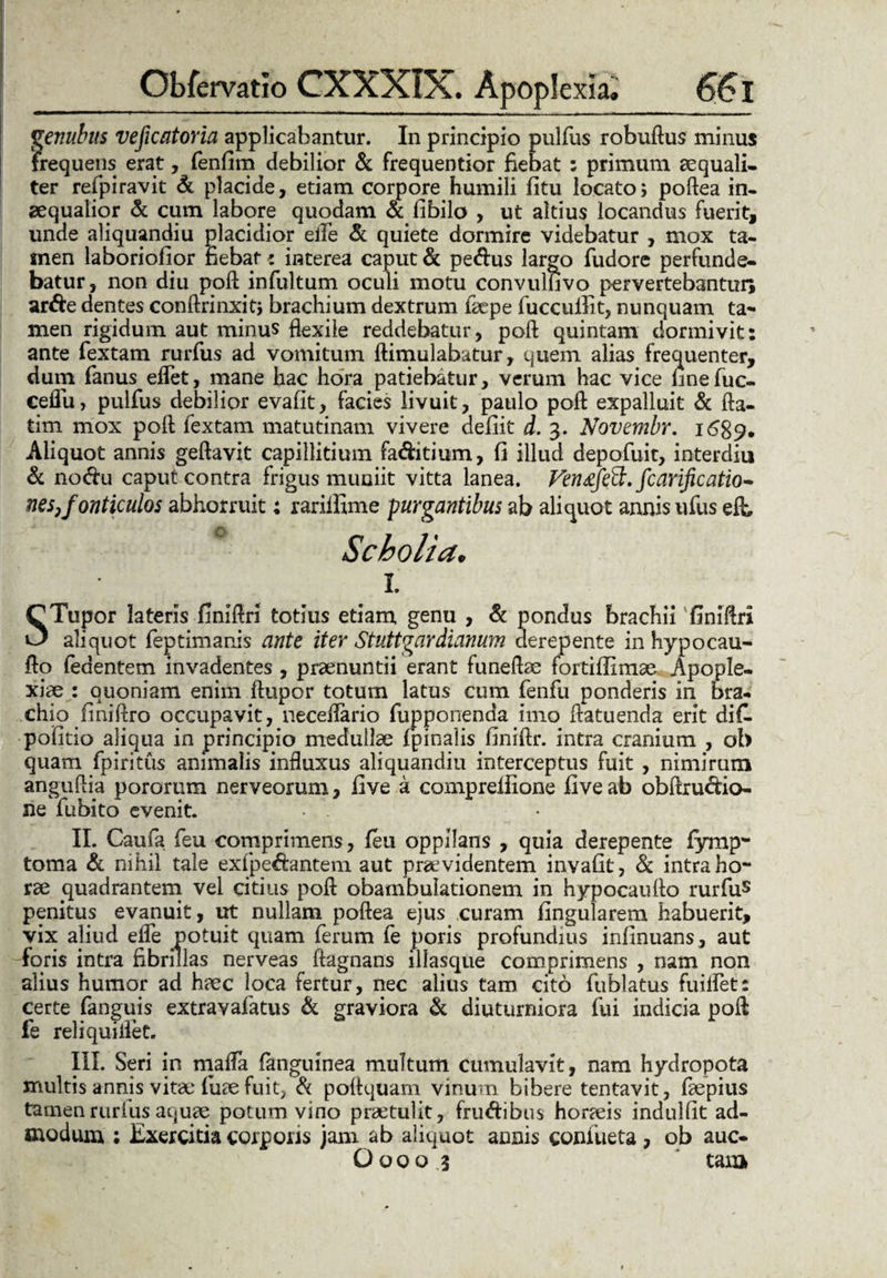 genubus veficatoria applicabantur. In principio pulfus robuftus minus frequens erat, fenfim debilior & frequentior fiebat ; primum aequali¬ ter refpiravit & placide, etiam corpore humili fitu locato; poflea in¬ aequalior & cum labore quodam & fibilo , ut altius locandus fuerit, unde aliquandiu placidior eife & quiete dormire videbatur , mox ta¬ men laboriolior fiebat * interea caput & pedus largo fudore perfunde¬ batur, non diu pofl: infultum oculi motu convulnvo pervertebantur; arde dentes conftrinxit; brachium dextrum faepe fuccuilit, nunquam ta¬ men rigidum aut minus flexile reddebatur, pofl: quintam dormivit: ante fextam rurfus ad vomitum ftimulabatur, quem alias frequenter, dum fanus eflet, mane hac hora patiebatur, verum hac vice finefuc- ceflu, pulfus debilior evafit, facies livuit, paulo pofl expalluit & fta- tim mox pofl; fextam matutinam vivere deliit d. 3. Novembr. 1689. Aliquot annis geftavit capillitium faditium, fi illud depofuit, interdiu & nodu caput contra frigus muniit vitta lanea. Venafefit» fcariftcatio~ nes}fonticulos abhorruit; rariifime purgantibus ab aliquot annis ufus eft, Scholia. I. CTupor lateris finifiri totius etiam genu , & pondus brachii finiftri O aliquot feptimanis ante iter Stuttgardianum derepente in hypocau- flo (edentem invadentes , praenuntii erant funeftae fortifiimae Apople¬ xiae : quoniam enim ftupor totum latus cum fenfu ponderis in bra¬ chio finiflro occupavit, neceflario fupponenda imo flatuenda erit difl pofitio aliqua in principio medullae (pinalis finiftr. intra cranium , oh quam fpiritus animalis influxus aliquandiu interceptus fuit , nimirum anguftia pororum nerveorum, five a comprefiione fi ve ab obftrudio- ne fubito evenit. II. Caufa feu comprimens, feu oppilans , quia derepente fymp- torna & nihil tale exfpedantem aut praevidentem invafit, & intra ho¬ rae quadrantem vel citius pofl: obambulationem in hypocaufto rurfus penitus evanuit, ut nullam poftea ejus .curam lingularem habuerit, vix aliud eife potuit quam ferum fe poris profundius infinuans, aut foris intra fibrillas nerveas ftagnans illasque comprimens , nam non alius humor ad haec loca fertur, nec alius tam cito fublatus fuiflet: certe fanguis extravafatus & graviora & diuturniora fui indicia pofl fe reliquiilet. III. Seri in mafla fanguinea multum cumulavit, nam hydropota multis annis vitae fuae fuit, & poflquam vinum bibere tentavit, faepius tamen rurfus aquae potum vino praetulit, frudibus horaeis indulfit ad¬ modum ; Exercitia corporis jam ab aliquot annis confueta , ob auc- O00o 3 tam