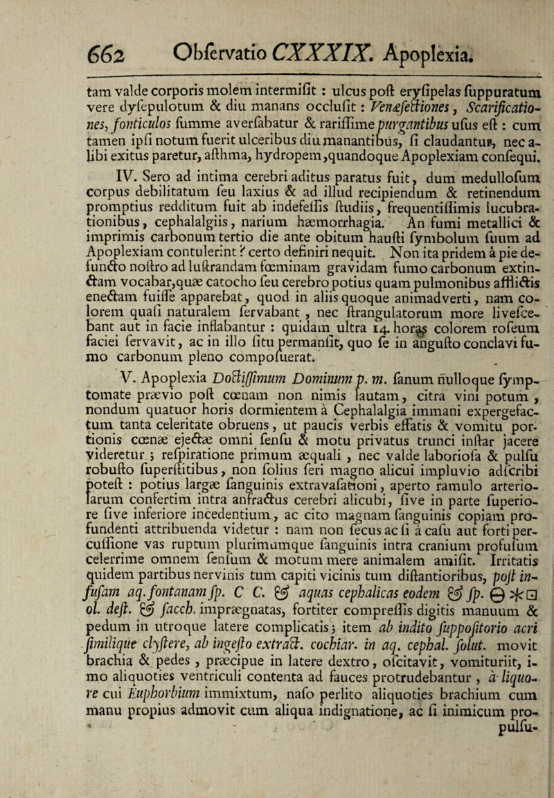 tam valde corporis molem intermifit : ulcus poft eryfipelas fuppuratum vere dyfepulotum & diu manans occlufit: Ven&feaiones, Scarificatio- nes, fonticulos fumme averfabatur & rariUime purgantibus ufus eft : cum tamen ipfi notum fuerit ulceribus diu manantibus, fi claudantur, nec a- libi exitus paretur, afthma, hydropem,quandoque Apoplexiam confequi. IV. Sero ad intima cerebri aditus paratus fuit, dum meduliofum corpus debilitatum feu laxius & ad illud recipiendum & retinendum promptius redditum fuit ab indefefiis ftudiis, frequentiffimis lucubra¬ tionibus, cephalalgiis, narium haemorrhagia. An fumi metallici & imprimis carbonum tertio die ante obitum haufti fymbolum fuum ad Apoplexiam contulerint ? certo definiri nequit. Non ita pridem a pie de¬ fundo nolfro ad luftrandam fosminam gravidam fumo carbonum extin- dam vocabar,quae catocho feu cerebro potius quam pulmonibus afflidis enedam fuilfe apparebat, quod in aliis quoque animadverti, nam co¬ lorem quafi naturalem fervabant , nec ftrangulatorum more livefce- banqaut in facie inflabantur : quidam^ ultra 14. hor^ colorem rofeum faciei fervavit, ac in illo fitu permanfit, quo ie in angufto conclavi fu¬ mo carbonum pleno compofuerat. V. Apoplexia Dottiffimum Dominum p. m. fanum nulloque fymp- tornate praevio poft coeuam non nimis lautam, citra vini potum , nondum quatuor horis dormientem a Cephalalgia immani expergefac¬ tura tanta celeritate obruens, ut paucis verbis effatis & vomitu por- tionis crenae ejedae omni fenfu & motu privatus trunci inftar jacere videretur j refpiratione primum aequali , nec valde laboriofa & pulfu robufto fuperllitibus, non folius feri magno alicui impluvio adfcribi poteft : potius largae (anguinis extravafatrioni, aperto ramulo arterio¬ larum confertim intra anfradus cerebri alicubi, fi ve in parte fuperio- re five inferiore incedentium, ac cito magnam fanguinis copiam pro¬ fundenti attribuenda videtur : nam non fecusacfi acafu aut forti per- cuflione vas ruptum plurimumque fanguinis intra cranium profuium celerrime omnem fenium & motum mere animalem amifit. Irritatis quidem partibus nervinis tum capiti vicinis tum diftantioribus, pojt in~ fufam aq. fontanam fp. C C. & aquas cephalicas eodem & fp- QzfcQ ol. deft. & facch. impraegnatas, fortiter comprelfis digitis manuum & pedum in utroque latere complicatis 5 item ab indito fuppofitorio acri fimilique clyftere, ab ingefto extraft. cochiar. in aq. cephal. folut. movit brachia & pedes , praecipue in latere dextro, ofcitavit, vomituriit, i- mo aliquoties ventriculi contenta ad fauces protrudebantur , a- liquo¬ re cui Euphorbium immixtum, nafo perlito aliquoties brachium cum manu propius admovit cum aliqua indignatione, ac fi inimicum pro-