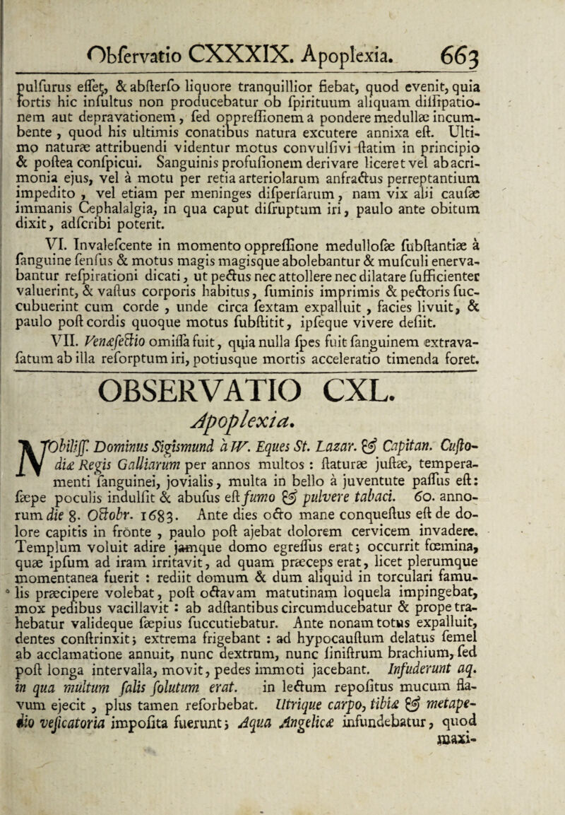 pulfurus eflet, & abfterfo liquore tranquillior fiebat, quod evenit, quia fortis hic infultus non producebatur ob fpirituum aliquam diifrpatio- nem aut depravationem, fed oppreffionem a pondere medullae incum¬ bente , quod his ultimis conatibus natura excutere annixa eft. Ulti¬ mo naturae attribuendi videntur motus convulfivi ftatim in principio & poftea confpicui. Sanguinis profufionem derivare liceret vel ab acri¬ monia ejus, vel a motu per retia arteriolarum anfradhis perreptantium impedito , vel etiam per meninges difperfarum, nam vix alii caufae immanis Cephalalgia, in qua caput difruptum iri, paulo ante obitum dixit, adfcribi poterit. VI. Invalefcente in momento oppreflione medullofae fubftantiae a fanguine fenfus & motus magis magisque abolebantur & mufculi enerva¬ bantur refpirationi dicati, ut pe&us nec attollere nec dilatare fufficientec valuerint, & vaftus corporis habitus, fuminis imprimis &pe&oris fuc- cubuerint cum corde , unde circa fextam expalluit , facies livuit, & paulo poft cordis quoque motus fubftitit, ipfeque vivere defiit. VII. Ventfeftio omiilafuit, quia nulla fpes fuit fanguinem extrava- fatum ab illa reforptum iri, potiusque mortis acceleratio timenda foret. OBSERVATIO CXL. Apoplexia. Tk TObilijf. Dominus Sigismund a TV. Eques St. Lazar. & Capitan. Cujlo- di£ Regis Galiiarum per annos multos : flaturae juftae, tempera¬ menti ianguinei, jovialis, multa in bello a juventute paflus eft: faepe poculis indulfit & abufus eft. fumo & pulvere tabaci. 60. anno¬ rum die 8- OBobr. 1683. Ante dies octo mane conqueftus eft de do¬ lore capitis in fronte , paulo poft ajebat dolorem cervicem invadere. Templum voluit adire jiwnque domo egreiTus erat; occurrit fosmina, quae ipfum ad iram irritavit, ad quam praeceps erat, licet plerumque momentanea fuerit : rediit domum & dum aliquid in torculari famu¬ lis praecipere volebat, poft o&avam matutinam loquela impingebat, mox pedibus vacillavit : ab adftantibus circumducebatur & prope tra¬ hebatur valideque faepius fuccutiebatur. Ante nonam totus expalluit, dentes conftrinxit; extrema frigebant : ad hypocauftum delatus femel ab acclamatione annuit, nunc dextram, nunc finiftrum brachium, fed poft longa intervalla, movit, pedes immoti jacebant. Infuderunt aq. in qua multum falis folutum erat. in letfum repofitus mucum fla¬ vum ejecit , plus tamen reforbebat. Utrique carpo, tibifc & meiape- dio vejicatoria impolita fuerunt; Aqua Angelica infundebatur, quod maxi-