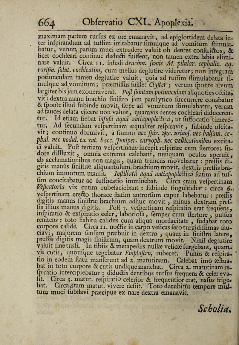 maximam partem rurfus ex ore emanavit, ad epigiottidem delata in¬ ter inrpirandum ad tuilim irritabatur fimulque ad vomitum dimula- batur, verum parum muci extrudere valuit ob dentes condri&os, & licet cochleari continue dedu&i fui dent, non tamen extra labia elimi¬ nare valuit. Circa n. infudi drachm* /emis M. pilular. cephalic. aq. rorifm. folut. cochleatim, cum melius deglutire videretur; non integram potiunculam tamen deglutire valuit , quia ad tuffitn dimulabatur fi- mulque ad vomitum; prsemiffus findet Clyfter ; verum fponte alvum largiter bis jam exoneraverat. Poft fumtam potiunculam aliquoties ofcita* vit: dextra manu brachio finidro jam paralytico fuccurrere conabatur & fponte illud fubinde movit, faepe ad vomitum dimulabatur, verum ad fauces delata ejicere non valuit, quamvis dentes cochleari diduceren¬ tur. Id etiam fiebat in/ufd aqua antiapoplefficd, ut fuffocatio timere¬ tur* Ad fecundam vefpertinam aequaliter refpiravit, fubinde ofcita- vit 3 continuo dormivit, a fomno nec fpir. >fcc. urino/, nec balfam, ce- phal. nec nodul. ex mt. bacc. Juniper. caryoph. nec vellicationibus excita¬ ri valuit. Pod tertiam vefpertinam-incepit refpirare cum dertore; fu- dore diffluxit, omnia extrema calebant, nunquam oculos aperuit, ab acclamationibus non magis, quam truncus movebatur : preflis di¬ gitis manus finidrae aliquantulum brachium movit, dextris preffls bra¬ chium immotum manfit. Inftillatd aqua antiapopleSica datim ad tuf¬ fim concitabatur ac fuffocatio imminebat. Circa ftam vefpertinam Fe/icatoria vix cutim rubefaciebant : fubinde fingultiebat : circa 6• vefpertinam ere&o thorace datim antrorfum caput labebatur : preflis digitis manus finidrae brachium adhuc movit , minus dextram preff fis illius manus digitis. Pod 7. vefpertinam refpiratio erat frequens, infpiratio & exfpiratio celer, laboriofa, femper cum dertore , pulfus renitens : toto habitu calidus cum aliqua mordacitate , fudabat toto corpore calide. Circa 11. notiis in carpo veficas fero turgidiffimas fau- ciavi, majorem fenfum praebuit in dextro , quam in finidro latere, preflis digitis magis fjnidrum, quam dextrum movit. Nihil deglutire Valuit finetusfi. In tibiis &metapediis nullae vefiae furgebant, quam* vis cutis, quoufque tegebatur Emplaftro, ruberet. Pulfus & refpira¬ tio in eodem datu manferunt ad z. matutinam. Calebat imo aedua- bat in toto corpore <St cutis undique madebat. Circa z. matutinam re¬ fpiratio intercipiebatur : diducis dentibus rurfus frequens & celer eva- fit. Circa $. matut. reipiratio celerior & frequentior erat, nafus frige* bat. Circa 4tam matut. vivere defiit. Toto decubitus tempore mul¬ tum muci fubflavi praecipue ex nare dextra emanavit. Sebalia.