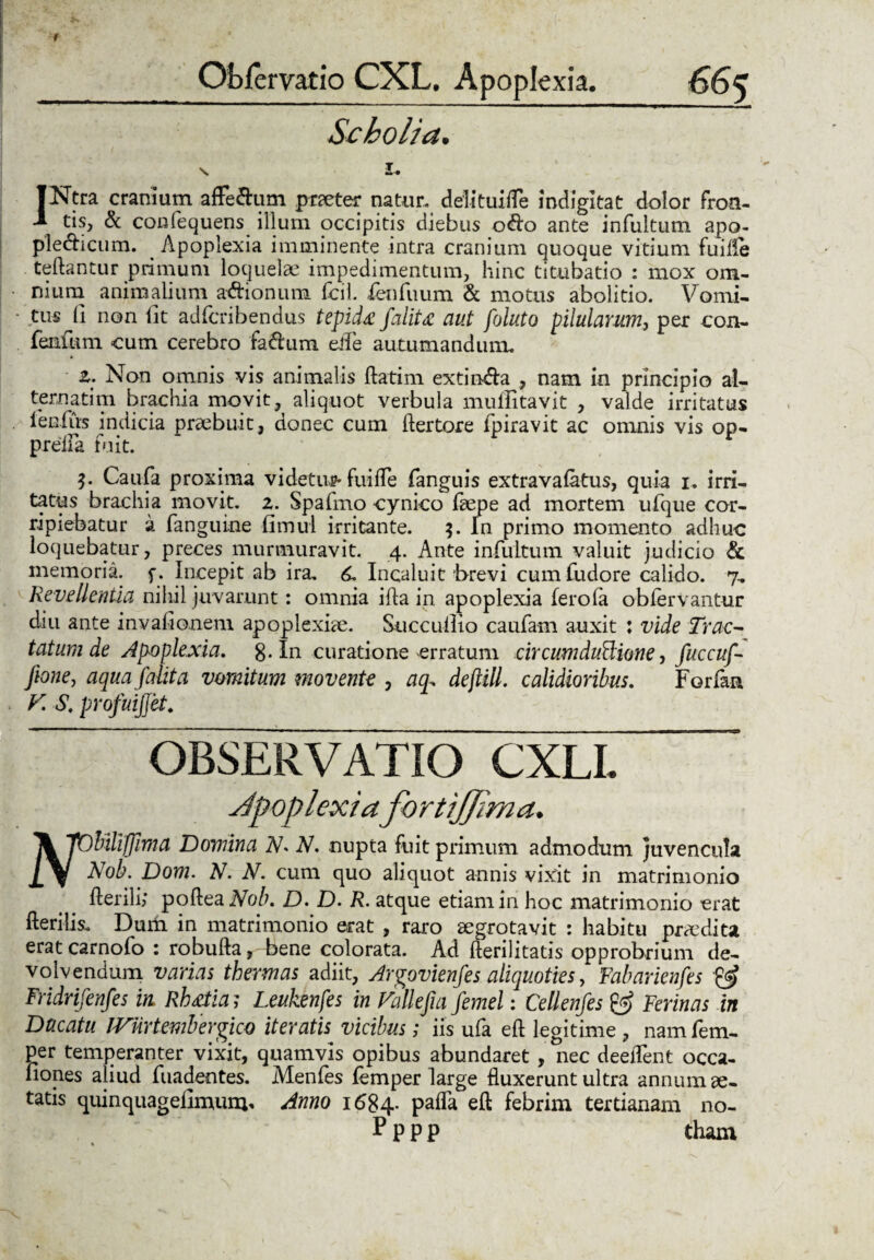 Scholia. s I. JNtra cranium afFe&um praeter natur. delituilTe indigitat dolor Fron¬ tis, & confequens illum occipitis diebus o<fto ante infultum apo- pledicum. Apoplexia imminente intra cranium quoque vitium fuilfe teftantur primum loquelae impedimentum, hinc titubatio : mox om¬ nium animalium a&ionum fcil. fenfuum & motus abolitio. Vomi¬ tus Ji non iit adfcribendus tepida faliU aut foluto pilularum, per con- fenfum cum cerebro fa&um eife autumandum. z. Non omnis vis animalis flatim extin&a , nam in principio al¬ terna tim brachia movit, aliquot verbula muffitavit , valde irritatus lenius indicia praebuit, donec cum ftertore fpiravit ac omnis vis op- preila fuit. Caufa proxima videtur fuifte fanguis extravafatus, quia i. irri¬ tatus brachia movit, z. Spafmo cynico ftepe ad mortem ufque cor¬ ripiebatur a fanguine fimul irritante. 3. In primo momento adhuc loquebatur, preces murmuravit. 4. Ante infultum valuit judicio & memoria, f. Incepit ab ira. 6. Incaluit brevi cumfudore calido. 7, Revellentia nihil juvarunt: omnia illa in apoplexia ferola obfervantur diu ante invaiionem apoplexiae. Succullio caufam auxit : vide Trac¬ tatum de Apoplexia. g.In curatione erratum circum duciane, fuccuf- fione, aqua falita vomitum movente , aq. defiill. calidioribus. Forfaa F S, profuijjet; OBSERVATIO CXLI. Jpoplexia fortijjirna. \ JOUliffima Domina N* N. nupta fuit primum admodum juvencula Pyj Nob. Dom. N. N. cum quo aliquot annis vixit in matrimonio Herili; poftea Nob. D. D. R. atque etiam in hoc matrimonio erat Herilis. Dum in matrimonio erat , raro aegrotavit : habitu pnedita eratcarnofo : robufta, bene colorata. Ad fterilitatis opprobrium de¬ volvendum varias thermas adiit, Argovienfes aliquoties, Fabarienfes & Fridrifenfes in Rh&tia ; Leukenfes in Fallefia femel: Cellenfes & Ferinas in Ducatu IVnrtemberpicQ iteratis vicibus; iis ufa eft legitime, namfem- per temperanter vixit, quamvis opibus abundaret , nec deelTent occa- liones aliud fuadentes. Menfes femper large fluxerunt ultra annum ae¬ tatis quinquagefimuiu* Anno 1684. pafla eft febrim tertianam no- Pppp tham