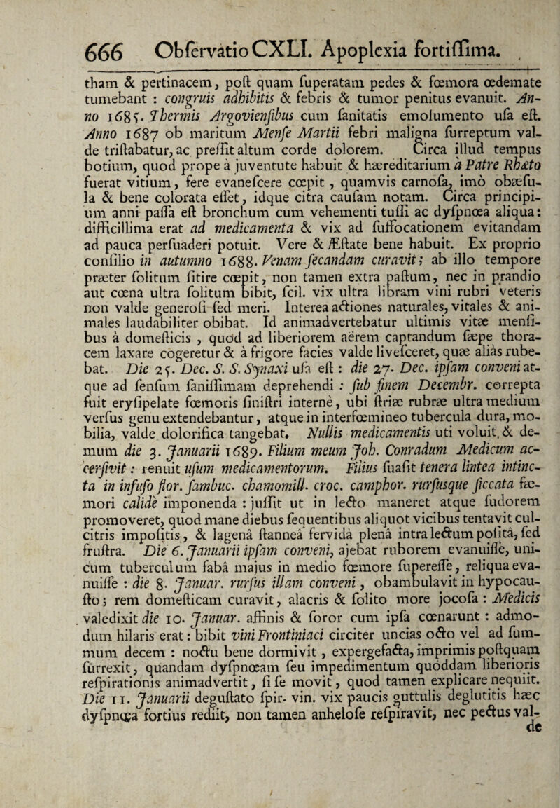 tham & pertinacem, poft quam fuperatam pedes & foemora oedemate tumebant : congruis adhibitis di febris & tumor penitus evanuit. An¬ no i68f- Thermis Argovienjibus cum fanitatis emolumento ufa eft. Anno 1687 ob maritum Menfe Martii febri maligna furreptum val¬ de triftabatur, ac pre/Iit altum corde dolorem. Circa illud tempus botium, quod prope a juventute habuit & haereditarium 'a Patre Rhrfto fuerat vitium, fere evanefcere ccepit , quamvis carnofa, imo obaefu- la di bene colorata eilet, idque citra caufam notam. Circa principi¬ um anni palla eft bronchum cum vehementi tufli ac dyfpncea aliqua: difficillima erat ad medicamenta di vix ad fuffocationem evitandam ad pauca perfuaderi potuit. Vere &ffiftate bene habuit. Ex proprio confilio in autumno 1688- Venam fecandam curavit; ab illo tempore praeter folitum lltire coepit, non tamen extra paftum, nec in prandio aut coena ultra folitum bibit, Jfcil. vix ultra libram vini rubri veteris non valde generofi fed meri. Interea adiones naturales, vitales dc ani¬ males laudabiliter obibat. Id animadvertebatur ultimis vitae menti¬ bus a domelticis , qucid ad liberiorem aerem captandum faepe thora¬ cem laxare cogeretur & alrigore facies valde livefeeret, quae alias rube¬ bat. Die 2f. Dec. S. S.Synaxi ufa eft : die 27- Dec. ipfam conveni at- que ad fenfum faniffimam deprehendi : fub finem Decembr, correpta fuit erylipelate foemoris finiftri interne, ubi ftriae rubrae ultra medium verfus genu extendebantur, atque in interfosmineo tubercula dura, mo¬ bilia, valde dolorifica tangebat. Nullis medicamentis uti voluit,& de¬ mum die 3. Januarii 1689. Filium meumjoh. Conradum Medicum ac- cerfivit: renuit ufum medicamentorum. Filius fuafit tenera lintea intinc¬ ta in infufo flor, fambuc. chamomilla croc. camphor. rurfusque ficcata fae- mori calide imponenda : juffit ut in ledo maneret atque fudorem promoveret, quod mane diebus fequentibus aliquot vicibus tentavit cul¬ citris impolitis, dc lagena ftannea fervida plena intraledumpolita,fed fruftra. Die 6. Januarii ipfam conveni, ajebat ruborem evanuilfe, uni¬ cum tuberculum faba majus in medio faemore fuperefle, reliquaeva- nuifte : die 8- Januar. rurfus illam conveni, obambulavit in hypocau- fto; rem domefticam curavit, alacris dc folito more jocofa : Medicis valedixit die 10. Januar. affinis di foror cum ipfa ccrnarunt : admo¬ dum hilaris erat: bibit vini Frontiniaci circiter uncias odo vel ad fum- mum decem : nodu bene dormivit, expergefada, imprimis poftquam furrexit, quandam dyfpnoeam feu impedimentum quoddam liberioris refpirationis animadvertit, fi fe movit, quod tamen explicare nequiit. Die 11. Januarii deguftato fpir- vin. vix paucis outtulis deglutitis haec dyfpncea fortius rediit, non tamen anhelofe refpiravit, nec pedusval-