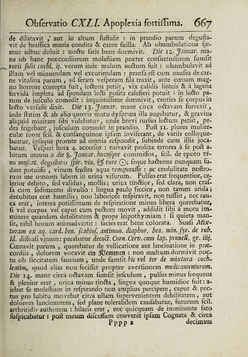 de dilatavit aut in altum fuftulit : in prandio parum degufta- vit de bralTica muria condita & carne fuilla. Ab obambulatione fe¬ mur adhuc doluit : nodu fatis bene dormivit. Die 12. Januar. ma¬ ne ob hanc praecordiorum moleftiam praeter confuetudinem fumfit roris folis cochL i}- verum inde malum audum fuit : obambulavit ad illam vel minuendam vel excutiendam : pranfaeft cum naufea de car¬ ne vitulina parum , ad feram vefperam fila traxit, ante coenam mag¬ no horrore correpta fuit, ledutri. petiit, vix calidis linteis &: a lagena fervida impleta ad fpondam ledi pofita calefieri potuit : in ledo pa¬ rum de jufculo comedit : inquietillime dormivit, centies fe corpus in ledo verfalle dixit. Die 13. Januar. mane circa odavam furrexit, inde ftatim & ab alio quovis motudyipnoea illa augebatur, & gravius aliquid minitare fibi videbatur, unde brevi rurfus ledum petiit, pe¬ des frigebant , jufculum comedit in prandio. Poil 11. plures mulier¬ culae loror fcil. & confanguineae ipiam inviferant, de variis colloque¬ bantur, ipfaque prornte ad omnia refpondit, fubinde cum illis joca¬ batur. Vefperi hora 4. accerfor : narravit prolixe errores a fe poft a- bitum meum a die 8- Januar. huciifque commilfos, fcil. de epoto vi¬ no mofcdt. deguftato fpir. vin. & rore ©; feque hadenus nunquam fu- dare potuiife , vinum fruftra aqua temperafte : ac credulitate noftro- ruin me omnem labem in urina vifurum. Pulfus erat frequentior, ce¬ lerior debito, fed validus, mollis; urina tindior, fed clara, non craf- fa cum fedimento divulfo : lingua paulo fictior, non tamen arida, decubitus erat humilis; non laboriofe refpiravit, non tuffiit, nec rau¬ ca erat, interea potillimum de refpiratione minus libera querebatur^ fi vel corpus vel caput cum pedore movit , addidit fibi a motu im¬ minere quandam debilitatem & prope leipothytniam : fi quieta man- fit, nihil horum animadvertit: facies erat bene colorata. Suafi Mix¬ turam ex aq. card. ben. fcabiof. antimon. diaphor. bez. min. fyr. de rub\ Id. diiTuali vinum: parabatur decofi. Corn. Cerv. cum lap. prunell. gr. iiij. Coenavit parum , querebatur de vellicatione aut lancinatione in prae¬ cordiis , dolorem vocavit ctn .Rftmmen : non multum dormivit noc¬ tu ob [iccitatem faucium, unde fumfit bis vel ter de mixtura coch- leatimy quod alias non feciffet propter avedionem medicamentorum. Die 14. mane circa odavam fumfit jufculum, pulfus minus frequens & plenior erat , urina minus tinda , lingua quoque humidior fuit: a- jebat fe moleftiam in refpirando non amplius percipere, caput & pec¬ tus pro lubitu movebat citra ullam fupervenientem debilitatem, aut dolorem lancinantem, fed plane tolerabilem caufabatur, futurum fcil. arthritidis authorem : hilaris erat, nec quicquam de imminente fato fufpicabatur : poft meum difcelfum convenit ipfam Cognata & circa Pppp a decimani