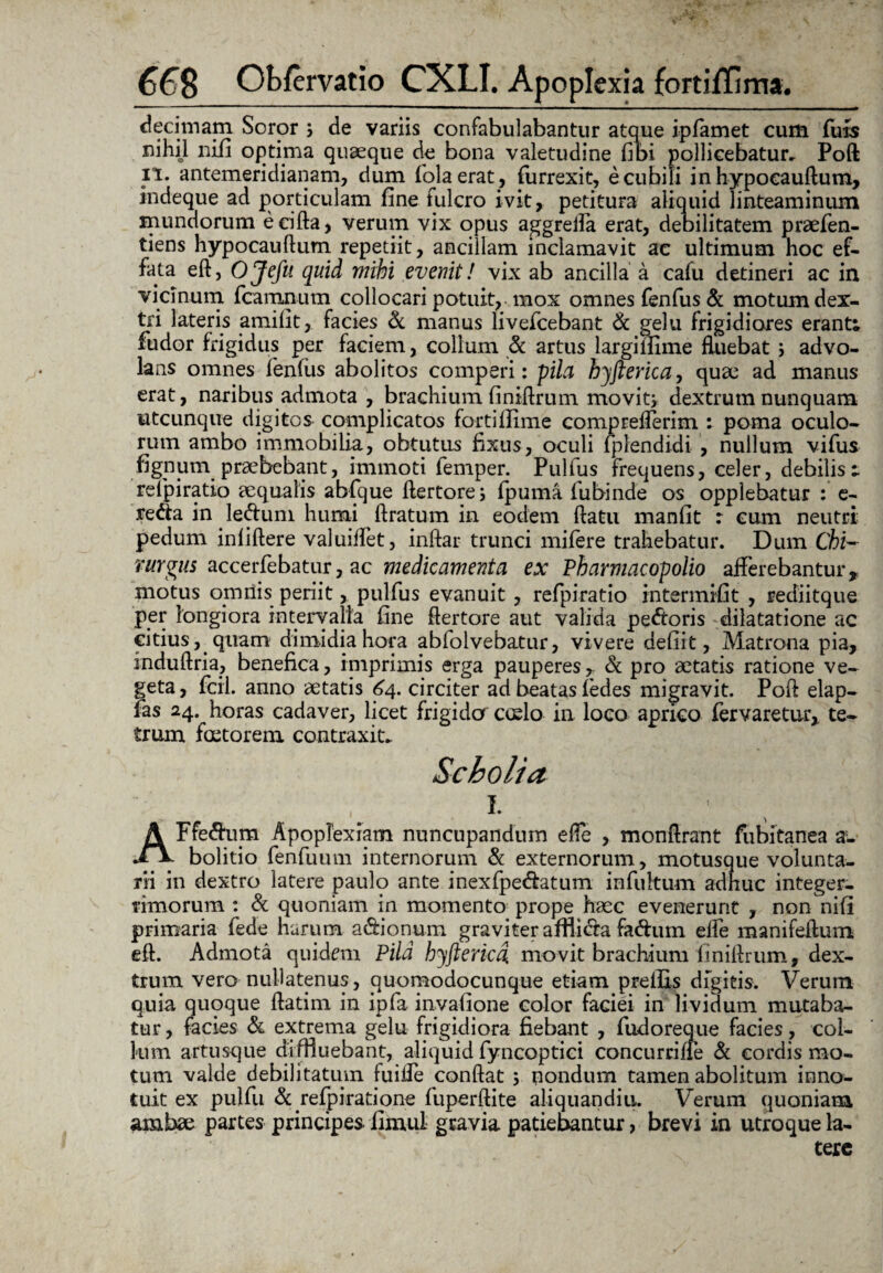 decimam Soror ; de variis confabulabantur atque ipfamet cum fuis nihil nifi optima quaeque de bona valetudine fibi pollicebatur, Poft il. antemeridianam, dum fiolaerat, furrexit, e cubili inhypocauftum, indeque ad porticulam fine fulcro ivit, petitura aliquid linteaminum mundorum eeifta, verum vix opus aggrella erat, debilitatem praefen- tiens hypocauftum repetiit, ancillam inclamavit ac ultimum hoc ef¬ fata eft, OJefit quid mihi evenit! vix ab ancilla a cafu detineri ac in vicinum fcamnum collocari potuit, mox omnes fenfus & motum dex¬ tri lateris amifit, facies & manus livefcebant <k gelu frigidiores erant; fudor frigidus per faciem, collum & artus largiifime fluebat ; advo¬ lans omnes fenfiis abolitos comperi: pila hyfterica, quae ad manus erat, naribus admota , brachium finiftrum movit; dextrum nunquam utcunque digitos complicatos fortiflime comprefferim : poma oculo¬ rum ambo immobilia, obtutus fixus, oculi fplendidi- , nullum vifus fignum praebebant, immoti femper. Pulfus frequens, celer, debilis; relpiratio aequalis abfque ftertore; fpuma fubinde os opplebatur : e- redta in leftum humi liratum in eodem ftatu manfit : cum neutri pedum inlillere valuiifet, inllar trunci mifere trahebatur. Dum Chi- rurgus accerfebatur, ac medicamenta ex Pharmacopolio afferebantur,, motus omnis periit, pulfus evanuit, refpiratio intermifit , rediitque per longiora intervalla fine flertore aut valida pectoris dilatatione ac citius, quam dimidia hora abfolvebatur, vivere defiit, Matrona pia, induftria, benefica, imprimis erga pauperes , & pro aetatis ratione ve¬ geta , fcii. anno aetatis 64. circiter ad beatas fiedes migravit, Pofl elap- fas 24. horas cadaver, licet frigider cudo in loco aprico fervaretur, te- tmm foetorem contraxit, Scholia _ . , 1. AFfe&um Apoplexiam nuncupandum efle , monffrant fubitanea a:- bolitio fenfuum internorum & externorum, motusque volunta¬ rii in dextro latere paulo ante inexfpe&atum infultum adhuc integer¬ rimorum : & quoniam in momento prope haec evenerunt , non nifi primaria fede harum a&ionum graviter affli&a fa&um effe manifeftum eft. Admota quidem Pila hyfterica movit brachium finiftrum, dex¬ trum vero nullatenus, auomodocunque etiam preffLs digitis. Verum quia quoque ftatim in ipfa invalione color faciei in lividum mutaba¬ tur , facies & extrema gelu frigidiora fiebant , fudoreque facies, col¬ lum artusque diffluebant, aliquid fyncoptici concurrifie & cordis mo¬ tum valde debilitatum fuifie confiat ; nondum tamen abolitum inno¬ tuit ex pulfu & refpiratione fuperftite aliquandiu. Verum quoniam ambae partes principes fimul gravia patiebantur, brevi in utroque la¬ tere