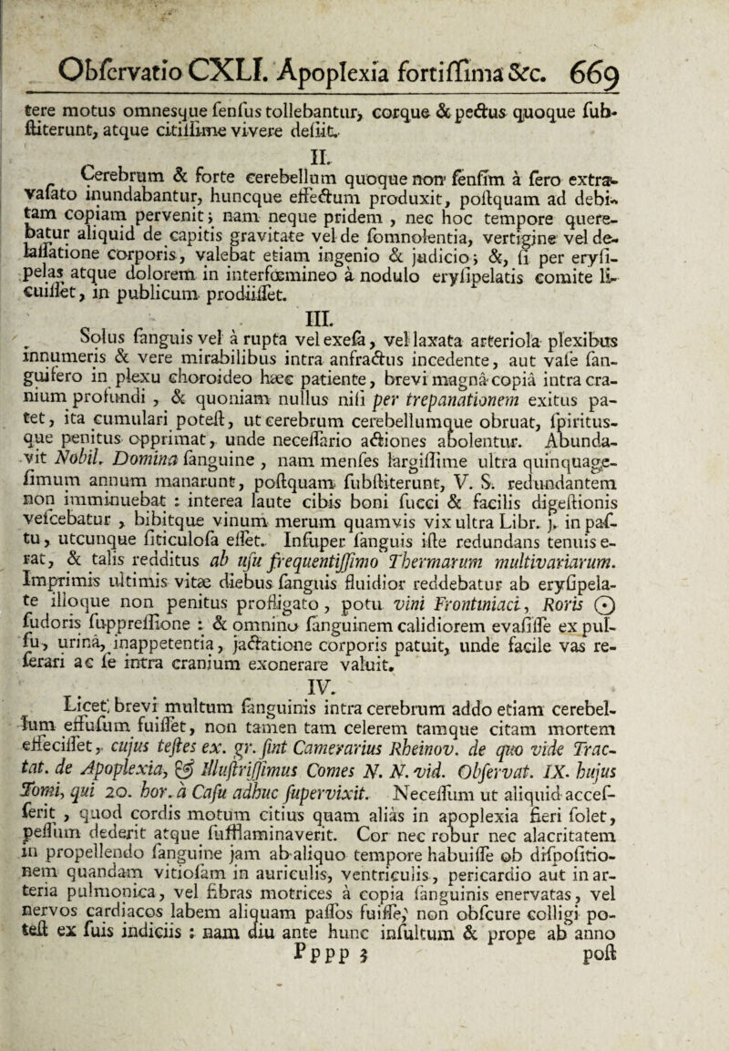 tere motus omnesque fenfus tollebantur* cor que & pe&us quoque fuh- ftiterunt, atque citilEme vivere defiitv IL Cerebrum & forte cerebellum quoque non* fenfim a fero extra- vaiato inundabantur, huncque effeftuni produxit, podquam ad debi- tam copiam pervenit j nam neque pridem , nec hoc tempore quere- batur aliquid de capitis gravitate vel de fomnolentia, vertigine vel de- lanatione corporis , valebat etiam ingenio judicio i &, fi per eryfi- pelas atque dolorem in interfasmineo a nodulo eryfipelatis comite 1C cuiilet, in publicum- prodiiifet. HL Solus languisvel a rupta veiexela, vel laxata arteriola plexibus innumeris & vere mirabilibus intra anfra&us incedente, aut vale fan- guifero in plexu choroideo haec patiente, brevi magna copia intra cra¬ nium profundi , & quoniam nullus nifi per trepanationem exitus pa¬ tet , ita cumulari poted, ut cerebrum cerebellumque obruat, fpiritus- que penitus opprimat, unde neceiTario a&iones abolentur. Abunda¬ vit Nobil. Domina &anguine, nam menfes largifiime ultra quinquage- fimum annum manarunt, poltquam fubditerunt, V. S. redundantem non imminuebat : interea laute cibis boni fueci & facilis digedionis veicebatur , bibitque vinum merum quamvis vix ultra Libr. j>. inpaf- tu, utcunque fiticulola eflet.. Infuper languis ide redundans tenuis e- rat, & talis redditus ab uju frequentiffimo Thermarum multivaviarum. Imprimis ultimis vitae diebus languis fluidior reddebatur ab eryfipela- te ilioque non penitus profligato, potu vini Frontiniaci, Roris Q fudoris fupprefiione : & omninu fanguinem calidiorem evafiile ex pul- fu , urina, inappetentia, ja&atione corporis patuit, unde facile vas re- ferari ac le intra cranium exonerare valuit, IV. Licet] brevi multum fanguinis intra cerebrum addo etiam cerebel¬ lum1 effufum fuiflet, non tamen tam celerem tamque citam mortem eliecillet cujus teftes ex. gr.fint Camerarius Rheinov. de quo vide Trac¬ tat. de Apoplexia, & lllujlrijlimus Comes N. N. vid. Obfervat. IX. hujus Tomi, qui 20. hor. a Cafu adhuc fupervixit. Neceflum ut aliquid accefi- ferit , quod cordis motum citius quam alias in apoplexia fieri folet, pedum dederit atque fuffiaminaverit. Cor nec robur nec alacritatem in propellendo fanguine jam ab aliquo tempore habuifle ob difpofitio- nem quandam vitiolam in auriculis, ventriculis , pericardio aut in ar¬ teria pulmonica, vel fibras motrices a copia fanguinis enervatas , vel nervos cardiacos labem aliquam paflos fuifle,' non obfcure colligi po- ted ex fuis indiciis : nam diu ante hunc infultum & prope ab anno Pppp 3 - poft