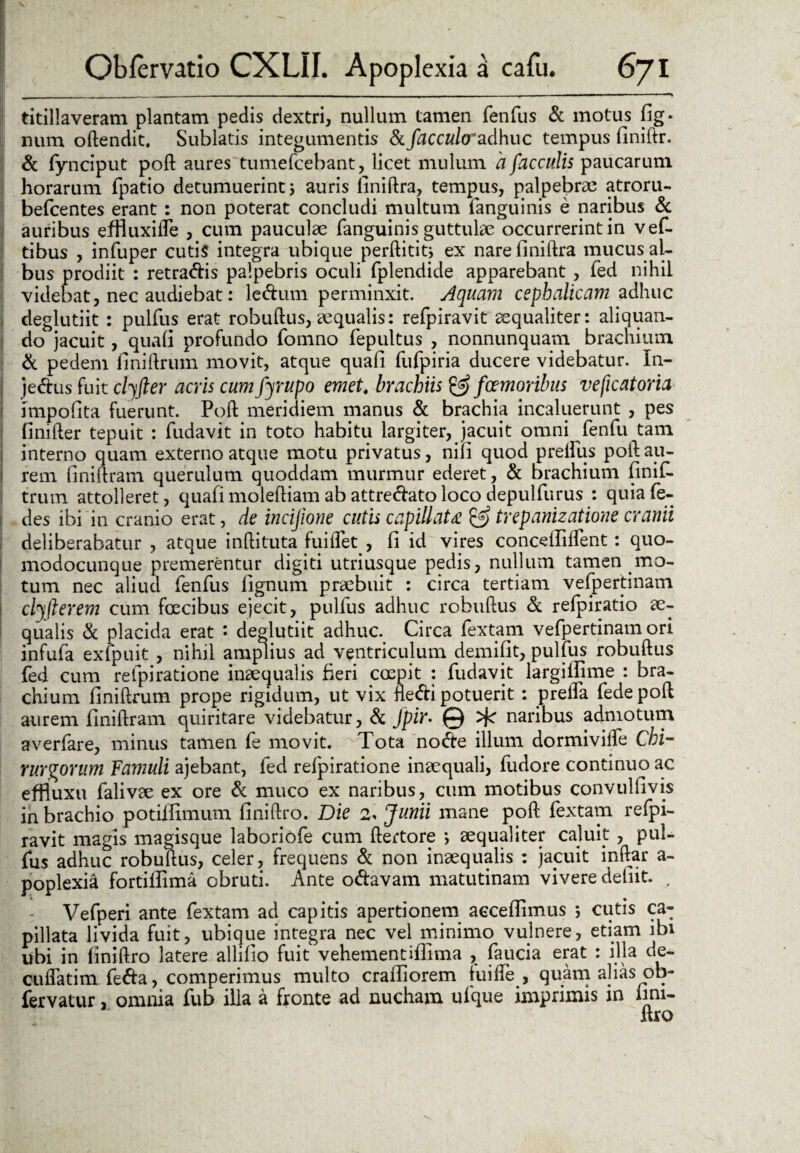 titillaveram plantam pedis dextri, nullum tamen fenfus & motus fig- num oftendit. Sublatis integumentis & facculo'adhuc tempus finiftr. & fynciput poft aures tumefcebant, licet mulum 'a faeculis paucarum horarum fpatio detumuerint j auris finiftra, tempus, palpebrae atroru- befcentes erant : non poterat concludi multum fanguinis e naribus & auribus efHuxiile , cum pauculae fanguinis guttulae occurrerint in vef- tibus , infuper cutis integra ubique perftitit* ex nare finiftra mucus al¬ bus prodiit : retradis palpebris oculi fplendide apparebant , fed nihil videbat, nec audiebat: ledum perminxit. Aquam cephalicam adhuc deglutiit : pulfus erat robuftus, ecqualis: refpiravit aequaliter: aliquan¬ do jacuit, quali profundo fomno fepultus , nonnunquam brachium & pedem finiftrum movit, atque quali fufpiria ducere videbatur. In- jedus fuit clyfter acris cum fyrupo emet4 brachiis & fcernor ibus veficatoria impolita fuerunt. Poft meridiem manus & brachia incaluerunt , pes linifter tepuit : fudavit in toto habitu largiter, jacuit omni fenfu tam interno quam externo atque motu privatus, nili quod prelliis poft au¬ rem finiftram querulum quoddam murmur ederet, & brachium finif- trum attolleret, quafimoleftiam abattredatoloco depulfurus : quiafe- i des ibi in cranio erat, de incijione cutis capillata trepanizatione cranii deliberabatur , atque inftituta fuilfet , fi id vires concdlilfent: quo- modocunque premerentur digiti utriusque pedis, nullum tamen mo¬ tum nec aliud fenfus lignum praebuit : circa tertiam vefpertinam 1 clyflerem cum foecibus ejecit, pulfus adhuc robuftus & relpiratio ae¬ qualis & placida erat • deglutiit adhuc. Circa fextam vefpertinam ori infufa exfpuit , nihil amplius ad ventriculum demifit, pulfus robuftus fed cum refpiratione inaequalis fieri coepit : fudavit largiifime : bra¬ chium finiftrum prope rigidum, ut vix fledi potuerit : prella fede poft aurem finiftram quiritare videbatur, & Jpir• ^ naribus admotum averfare, minus tamen fe movit. Tota node illum dormivifte Chi¬ rurgorum Famuli ajebant, fed refpiratione inaequali, fudore continuo ac effiuxu falivae ex ore & muco ex naribus, cum motibus convulfivis in brachio potilfimum finiftro. Die 2, Junii mane poft fextam refpi¬ ravit magis magisque laboriofe cum ftertore •, aequaliter caluit , pul¬ fus adhuc robuftus, celer, frequens & non inaequalis : jacuit inftar a- poplexia fortiffima obruti. Ante odavam matutinam vivere defiit. , Vefperi ante fextam ad capitis apertionem acceflimus ; cutis ca¬ pillata livida fuit, ubique integra nec vel minimo vulnere, etiam ibi ubi in finiftro latere allilio fuit vehementifiima , faucia erat : illa de- cuftatim feda, comperimus multo crailiorem iuifte , quam alias ob- fervatur, omnia fub illa a fronte ad nucham ufque imprimis in fini- ltro