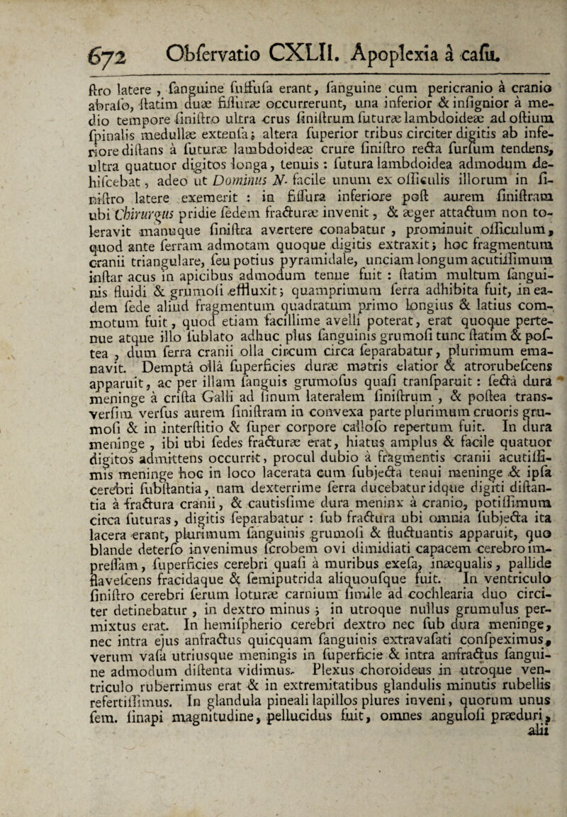flro latere , fanguine futfufa erant, fanguine cum pericranio a cranio abralb, -ftatim duae fifiurae occurrerunt, una inferior d infignior a me¬ dio tempore (iniftro ultra crus finiftrum futurae lambdoideae ad oftium (pinalis medullae extenta i altera fuperior tribus circiter digitis ab infe¬ riore di(lans a futurae lambdoideae crure (iniftro reda furuim tendens, ultra quatuor digitos longa, tenuis: futura lambdoidea admodum de- hiIcebat, adeo ut Dominus N- facile unum ex olficulis illorum in (I- niftro latere exemerit : in fiftura inferiore poli aurem finiftram ubiChirurgus pridie fedem fradurae invenit, d aeger attadum non to¬ leravit manu que (iniftra avertere conabatur , prominuit oificulum, quod ante ferram admotam quoque digitis extraxit ; hoc fragmentum cranii triangulare, feu potius pyramidale, unciam longum acutiifimum inilar acus in apicibus admodum tenue fuit : ftatim multum (angui¬ nis fluidi & grumo fi effluxit; quamprimum ferra adhibita fuit, in ea¬ dem fede aliud fragmentum quadratum primo Longius & latius com¬ motum fuit, quod etiam facillime avelli poterat, erat quoque perte¬ nue atque illo fuhlato adhuc plus fanguinis grumoli tunc ftatim & pof. tea , dum ferra cranii olla circum circa feparabatur, plurimum ema¬ navit Dempta olla fuperficies durae matris elatior d atrorubefeens apparuit, ac per illam (anguis grumofus quaii tranfparuit: feda dura meninge a crifta Galli ad Imum lateralem liniftrum , d poflea trans- verfim verfus aurem finiftram in convexa parte plurimum cruoris gru- mofi d in interftitio d fuper corpore callofo repertum fuit. In dura meninge , ibi ubi fedes fradurae erat, hiatus amplus d facile quatuor digitos admittens occurrit, procul dubio a fragmentis cranii acutiifi- mis meninge hoc in loco lacerata eum fuhjeda tenui meninge .d ipfa cerebri fubftantia, nam dexterrime ferra ducebatur idque digiti diftan- tia a fradura cranii, d cautisfime dura meninx a cranio, potifiimum circa futuras, digitis feparabatur : fub fradura ubi omnia fubjeda ita lacera erant, plurimum fanguinis grumoli d ftuduantis apparuit, quo blande deterfo invenimus ferobem ovi dimidiati capacem cerebro im- prelfam, fuperficies cerebri quafi a muribus exefa, inaequalis, pallide flavelcens fracidaque d femiputrida aliquoufque fuit. In ventriculo finiftro cerebri ferum loturae carnium fimile ad cochlearia duo circi¬ ter detinebatur , in dextro minus j in utroque nullus grumulus per¬ mixtus erat. In hemifpherio cerebri dextro nec fub dura meninge, nec intra ejus anfradus quicquam fanguinis extravafati confpeximus, verum vafa utriusque meningis in fuperficie d intra anfradus fangui- ne admodum diftenta vidimus- Flexus choroideus in utroque ven¬ triculo ruberrimus erat d in extremitatibus glandulis minutis rubellis refertiilimus. In glandula pineali lapillos plures inveni, quorum unus fem. (inapi magnitudine, pellucidus fxiit, omnes anguioli praeduri, alii