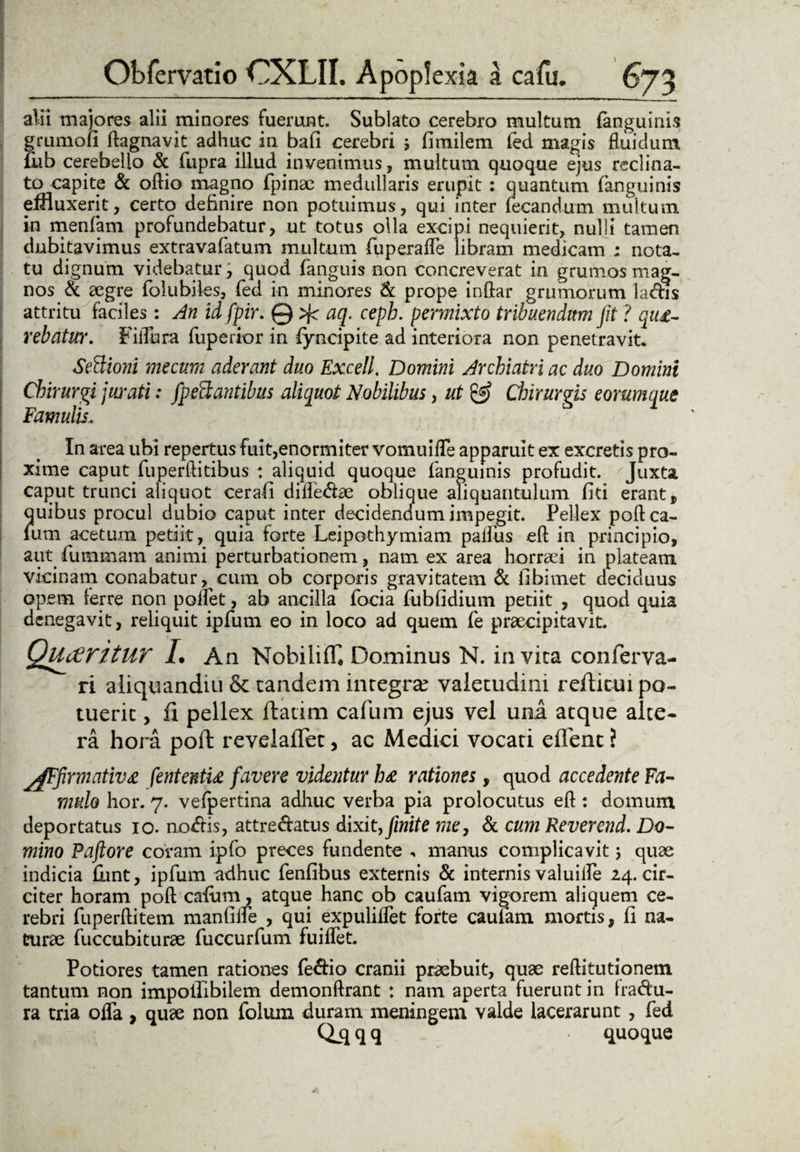 alii majores alii minores fuerunt. Sublato cerebro multum (anguinis grumofi ftagnavit adhuc in bafi cerebri 5 fimilem fed magis fluidum (iib cerebello & fupra illud invenimus, multum quoque ejus reclina¬ to capite & oftio magno fpinae medullaris erupit : quantum (anguinis effluxerit, certo definire non potuimus, qui inter lecandum multum in menfam profundebatur, ut totus olla excipi nequierit, nulli tamen dubitavimus extravafatum multum (uperaffe libram medicam ; nota¬ tu dignum videbatur, quod (anguis non concreverat in grumos mag¬ nos & aegre folubiles, fed in minores & prope inftar grumorum ladis attritu faciles: An id fpir. @ aq. cepb. permixto tribuendum Jit ? que¬ rebatur. Fiffura fuperior in fyncipite ad interiora non penetravit. Sectioni mecum aderant duo Excell. Domini Archiatri ac duo Domini Chirurgi jurati: fpeftantibus aliquot Nobilibus, ut & Chirurgis eorumque Famulis, In area ubi repertus fuit,enormiter vomuiffe apparuit ex excretis pro¬ xime caputfuperftitibus : aliquid quoque (anguinis profudit. Juxta caput trunci aliquot cerali difte&ae oblique aliquantulum (id erant, quibus procul dubio caput inter decidendum impegit. Pellex poft ca- lu m acetum pedit, quia forte Leipothymiam paflus eft in principio, aut fummam animi perturbationem, nam ex area horraei in plateam vicinam conabatur, cum ob corporis gravitatem & fibimet deciduus opem ferre non poflet, ab ancilla foda fubfidium pedit , quod quia denegavit, reliquit ipfum eo in loco ad quem fe praecipitavit QucFiritUT 1. An NobilifT* Dominus N. invita conferva- ri aliquandiu & tandem integra? valetudini reditui po¬ tuerit , fi pellex ftatim cafum ejus vel una atque alte¬ ra hora poli: revelailet, ac Medici vocati edent ? jgFfirmative fententie favere videntur he rationes, quod accedente Fa¬ mulo hor. 7. vefpertina adhuc verba pia prolocutus eft : domum deportatus 10. nodis, attre&atus dixit, finite me7 & cum Reverend. Do¬ mino Paftore coram ipfo preces fundente , manus complicavit; quae indicia flint, ipfum adhuc fenfibus externis & internis valuilfe 24. cir¬ citer horam poft cafum, atque hanc ob caufam vigorem aliquem ce¬ rebri fuperftitem manfifle , qui expuliffet forte caufam mortis, (I na¬ turae fuccubiturae fuccurfum fuiffet. Potiores tamen rationes fedio cranii praebuit, quae reftitudonem tantum non impolfibilem demonftrant : nam aperta fuerunt in fradu- ra tria offa , quae non folum duram meningem valde lacerarunt , fed Q_qqq quoque