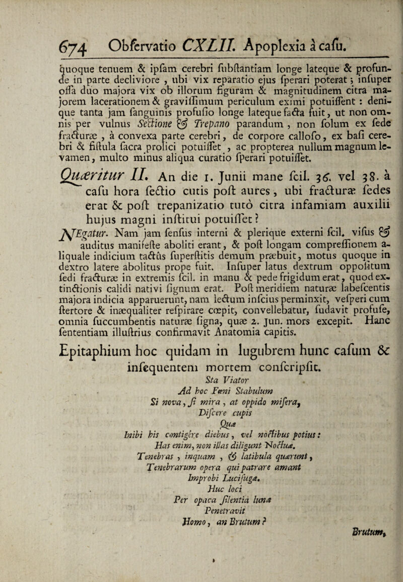 quoque tenuem & ipfam cerebri fubftantiam longe lateque & profun¬ de in parte decliviore , ubi vix reparatio ejus fperari poterat; infuper offa duo majora vix ob illorum figuram & magnitudinem citra ma¬ jorem lacerationem & gravilfimum periculum eximi potuiftent : deni¬ que tanta jam fanguinis profufio longe lateque fada fuit, ut non om¬ nis per vulnus Senione & Trepano parandum , non folum ex fiede fradurae , a convexa parte cerebri, de corpore callofo, ex bafi cere¬ bri <3i fiftula facra prolici potuiftet , ac propterea nullum magnum le¬ vamen, multo minus aliqua curatio fperari potuiffet. Queritur IL An die 1. Junii mane fcil. 5^. vel 38. a cafu hora fedio cutis poft aures, ubi fradurae fedes erat & poft trepanizatio tuto citra infamiam auxilii hujus magni inftitui potuiffet? fflEvcitur. Nam jam fenfus interni & plerique externi fcil* vifus & auditus manifefte aboliti erant, & poft longam comprefiionem a- liquale indicium tadus fuperftitis demum praebuit, motus quoque in dextro latere abolitus prope fuit. Infuper latus dextrum oppofitum fedi fradurae in extremis fcil. in manu & pede frigidum erat, quodex- tindionis calidi nativi fignum erat. Poft meridiem naturae labefcentis majora indicia apparuerunt, nam ledum infcius perminxit, vefpericum ftertore & inaequaliter refpirare coepit, convellebatur, fudavit profufe, omnia fuccumbentis naturae figna, quae 2. jun. mors excepit. Hanc fententiam illuftrius confirmavit Anatomia capitis. Epitaphium hoc quidam in lugubrem hunc cafum Sc infequentem mortem confcripfic. Sta Viator Ad hoc Funi Stabulum Si nova, Ji mira , at oppido mifera, Difcere cupis Qua Inibi bis contigere diebus, vel noHibus potius: Has enim, non illas diligunt Nottua. Tenebras , inquam , latibula quarunty Tenebrarum opera qui patrare amant Improbi Lucifuga, . Huc loci Per opaca Jilentia luna Penetravit Homo, an Brutum ? Brutum*
